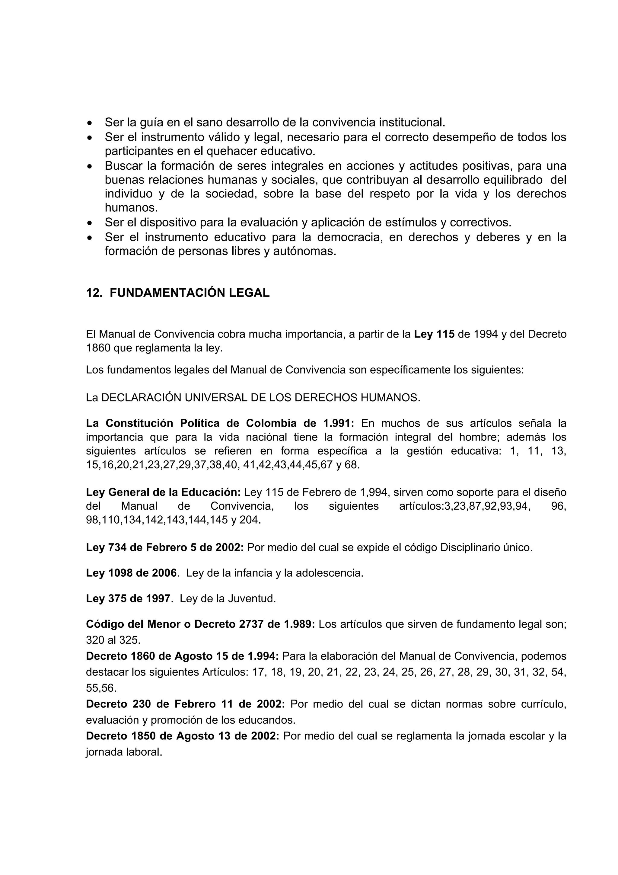 •   Ser la guía en el sano desarrollo de la convivencia institucional.
•   Ser el instrumento válido y legal, necesario para el correcto desempeño de todos los
    participantes en el quehacer educativo.
•   Buscar la formación de seres integrales en acciones y actitudes positivas, para una
    buenas relaciones humanas y sociales, que contribuyan al desarrollo equilibrado del
    individuo y de la sociedad, sobre la base del respeto por la vida y los derechos
    humanos.
•   Ser el dispositivo para la evaluación y aplicación de estímulos y correctivos.
•   Ser el instrumento educativo para la democracia, en derechos y deberes y en la
    formación de personas libres y autónomas.


12. FUNDAMENTACIÓN LEGAL


El Manual de Convivencia cobra mucha importancia, a partir de la Ley 115 de 1994 y del Decreto
1860 que reglamenta la ley.
Los fundamentos legales del Manual de Convivencia son específicamente los siguientes:

La DECLARACIÓN UNIVERSAL DE LOS DERECHOS HUMANOS.

La Constitución Política de Colombia de 1.991: En muchos de sus artículos señala la
importancia que para la vida naciónal tiene la formación integral del hombre; además los
siguientes artículos se refieren en forma específica a la gestión educativa: 1, 11, 13,
15,16,20,21,23,27,29,37,38,40, 41,42,43,44,45,67 y 68.

Ley General de la Educación: Ley 115 de Febrero de 1,994, sirven como soporte para el diseño
del   Manual     de    Convivencia,   los    siguientes    artículos:3,23,87,92,93,94,    96,
98,110,134,142,143,144,145 y 204.

Ley 734 de Febrero 5 de 2002: Por medio del cual se expide el código Disciplinario único.

Ley 1098 de 2006. Ley de la infancia y la adolescencia.

Ley 375 de 1997. Ley de la Juventud.

Código del Menor o Decreto 2737 de 1.989: Los artículos que sirven de fundamento legal son;
320 al 325.
Decreto 1860 de Agosto 15 de 1.994: Para la elaboración del Manual de Convivencia, podemos
destacar los siguientes Artículos: 17, 18, 19, 20, 21, 22, 23, 24, 25, 26, 27, 28, 29, 30, 31, 32, 54,
55,56.
Decreto 230 de Febrero 11 de 2002: Por medio del cual se dictan normas sobre currículo,
evaluación y promoción de los educandos.
Decreto 1850 de Agosto 13 de 2002: Por medio del cual se reglamenta la jornada escolar y la
jornada laboral.
 