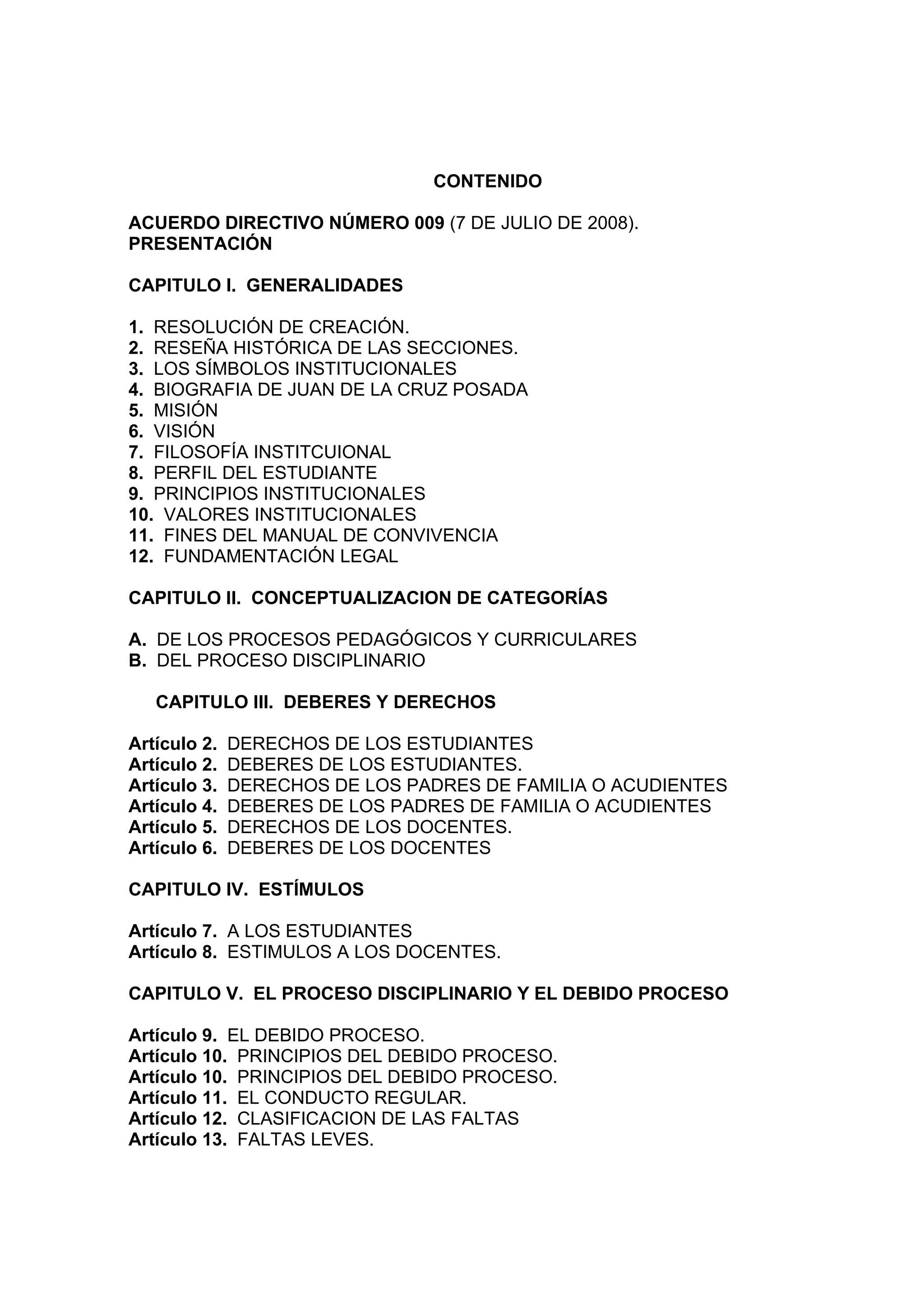 CONTENIDO

ACUERDO DIRECTIVO NÚMERO 009 (7 DE JULIO DE 2008).
PRESENTACIÓN

CAPITULO I. GENERALIDADES

1. RESOLUCIÓN DE CREACIÓN.
2. RESEÑA HISTÓRICA DE LAS SECCIONES.
3. LOS SÍMBOLOS INSTITUCIONALES
4. BIOGRAFIA DE JUAN DE LA CRUZ POSADA
5. MISIÓN
6. VISIÓN
7. FILOSOFÍA INSTITCUIONAL
8. PERFIL DEL ESTUDIANTE
9. PRINCIPIOS INSTITUCIONALES
10. VALORES INSTITUCIONALES
11. FINES DEL MANUAL DE CONVIVENCIA
12. FUNDAMENTACIÓN LEGAL

CAPITULO II. CONCEPTUALIZACION DE CATEGORÍAS

A. DE LOS PROCESOS PEDAGÓGICOS Y CURRICULARES
B. DEL PROCESO DISCIPLINARIO

   CAPITULO III. DEBERES Y DERECHOS

Artículo 2.   DERECHOS DE LOS ESTUDIANTES
Artículo 2.   DEBERES DE LOS ESTUDIANTES.
Artículo 3.   DERECHOS DE LOS PADRES DE FAMILIA O ACUDIENTES
Artículo 4.   DEBERES DE LOS PADRES DE FAMILIA O ACUDIENTES
Artículo 5.   DERECHOS DE LOS DOCENTES.
Artículo 6.   DEBERES DE LOS DOCENTES

CAPITULO IV. ESTÍMULOS

Artículo 7. A LOS ESTUDIANTES
Artículo 8. ESTIMULOS A LOS DOCENTES.

CAPITULO V. EL PROCESO DISCIPLINARIO Y EL DEBIDO PROCESO

Artículo 9. EL DEBIDO PROCESO.
Artículo 10. PRINCIPIOS DEL DEBIDO PROCESO.
Artículo 10. PRINCIPIOS DEL DEBIDO PROCESO.
Artículo 11. EL CONDUCTO REGULAR.
Artículo 12. CLASIFICACION DE LAS FALTAS
Artículo 13. FALTAS LEVES.
 