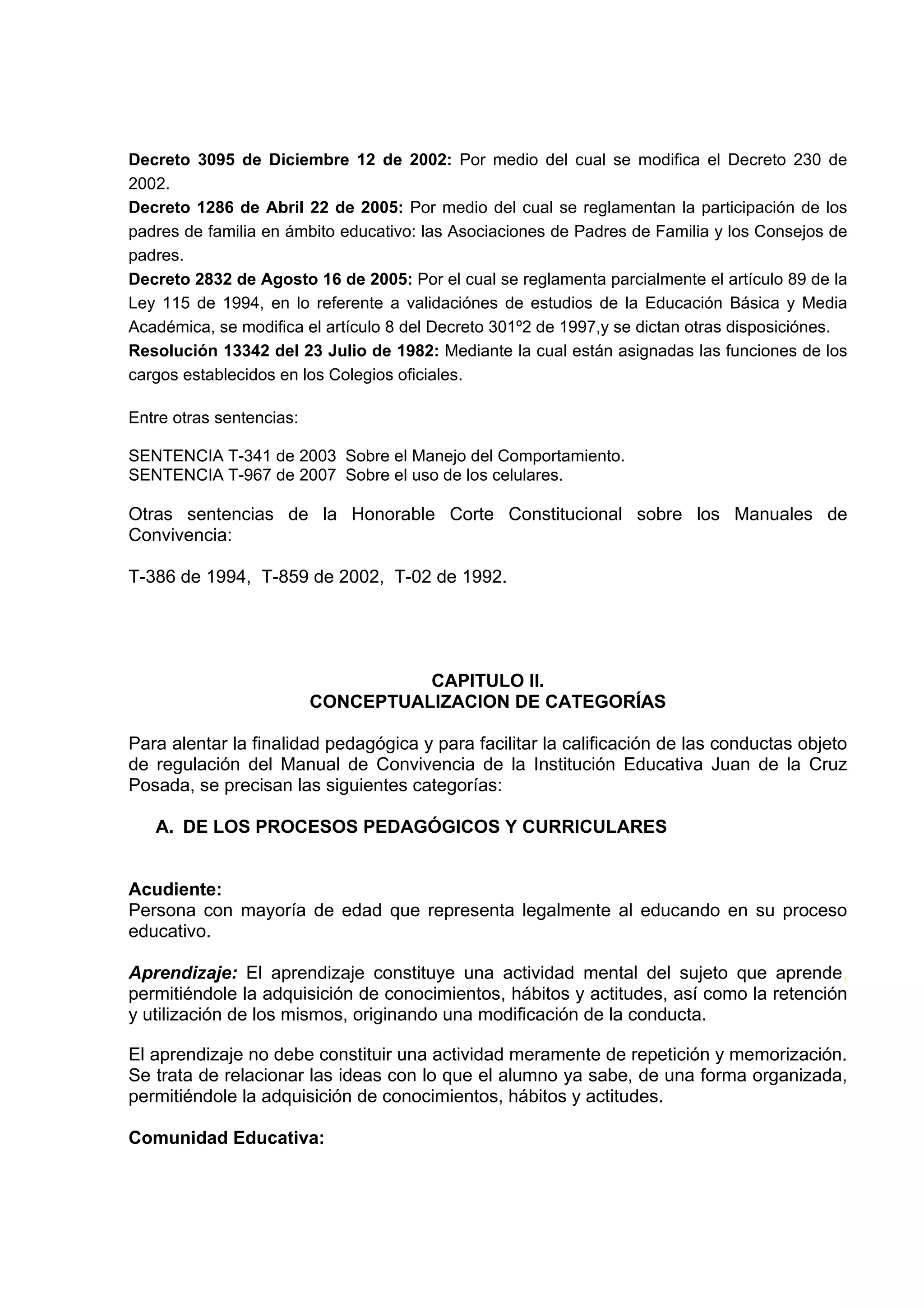 Decreto 3095 de Diciembre 12 de 2002: Por medio del cual se modifica el Decreto 230 de
2002.
Decreto 1286 de Abril 22 de 2005: Por medio del cual se reglamentan la participación de los
padres de familia en ámbito educativo: las Asociaciones de Padres de Familia y los Consejos de
padres.
Decreto 2832 de Agosto 16 de 2005: Por el cual se reglamenta parcialmente el artículo 89 de la
Ley 115 de 1994, en lo referente a validaciónes de estudios de la Educación Básica y Media
Académica, se modifica el artículo 8 del Decreto 301º2 de 1997,y se dictan otras disposiciónes.
Resolución 13342 del 23 Julio de 1982: Mediante la cual están asignadas las funciones de los
cargos establecidos en los Colegios oficiales.

Entre otras sentencias:

SENTENCIA T-341 de 2003 Sobre el Manejo del Comportamiento.
SENTENCIA T-967 de 2007 Sobre el uso de los celulares.

Otras sentencias de la Honorable Corte Constitucional sobre los Manuales de
Convivencia:

T-386 de 1994, T-859 de 2002, T-02 de 1992.




                                    CAPITULO II.
                          CONCEPTUALIZACION DE CATEGORÍAS

Para alentar la finalidad pedagógica y para facilitar la calificación de las conductas objeto
de regulación del Manual de Convivencia de la Institución Educativa Juan de la Cruz
Posada, se precisan las siguientes categorías:

   A. DE LOS PROCESOS PEDAGÓGICOS Y CURRICULARES


Acudiente:
Persona con mayoría de edad que representa legalmente al educando en su proceso
educativo.

Aprendizaje: El aprendizaje constituye una actividad mental del sujeto que aprende,
permitiéndole la adquisición de conocimientos, hábitos y actitudes, así como la retención
y utilización de los mismos, originando una modificación de la conducta.

El aprendizaje no debe constituir una actividad meramente de repetición y memorización.
Se trata de relacionar las ideas con lo que el alumno ya sabe, de una forma organizada,
permitiéndole la adquisición de conocimientos, hábitos y actitudes.

Comunidad Educativa:
 