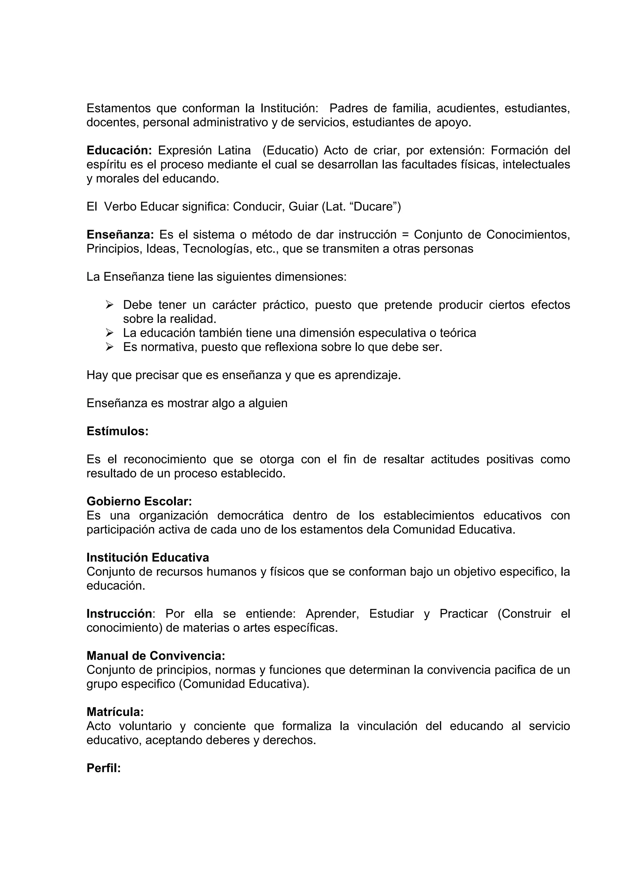 Estamentos que conforman la Institución: Padres de familia, acudientes, estudiantes,
docentes, personal administrativo y de servicios, estudiantes de apoyo.

Educación: Expresión Latina (Educatio) Acto de criar, por extensión: Formación del
espíritu es el proceso mediante el cual se desarrollan las facultades físicas, intelectuales
y morales del educando.

El Verbo Educar significa: Conducir, Guiar (Lat. “Ducare”)

Enseñanza: Es el sistema o método de dar instrucción = Conjunto de Conocimientos,
Principios, Ideas, Tecnologías, etc., que se transmiten a otras personas

La Enseñanza tiene las siguientes dimensiones:

          Debe tener un carácter práctico, puesto que pretende producir ciertos efectos
          sobre la realidad.
          La educación también tiene una dimensión especulativa o teórica
          Es normativa, puesto que reflexiona sobre lo que debe ser.

Hay que precisar que es enseñanza y que es aprendizaje.

Enseñanza es mostrar algo a alguien

Estímulos:

Es el reconocimiento que se otorga con el fin de resaltar actitudes positivas como
resultado de un proceso establecido.

Gobierno Escolar:
Es una organización democrática dentro de los establecimientos educativos con
participación activa de cada uno de los estamentos dela Comunidad Educativa.

Institución Educativa
Conjunto de recursos humanos y físicos que se conforman bajo un objetivo especifico, la
educación.

Instrucción: Por ella se entiende: Aprender, Estudiar y Practicar (Construir el
conocimiento) de materias o artes específicas.

Manual de Convivencia:
Conjunto de principios, normas y funciones que determinan la convivencia pacifica de un
grupo especifico (Comunidad Educativa).

Matrícula:
Acto voluntario y conciente que formaliza la vinculación del educando al servicio
educativo, aceptando deberes y derechos.

Perfil:
 