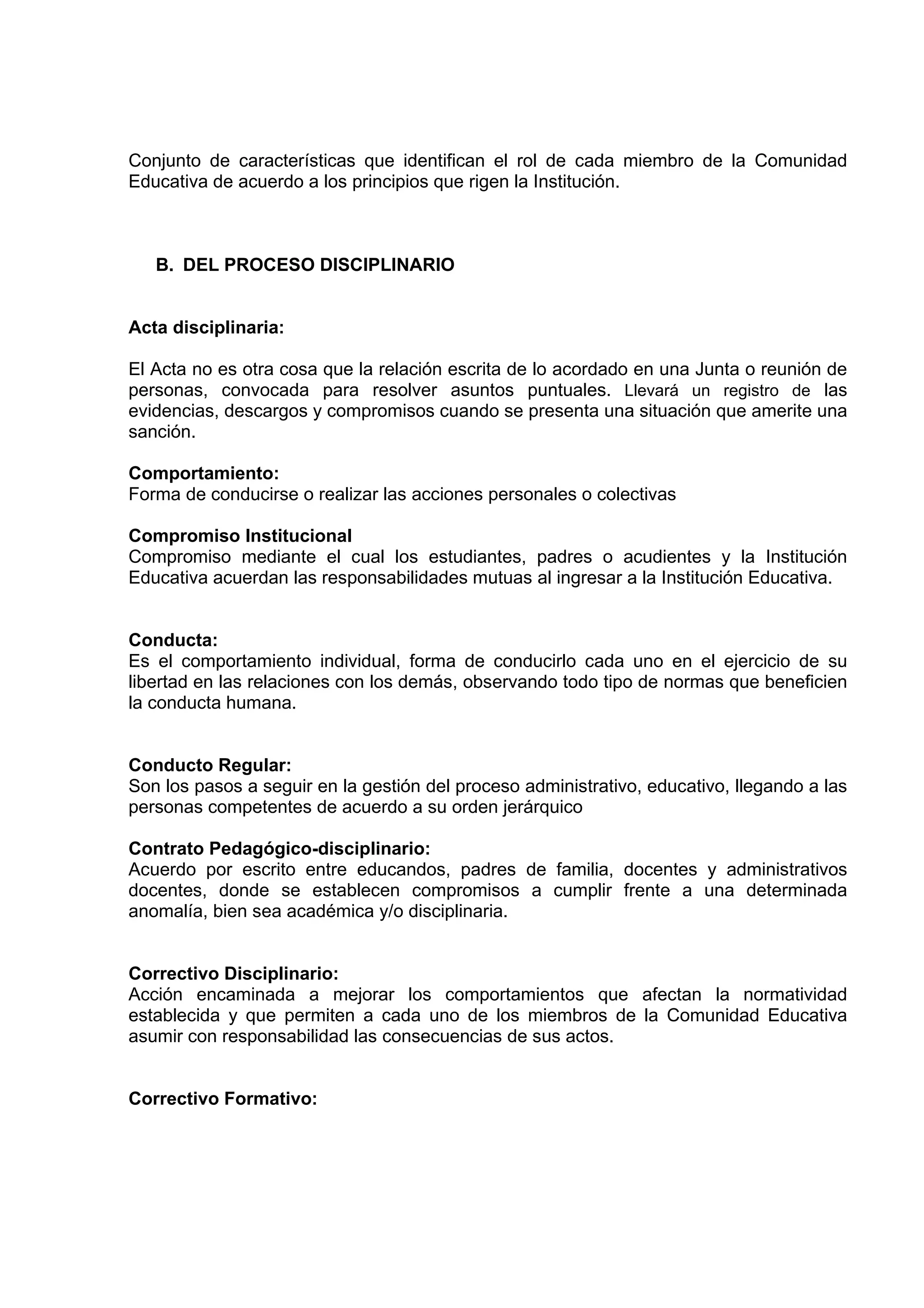 Conjunto de características que identifican el rol de cada miembro de la Comunidad
Educativa de acuerdo a los principios que rigen la Institución.



   B. DEL PROCESO DISCIPLINARIO


Acta disciplinaria:

El Acta no es otra cosa que la relación escrita de lo acordado en una Junta o reunión de
personas, convocada para resolver asuntos puntuales. Llevará un registro de las
evidencias, descargos y compromisos cuando se presenta una situación que amerite una
sanción.

Comportamiento:
Forma de conducirse o realizar las acciones personales o colectivas

Compromiso Institucional
Compromiso mediante el cual los estudiantes, padres o acudientes y la Institución
Educativa acuerdan las responsabilidades mutuas al ingresar a la Institución Educativa.


Conducta:
Es el comportamiento individual, forma de conducirlo cada uno en el ejercicio de su
libertad en las relaciones con los demás, observando todo tipo de normas que beneficien
la conducta humana.


Conducto Regular:
Son los pasos a seguir en la gestión del proceso administrativo, educativo, llegando a las
personas competentes de acuerdo a su orden jerárquico

Contrato Pedagógico-disciplinario:
Acuerdo por escrito entre educandos, padres de familia, docentes y administrativos
docentes, donde se establecen compromisos a cumplir frente a una determinada
anomalía, bien sea académica y/o disciplinaria.


Correctivo Disciplinario:
Acción encaminada a mejorar los comportamientos que afectan la normatividad
establecida y que permiten a cada uno de los miembros de la Comunidad Educativa
asumir con responsabilidad las consecuencias de sus actos.


Correctivo Formativo:
 