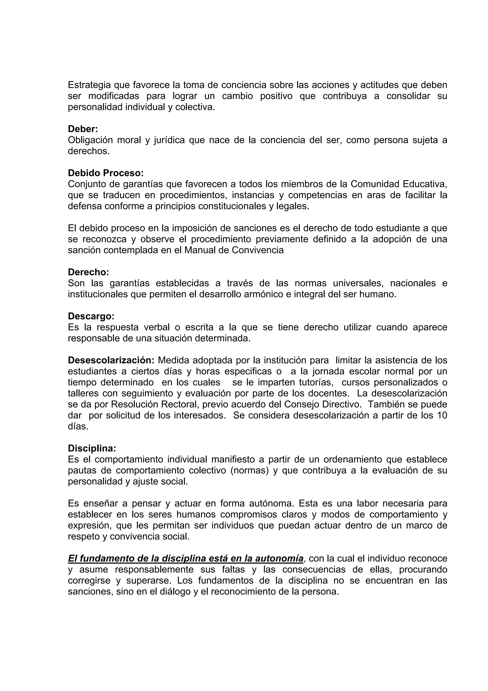 Estrategia que favorece la toma de conciencia sobre las acciones y actitudes que deben
ser modificadas para lograr un cambio positivo que contribuya a consolidar su
personalidad individual y colectiva.

Deber:
Obligación moral y jurídica que nace de la conciencia del ser, como persona sujeta a
derechos.

Debido Proceso:
Conjunto de garantías que favorecen a todos los miembros de la Comunidad Educativa,
que se traducen en procedimientos, instancias y competencias en aras de facilitar la
defensa conforme a principios constitucionales y legales.

El debido proceso en la imposición de sanciones es el derecho de todo estudiante a que
se reconozca y observe el procedimiento previamente definido a la adopción de una
sanción contemplada en el Manual de Convivencia

Derecho:
Son las garantías establecidas a través de las normas universales, nacionales e
institucionales que permiten el desarrollo armónico e integral del ser humano.

Descargo:
Es la respuesta verbal o escrita a la que se tiene derecho utilizar cuando aparece
responsable de una situación determinada.

Desescolarización: Medida adoptada por la institución para limitar la asistencia de los
estudiantes a ciertos días y horas especificas o a la jornada escolar normal por un
tiempo determinado en los cuales se le imparten tutorías, cursos personalizados o
talleres con seguimiento y evaluación por parte de los docentes. La desescolarización
se da por Resolución Rectoral, previo acuerdo del Consejo Directivo. También se puede
dar por solicitud de los interesados. Se considera desescolarización a partir de los 10
días.

Disciplina:
Es el comportamiento individual manifiesto a partir de un ordenamiento que establece
pautas de comportamiento colectivo (normas) y que contribuya a la evaluación de su
personalidad y ajuste social.

Es enseñar a pensar y actuar en forma autónoma. Esta es una labor necesaria para
establecer en los seres humanos compromisos claros y modos de comportamiento y
expresión, que les permitan ser individuos que puedan actuar dentro de un marco de
respeto y convivencia social.

El fundamento de la disciplina está en la autonomía, con la cual el individuo reconoce
y asume responsablemente sus faltas y las consecuencias de ellas, procurando
corregirse y superarse. Los fundamentos de la disciplina no se encuentran en las
sanciones, sino en el diálogo y el reconocimiento de la persona.
 