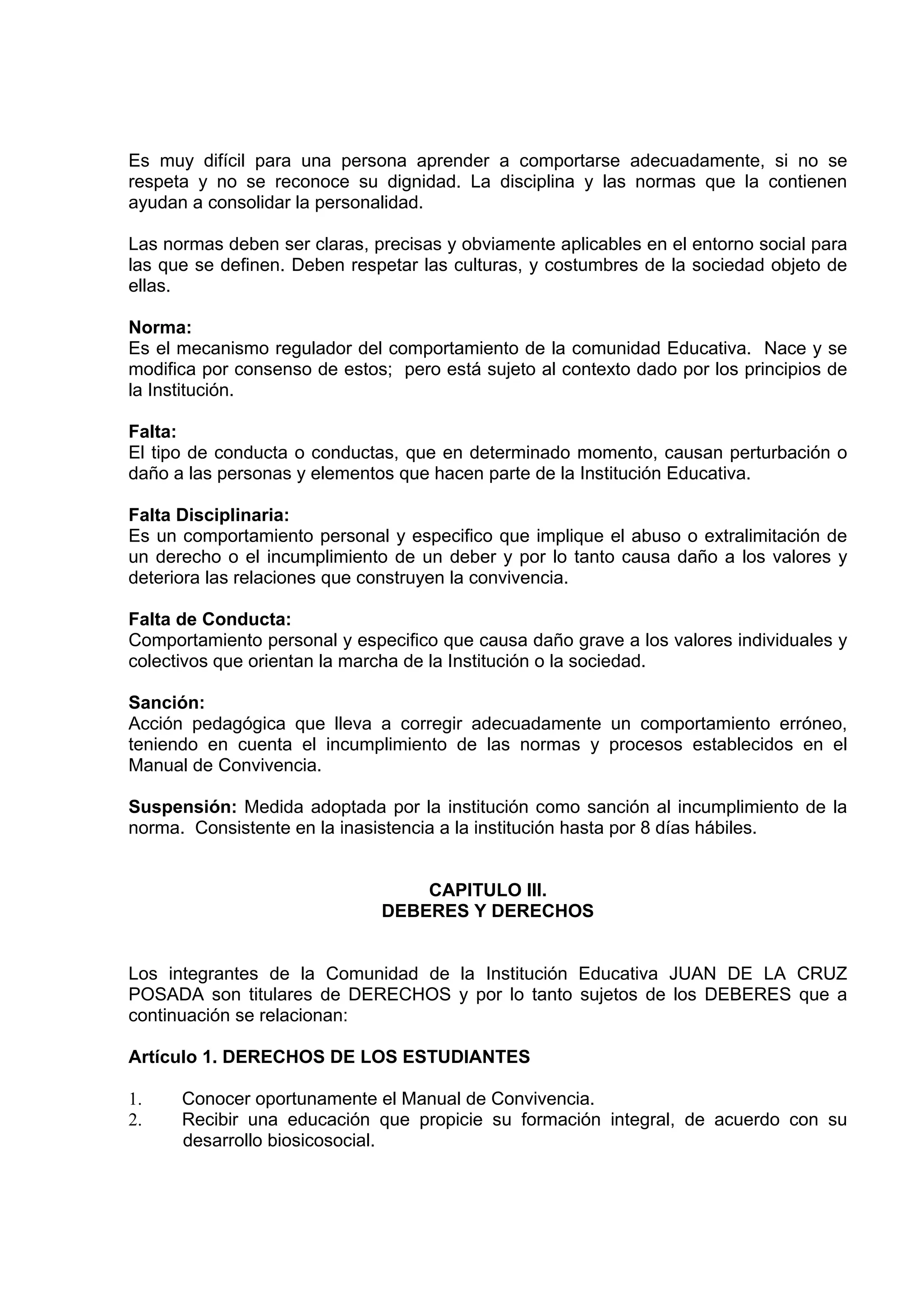 Es muy difícil para una persona aprender a comportarse adecuadamente, si no se
respeta y no se reconoce su dignidad. La disciplina y las normas que la contienen
ayudan a consolidar la personalidad.

Las normas deben ser claras, precisas y obviamente aplicables en el entorno social para
las que se definen. Deben respetar las culturas, y costumbres de la sociedad objeto de
ellas.

Norma:
Es el mecanismo regulador del comportamiento de la comunidad Educativa. Nace y se
modifica por consenso de estos; pero está sujeto al contexto dado por los principios de
la Institución.

Falta:
El tipo de conducta o conductas, que en determinado momento, causan perturbación o
daño a las personas y elementos que hacen parte de la Institución Educativa.

Falta Disciplinaria:
Es un comportamiento personal y especifico que implique el abuso o extralimitación de
un derecho o el incumplimiento de un deber y por lo tanto causa daño a los valores y
deteriora las relaciones que construyen la convivencia.

Falta de Conducta:
Comportamiento personal y especifico que causa daño grave a los valores individuales y
colectivos que orientan la marcha de la Institución o la sociedad.

Sanción:
Acción pedagógica que lleva a corregir adecuadamente un comportamiento erróneo,
teniendo en cuenta el incumplimiento de las normas y procesos establecidos en el
Manual de Convivencia.

Suspensión: Medida adoptada por la institución como sanción al incumplimiento de la
norma. Consistente en la inasistencia a la institución hasta por 8 días hábiles.


                                  CAPITULO III.
                              DEBERES Y DERECHOS


Los integrantes de la Comunidad de la Institución Educativa JUAN DE LA CRUZ
POSADA son titulares de DERECHOS y por lo tanto sujetos de los DEBERES que a
continuación se relacionan:

Artículo 1. DERECHOS DE LOS ESTUDIANTES

1.    Conocer oportunamente el Manual de Convivencia.
2.    Recibir una educación que propicie su formación integral, de acuerdo con su
      desarrollo biosicosocial.
 