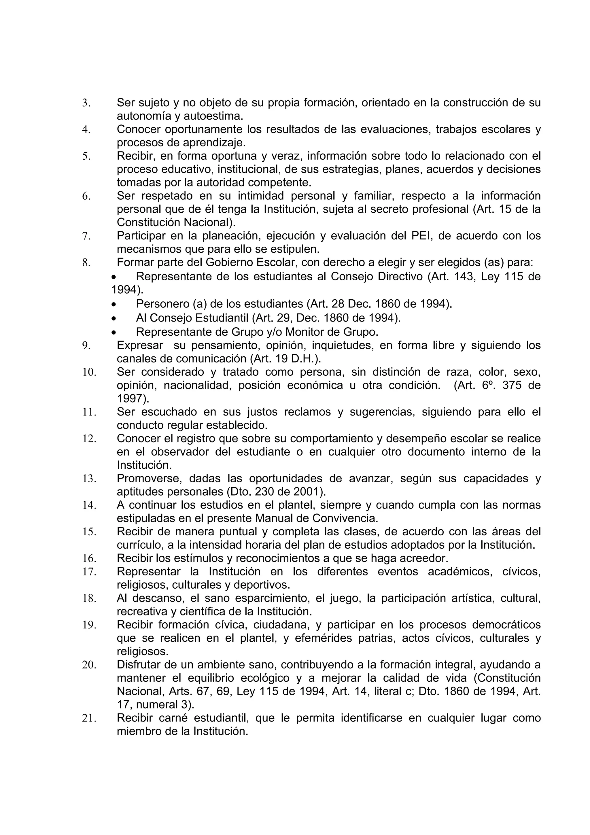 3.      Ser sujeto y no objeto de su propia formación, orientado en la construcción de su
        autonomía y autoestima.
4.      Conocer oportunamente los resultados de las evaluaciones, trabajos escolares y
        procesos de aprendizaje.
5.      Recibir, en forma oportuna y veraz, información sobre todo lo relacionado con el
        proceso educativo, institucional, de sus estrategias, planes, acuerdos y decisiones
        tomadas por la autoridad competente.
6.      Ser respetado en su intimidad personal y familiar, respecto a la información
        personal que de él tenga la Institución, sujeta al secreto profesional (Art. 15 de la
        Constitución Nacional).
7.      Participar en la planeación, ejecución y evaluación del PEI, de acuerdo con los
        mecanismos que para ello se estipulen.
8.      Formar parte del Gobierno Escolar, con derecho a elegir y ser elegidos (as) para:
      •      Representante de los estudiantes al Consejo Directivo (Art. 143, Ley 115 de
      1994).
      •      Personero (a) de los estudiantes (Art. 28 Dec. 1860 de 1994).
      •      Al Consejo Estudiantil (Art. 29, Dec. 1860 de 1994).
      •      Representante de Grupo y/o Monitor de Grupo.
9.      Expresar su pensamiento, opinión, inquietudes, en forma libre y siguiendo los
        canales de comunicación (Art. 19 D.H.).
10.     Ser considerado y tratado como persona, sin distinción de raza, color, sexo,
        opinión, nacionalidad, posición económica u otra condición. (Art. 6º. 375 de
        1997).
11.     Ser escuchado en sus justos reclamos y sugerencias, siguiendo para ello el
        conducto regular establecido.
12.     Conocer el registro que sobre su comportamiento y desempeño escolar se realice
        en el observador del estudiante o en cualquier otro documento interno de la
        Institución.
13.     Promoverse, dadas las oportunidades de avanzar, según sus capacidades y
        aptitudes personales (Dto. 230 de 2001).
14.     A continuar los estudios en el plantel, siempre y cuando cumpla con las normas
        estipuladas en el presente Manual de Convivencia.
15.     Recibir de manera puntual y completa las clases, de acuerdo con las áreas del
        currículo, a la intensidad horaria del plan de estudios adoptados por la Institución.
16.     Recibir los estímulos y reconocimientos a que se haga acreedor.
17.     Representar la Institución en los diferentes eventos académicos, cívicos,
        religiosos, culturales y deportivos.
18.     Al descanso, el sano esparcimiento, el juego, la participación artística, cultural,
        recreativa y científica de la Institución.
19.     Recibir formación cívica, ciudadana, y participar en los procesos democráticos
        que se realicen en el plantel, y efemérides patrias, actos cívicos, culturales y
        religiosos.
20.     Disfrutar de un ambiente sano, contribuyendo a la formación integral, ayudando a
        mantener el equilibrio ecológico y a mejorar la calidad de vida (Constitución
        Nacional, Arts. 67, 69, Ley 115 de 1994, Art. 14, literal c; Dto. 1860 de 1994, Art.
        17, numeral 3).
21.     Recibir carné estudiantil, que le permita identificarse en cualquier lugar como
        miembro de la Institución.
 