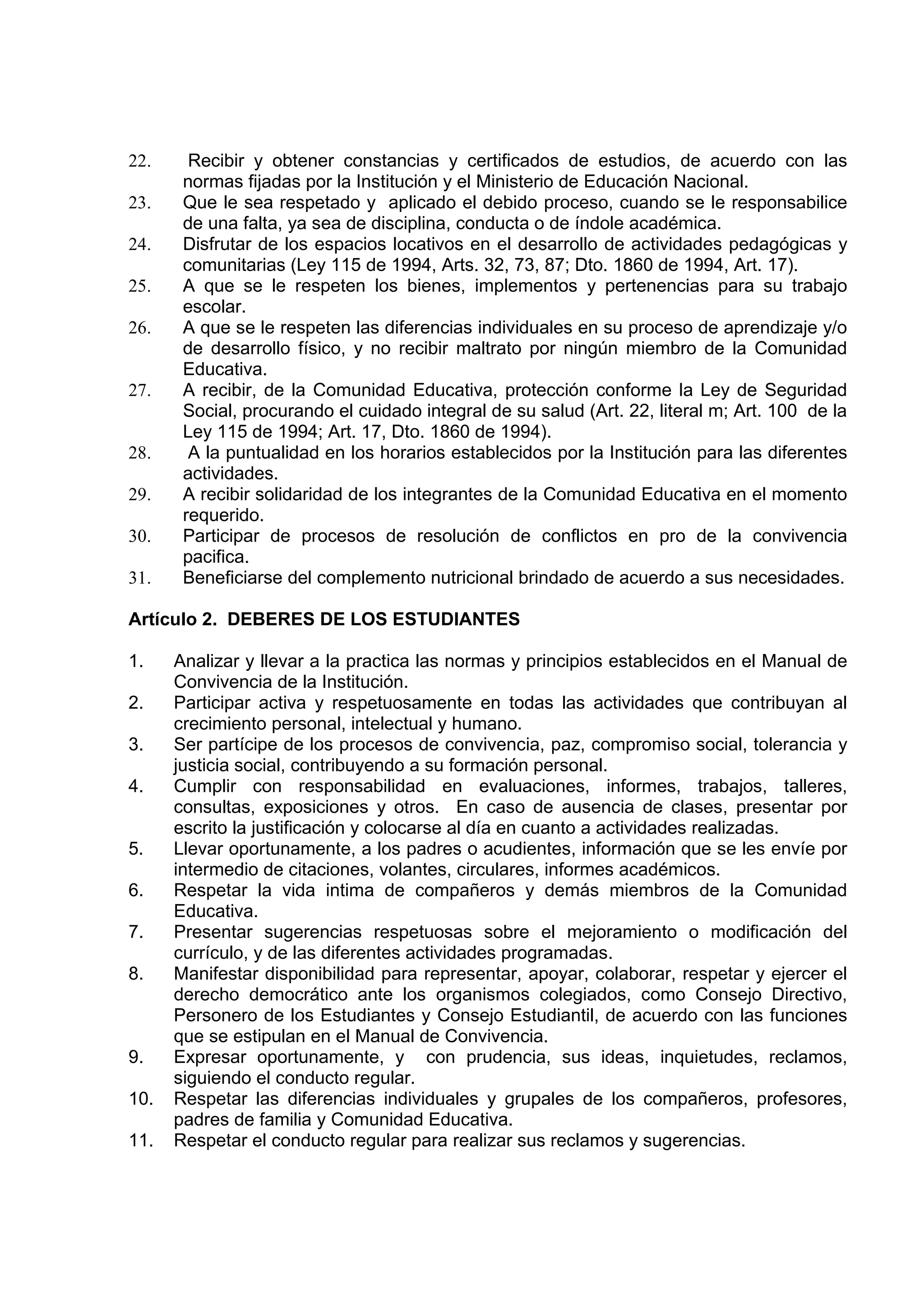 22.     Recibir y obtener constancias y certificados de estudios, de acuerdo con las
       normas fijadas por la Institución y el Ministerio de Educación Nacional.
23.    Que le sea respetado y aplicado el debido proceso, cuando se le responsabilice
       de una falta, ya sea de disciplina, conducta o de índole académica.
24.    Disfrutar de los espacios locativos en el desarrollo de actividades pedagógicas y
       comunitarias (Ley 115 de 1994, Arts. 32, 73, 87; Dto. 1860 de 1994, Art. 17).
25.    A que se le respeten los bienes, implementos y pertenencias para su trabajo
       escolar.
26.    A que se le respeten las diferencias individuales en su proceso de aprendizaje y/o
       de desarrollo físico, y no recibir maltrato por ningún miembro de la Comunidad
       Educativa.
27.    A recibir, de la Comunidad Educativa, protección conforme la Ley de Seguridad
       Social, procurando el cuidado integral de su salud (Art. 22, literal m; Art. 100 de la
       Ley 115 de 1994; Art. 17, Dto. 1860 de 1994).
28.     A la puntualidad en los horarios establecidos por la Institución para las diferentes
       actividades.
29.    A recibir solidaridad de los integrantes de la Comunidad Educativa en el momento
       requerido.
30.    Participar de procesos de resolución de conflictos en pro de la convivencia
       pacifica.
31.    Beneficiarse del complemento nutricional brindado de acuerdo a sus necesidades.

Artículo 2. DEBERES DE LOS ESTUDIANTES

1.    Analizar y llevar a la practica las normas y principios establecidos en el Manual de
      Convivencia de la Institución.
2.    Participar activa y respetuosamente en todas las actividades que contribuyan al
      crecimiento personal, intelectual y humano.
3.    Ser partícipe de los procesos de convivencia, paz, compromiso social, tolerancia y
      justicia social, contribuyendo a su formación personal.
4.    Cumplir con responsabilidad en evaluaciones, informes, trabajos, talleres,
      consultas, exposiciones y otros. En caso de ausencia de clases, presentar por
      escrito la justificación y colocarse al día en cuanto a actividades realizadas.
5.    Llevar oportunamente, a los padres o acudientes, información que se les envíe por
      intermedio de citaciones, volantes, circulares, informes académicos.
6.    Respetar la vida intima de compañeros y demás miembros de la Comunidad
      Educativa.
7.    Presentar sugerencias respetuosas sobre el mejoramiento o modificación del
      currículo, y de las diferentes actividades programadas.
8.    Manifestar disponibilidad para representar, apoyar, colaborar, respetar y ejercer el
      derecho democrático ante los organismos colegiados, como Consejo Directivo,
      Personero de los Estudiantes y Consejo Estudiantil, de acuerdo con las funciones
      que se estipulan en el Manual de Convivencia.
9.    Expresar oportunamente, y con prudencia, sus ideas, inquietudes, reclamos,
      siguiendo el conducto regular.
10.   Respetar las diferencias individuales y grupales de los compañeros, profesores,
      padres de familia y Comunidad Educativa.
11.   Respetar el conducto regular para realizar sus reclamos y sugerencias.
 