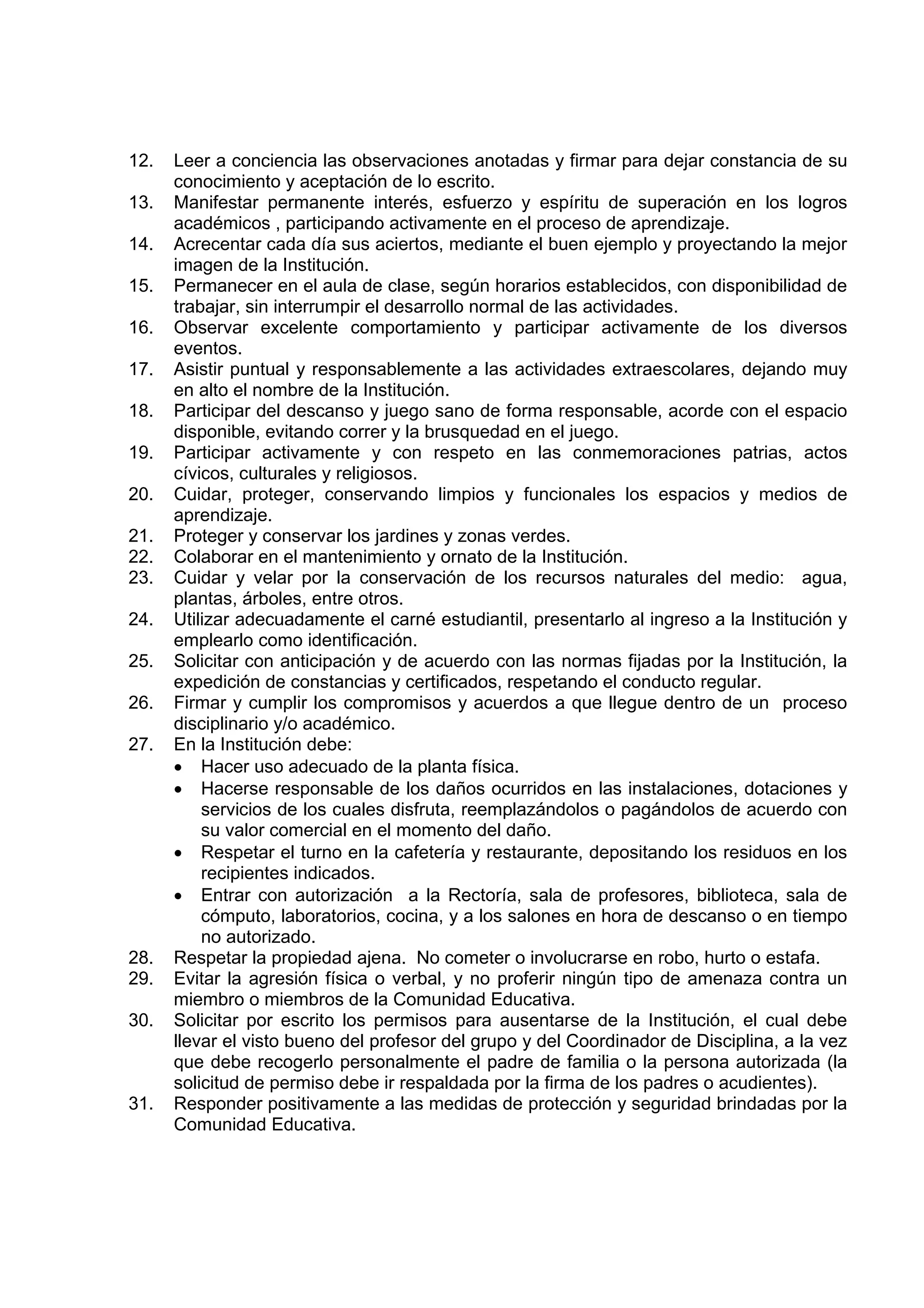 12.   Leer a conciencia las observaciones anotadas y firmar para dejar constancia de su
      conocimiento y aceptación de lo escrito.
13.   Manifestar permanente interés, esfuerzo y espíritu de superación en los logros
      académicos , participando activamente en el proceso de aprendizaje.
14.   Acrecentar cada día sus aciertos, mediante el buen ejemplo y proyectando la mejor
      imagen de la Institución.
15.   Permanecer en el aula de clase, según horarios establecidos, con disponibilidad de
      trabajar, sin interrumpir el desarrollo normal de las actividades.
16.   Observar excelente comportamiento y participar activamente de los diversos
      eventos.
17.   Asistir puntual y responsablemente a las actividades extraescolares, dejando muy
      en alto el nombre de la Institución.
18.   Participar del descanso y juego sano de forma responsable, acorde con el espacio
      disponible, evitando correr y la brusquedad en el juego.
19.   Participar activamente y con respeto en las conmemoraciones patrias, actos
      cívicos, culturales y religiosos.
20.   Cuidar, proteger, conservando limpios y funcionales los espacios y medios de
      aprendizaje.
21.   Proteger y conservar los jardines y zonas verdes.
22.   Colaborar en el mantenimiento y ornato de la Institución.
23.   Cuidar y velar por la conservación de los recursos naturales del medio: agua,
      plantas, árboles, entre otros.
24.   Utilizar adecuadamente el carné estudiantil, presentarlo al ingreso a la Institución y
      emplearlo como identificación.
25.   Solicitar con anticipación y de acuerdo con las normas fijadas por la Institución, la
      expedición de constancias y certificados, respetando el conducto regular.
26.   Firmar y cumplir los compromisos y acuerdos a que llegue dentro de un proceso
      disciplinario y/o académico.
27.   En la Institución debe:
      • Hacer uso adecuado de la planta física.
      • Hacerse responsable de los daños ocurridos en las instalaciones, dotaciones y
          servicios de los cuales disfruta, reemplazándolos o pagándolos de acuerdo con
          su valor comercial en el momento del daño.
      • Respetar el turno en la cafetería y restaurante, depositando los residuos en los
          recipientes indicados.
      • Entrar con autorización a la Rectoría, sala de profesores, biblioteca, sala de
          cómputo, laboratorios, cocina, y a los salones en hora de descanso o en tiempo
          no autorizado.
28.   Respetar la propiedad ajena. No cometer o involucrarse en robo, hurto o estafa.
29.   Evitar la agresión física o verbal, y no proferir ningún tipo de amenaza contra un
      miembro o miembros de la Comunidad Educativa.
30.   Solicitar por escrito los permisos para ausentarse de la Institución, el cual debe
      llevar el visto bueno del profesor del grupo y del Coordinador de Disciplina, a la vez
      que debe recogerlo personalmente el padre de familia o la persona autorizada (la
      solicitud de permiso debe ir respaldada por la firma de los padres o acudientes).
31.   Responder positivamente a las medidas de protección y seguridad brindadas por la
      Comunidad Educativa.
 