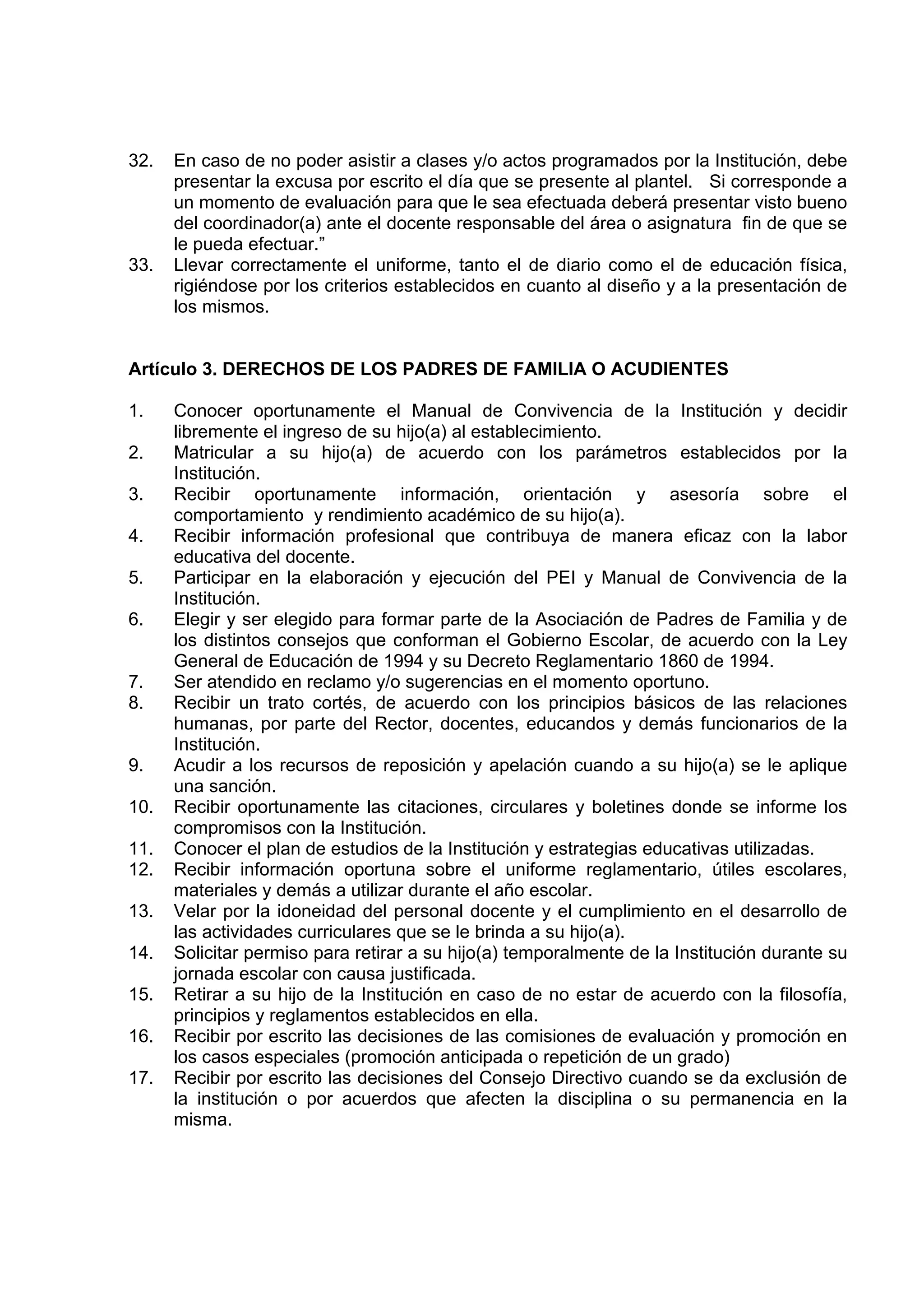 32.   En caso de no poder asistir a clases y/o actos programados por la Institución, debe
      presentar la excusa por escrito el día que se presente al plantel. Si corresponde a
      un momento de evaluación para que le sea efectuada deberá presentar visto bueno
      del coordinador(a) ante el docente responsable del área o asignatura fin de que se
      le pueda efectuar.”
33.   Llevar correctamente el uniforme, tanto el de diario como el de educación física,
      rigiéndose por los criterios establecidos en cuanto al diseño y a la presentación de
      los mismos.


Artículo 3. DERECHOS DE LOS PADRES DE FAMILIA O ACUDIENTES

1.    Conocer oportunamente el Manual de Convivencia de la Institución y decidir
      libremente el ingreso de su hijo(a) al establecimiento.
2.    Matricular a su hijo(a) de acuerdo con los parámetros establecidos por la
      Institución.
3.    Recibir oportunamente información, orientación y asesoría sobre el
      comportamiento y rendimiento académico de su hijo(a).
4.    Recibir información profesional que contribuya de manera eficaz con la labor
      educativa del docente.
5.    Participar en la elaboración y ejecución del PEI y Manual de Convivencia de la
      Institución.
6.    Elegir y ser elegido para formar parte de la Asociación de Padres de Familia y de
      los distintos consejos que conforman el Gobierno Escolar, de acuerdo con la Ley
      General de Educación de 1994 y su Decreto Reglamentario 1860 de 1994.
7.    Ser atendido en reclamo y/o sugerencias en el momento oportuno.
8.    Recibir un trato cortés, de acuerdo con los principios básicos de las relaciones
      humanas, por parte del Rector, docentes, educandos y demás funcionarios de la
      Institución.
9.    Acudir a los recursos de reposición y apelación cuando a su hijo(a) se le aplique
      una sanción.
10.   Recibir oportunamente las citaciones, circulares y boletines donde se informe los
      compromisos con la Institución.
11.   Conocer el plan de estudios de la Institución y estrategias educativas utilizadas.
12.   Recibir información oportuna sobre el uniforme reglamentario, útiles escolares,
      materiales y demás a utilizar durante el año escolar.
13.   Velar por la idoneidad del personal docente y el cumplimiento en el desarrollo de
      las actividades curriculares que se le brinda a su hijo(a).
14.   Solicitar permiso para retirar a su hijo(a) temporalmente de la Institución durante su
      jornada escolar con causa justificada.
15.   Retirar a su hijo de la Institución en caso de no estar de acuerdo con la filosofía,
      principios y reglamentos establecidos en ella.
16.   Recibir por escrito las decisiones de las comisiones de evaluación y promoción en
      los casos especiales (promoción anticipada o repetición de un grado)
17.   Recibir por escrito las decisiones del Consejo Directivo cuando se da exclusión de
      la institución o por acuerdos que afecten la disciplina o su permanencia en la
      misma.
 