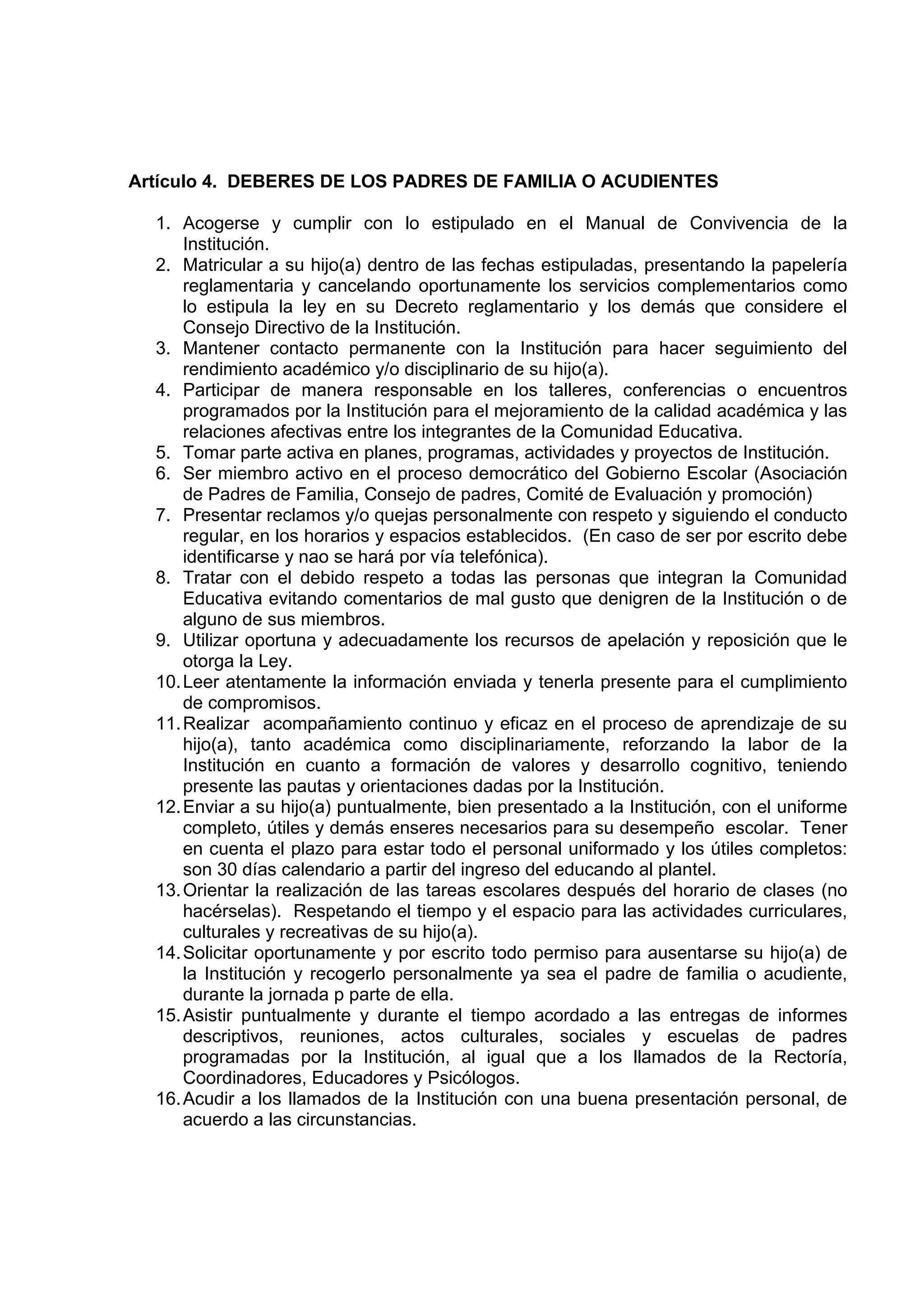 Artículo 4. DEBERES DE LOS PADRES DE FAMILIA O ACUDIENTES

  1. Acogerse y cumplir con lo estipulado en el Manual de Convivencia de la
      Institución.
  2. Matricular a su hijo(a) dentro de las fechas estipuladas, presentando la papelería
      reglamentaria y cancelando oportunamente los servicios complementarios como
      lo estipula la ley en su Decreto reglamentario y los demás que considere el
      Consejo Directivo de la Institución.
  3. Mantener contacto permanente con la Institución para hacer seguimiento del
      rendimiento académico y/o disciplinario de su hijo(a).
  4. Participar de manera responsable en los talleres, conferencias o encuentros
      programados por la Institución para el mejoramiento de la calidad académica y las
      relaciones afectivas entre los integrantes de la Comunidad Educativa.
  5. Tomar parte activa en planes, programas, actividades y proyectos de Institución.
  6. Ser miembro activo en el proceso democrático del Gobierno Escolar (Asociación
      de Padres de Familia, Consejo de padres, Comité de Evaluación y promoción)
  7. Presentar reclamos y/o quejas personalmente con respeto y siguiendo el conducto
      regular, en los horarios y espacios establecidos. (En caso de ser por escrito debe
      identificarse y nao se hará por vía telefónica).
  8. Tratar con el debido respeto a todas las personas que integran la Comunidad
      Educativa evitando comentarios de mal gusto que denigren de la Institución o de
      alguno de sus miembros.
  9. Utilizar oportuna y adecuadamente los recursos de apelación y reposición que le
      otorga la Ley.
  10. Leer atentamente la información enviada y tenerla presente para el cumplimiento
      de compromisos.
  11. Realizar acompañamiento continuo y eficaz en el proceso de aprendizaje de su
      hijo(a), tanto académica como disciplinariamente, reforzando la labor de la
      Institución en cuanto a formación de valores y desarrollo cognitivo, teniendo
      presente las pautas y orientaciones dadas por la Institución.
  12. Enviar a su hijo(a) puntualmente, bien presentado a la Institución, con el uniforme
      completo, útiles y demás enseres necesarios para su desempeño escolar. Tener
      en cuenta el plazo para estar todo el personal uniformado y los útiles completos:
      son 30 días calendario a partir del ingreso del educando al plantel.
  13. Orientar la realización de las tareas escolares después del horario de clases (no
      hacérselas). Respetando el tiempo y el espacio para las actividades curriculares,
      culturales y recreativas de su hijo(a).
  14. Solicitar oportunamente y por escrito todo permiso para ausentarse su hijo(a) de
      la Institución y recogerlo personalmente ya sea el padre de familia o acudiente,
      durante la jornada p parte de ella.
  15. Asistir puntualmente y durante el tiempo acordado a las entregas de informes
      descriptivos, reuniones, actos culturales, sociales y escuelas de padres
      programadas por la Institución, al igual que a los llamados de la Rectoría,
      Coordinadores, Educadores y Psicólogos.
  16. Acudir a los llamados de la Institución con una buena presentación personal, de
      acuerdo a las circunstancias.
 
