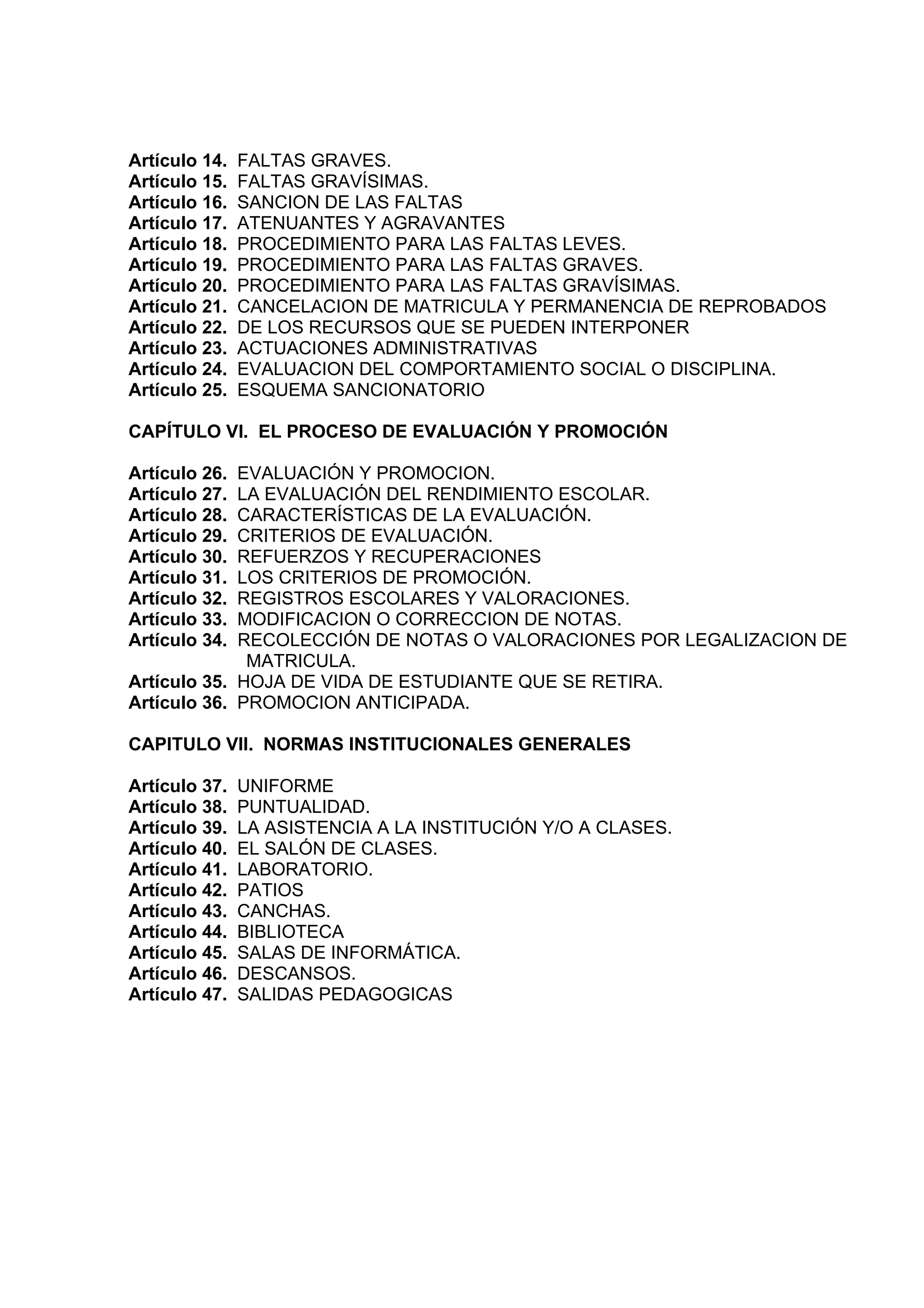 Artículo 14.   FALTAS GRAVES.
Artículo 15.   FALTAS GRAVÍSIMAS.
Artículo 16.   SANCION DE LAS FALTAS
Artículo 17.   ATENUANTES Y AGRAVANTES
Artículo 18.   PROCEDIMIENTO PARA LAS FALTAS LEVES.
Artículo 19.   PROCEDIMIENTO PARA LAS FALTAS GRAVES.
Artículo 20.   PROCEDIMIENTO PARA LAS FALTAS GRAVÍSIMAS.
Artículo 21.   CANCELACION DE MATRICULA Y PERMANENCIA DE REPROBADOS
Artículo 22.   DE LOS RECURSOS QUE SE PUEDEN INTERPONER
Artículo 23.   ACTUACIONES ADMINISTRATIVAS
Artículo 24.   EVALUACION DEL COMPORTAMIENTO SOCIAL O DISCIPLINA.
Artículo 25.   ESQUEMA SANCIONATORIO

CAPÍTULO VI. EL PROCESO DE EVALUACIÓN Y PROMOCIÓN

Artículo 26. EVALUACIÓN Y PROMOCION.
Artículo 27. LA EVALUACIÓN DEL RENDIMIENTO ESCOLAR.
Artículo 28. CARACTERÍSTICAS DE LA EVALUACIÓN.
Artículo 29. CRITERIOS DE EVALUACIÓN.
Artículo 30. REFUERZOS Y RECUPERACIONES
Artículo 31. LOS CRITERIOS DE PROMOCIÓN.
Artículo 32. REGISTROS ESCOLARES Y VALORACIONES.
Artículo 33. MODIFICACION O CORRECCION DE NOTAS.
Artículo 34. RECOLECCIÓN DE NOTAS O VALORACIONES POR LEGALIZACION DE
              MATRICULA.
Artículo 35. HOJA DE VIDA DE ESTUDIANTE QUE SE RETIRA.
Artículo 36. PROMOCION ANTICIPADA.

CAPITULO VII. NORMAS INSTITUCIONALES GENERALES

Artículo 37.   UNIFORME
Artículo 38.   PUNTUALIDAD.
Artículo 39.   LA ASISTENCIA A LA INSTITUCIÓN Y/O A CLASES.
Artículo 40.   EL SALÓN DE CLASES.
Artículo 41.   LABORATORIO.
Artículo 42.   PATIOS
Artículo 43.   CANCHAS.
Artículo 44.   BIBLIOTECA
Artículo 45.   SALAS DE INFORMÁTICA.
Artículo 46.   DESCANSOS.
Artículo 47.   SALIDAS PEDAGOGICAS
 