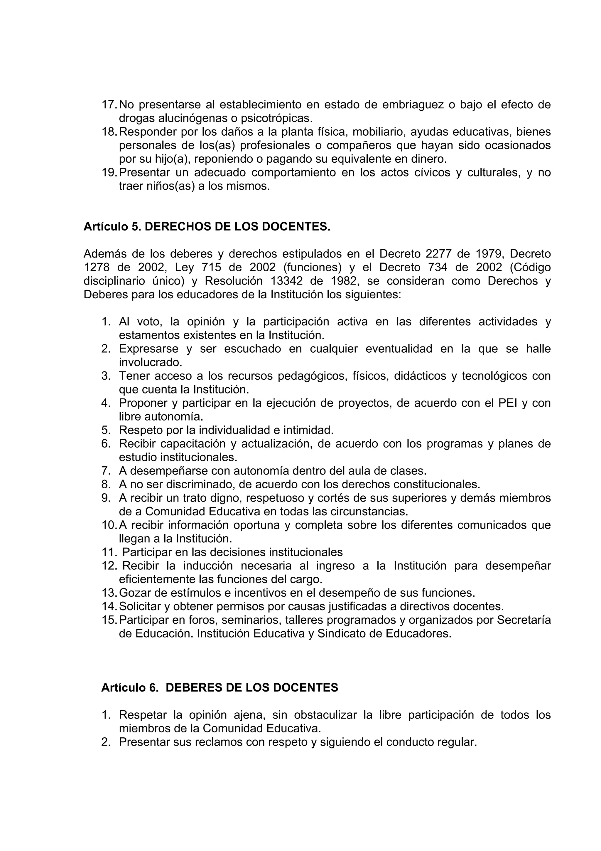 17. No presentarse al establecimiento en estado de embriaguez o bajo el efecto de
       drogas alucinógenas o psicotrópicas.
   18. Responder por los daños a la planta física, mobiliario, ayudas educativas, bienes
       personales de los(as) profesionales o compañeros que hayan sido ocasionados
       por su hijo(a), reponiendo o pagando su equivalente en dinero.
   19. Presentar un adecuado comportamiento en los actos cívicos y culturales, y no
       traer niños(as) a los mismos.


Artículo 5. DERECHOS DE LOS DOCENTES.

Además de los deberes y derechos estipulados en el Decreto 2277 de 1979, Decreto
1278 de 2002, Ley 715 de 2002 (funciones) y el Decreto 734 de 2002 (Código
disciplinario único) y Resolución 13342 de 1982, se consideran como Derechos y
Deberes para los educadores de la Institución los siguientes:

   1. Al voto, la opinión y la participación activa en las diferentes actividades y
       estamentos existentes en la Institución.
   2. Expresarse y ser escuchado en cualquier eventualidad en la que se halle
       involucrado.
   3. Tener acceso a los recursos pedagógicos, físicos, didácticos y tecnológicos con
       que cuenta la Institución.
   4. Proponer y participar en la ejecución de proyectos, de acuerdo con el PEI y con
       libre autonomía.
   5. Respeto por la individualidad e intimidad.
   6. Recibir capacitación y actualización, de acuerdo con los programas y planes de
       estudio institucionales.
   7. A desempeñarse con autonomía dentro del aula de clases.
   8. A no ser discriminado, de acuerdo con los derechos constitucionales.
   9. A recibir un trato digno, respetuoso y cortés de sus superiores y demás miembros
       de a Comunidad Educativa en todas las circunstancias.
   10. A recibir información oportuna y completa sobre los diferentes comunicados que
       llegan a la Institución.
   11. Participar en las decisiones institucionales
   12. Recibir la inducción necesaria al ingreso a la Institución para desempeñar
       eficientemente las funciones del cargo.
   13. Gozar de estímulos e incentivos en el desempeño de sus funciones.
   14. Solicitar y obtener permisos por causas justificadas a directivos docentes.
   15. Participar en foros, seminarios, talleres programados y organizados por Secretaría
       de Educación. Institución Educativa y Sindicato de Educadores.



   Artículo 6. DEBERES DE LOS DOCENTES

   1. Respetar la opinión ajena, sin obstaculizar la libre participación de todos los
      miembros de la Comunidad Educativa.
   2. Presentar sus reclamos con respeto y siguiendo el conducto regular.
 