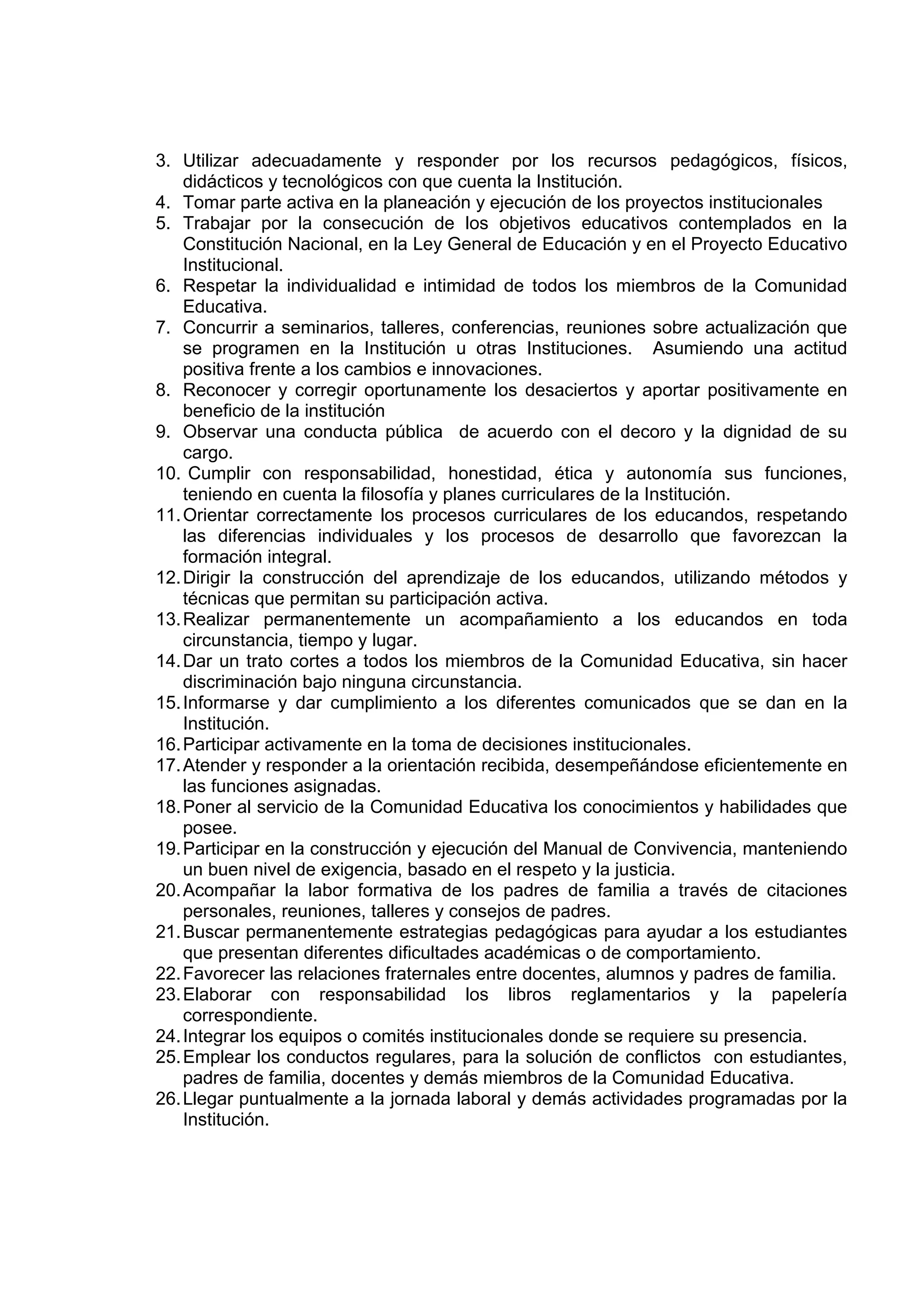 3. Utilizar adecuadamente y responder por los recursos pedagógicos, físicos,
    didácticos y tecnológicos con que cuenta la Institución.
4. Tomar parte activa en la planeación y ejecución de los proyectos institucionales
5. Trabajar por la consecución de los objetivos educativos contemplados en la
    Constitución Nacional, en la Ley General de Educación y en el Proyecto Educativo
    Institucional.
6. Respetar la individualidad e intimidad de todos los miembros de la Comunidad
    Educativa.
7. Concurrir a seminarios, talleres, conferencias, reuniones sobre actualización que
    se programen en la Institución u otras Instituciones. Asumiendo una actitud
    positiva frente a los cambios e innovaciones.
8. Reconocer y corregir oportunamente los desaciertos y aportar positivamente en
    beneficio de la institución
9. Observar una conducta pública de acuerdo con el decoro y la dignidad de su
    cargo.
10. Cumplir con responsabilidad, honestidad, ética y autonomía sus funciones,
    teniendo en cuenta la filosofía y planes curriculares de la Institución.
11. Orientar correctamente los procesos curriculares de los educandos, respetando
    las diferencias individuales y los procesos de desarrollo que favorezcan la
    formación integral.
12. Dirigir la construcción del aprendizaje de los educandos, utilizando métodos y
    técnicas que permitan su participación activa.
13. Realizar permanentemente un acompañamiento a los educandos en toda
    circunstancia, tiempo y lugar.
14. Dar un trato cortes a todos los miembros de la Comunidad Educativa, sin hacer
    discriminación bajo ninguna circunstancia.
15. Informarse y dar cumplimiento a los diferentes comunicados que se dan en la
    Institución.
16. Participar activamente en la toma de decisiones institucionales.
17. Atender y responder a la orientación recibida, desempeñándose eficientemente en
    las funciones asignadas.
18. Poner al servicio de la Comunidad Educativa los conocimientos y habilidades que
    posee.
19. Participar en la construcción y ejecución del Manual de Convivencia, manteniendo
    un buen nivel de exigencia, basado en el respeto y la justicia.
20. Acompañar la labor formativa de los padres de familia a través de citaciones
    personales, reuniones, talleres y consejos de padres.
21. Buscar permanentemente estrategias pedagógicas para ayudar a los estudiantes
    que presentan diferentes dificultades académicas o de comportamiento.
22. Favorecer las relaciones fraternales entre docentes, alumnos y padres de familia.
23. Elaborar con responsabilidad los libros reglamentarios y la papelería
    correspondiente.
24. Integrar los equipos o comités institucionales donde se requiere su presencia.
25. Emplear los conductos regulares, para la solución de conflictos con estudiantes,
    padres de familia, docentes y demás miembros de la Comunidad Educativa.
26. Llegar puntualmente a la jornada laboral y demás actividades programadas por la
    Institución.
 