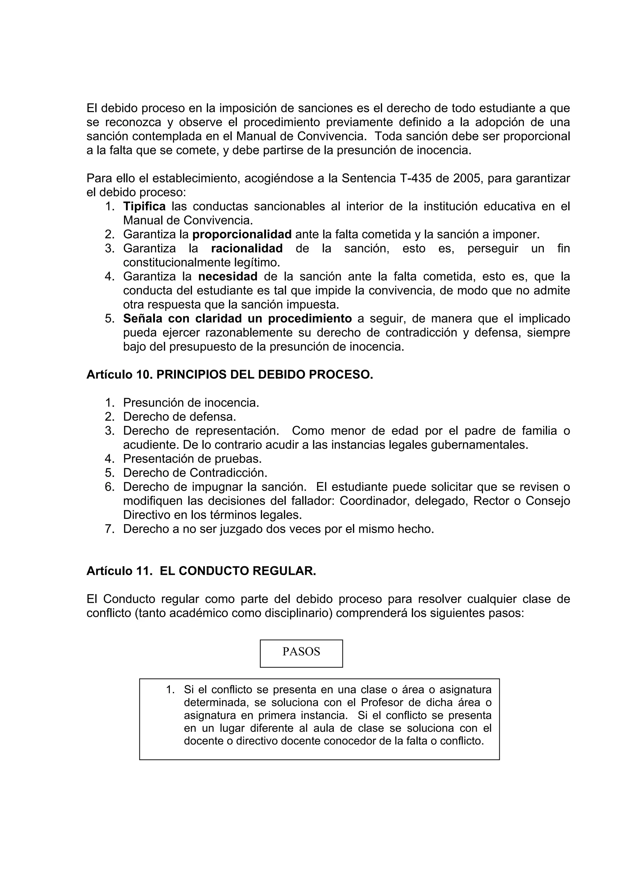 El debido proceso en la imposición de sanciones es el derecho de todo estudiante a que
se reconozca y observe el procedimiento previamente definido a la adopción de una
sanción contemplada en el Manual de Convivencia. Toda sanción debe ser proporcional
a la falta que se comete, y debe partirse de la presunción de inocencia.

Para ello el establecimiento, acogiéndose a la Sentencia T-435 de 2005, para garantizar
el debido proceso:
    1. Tipifica las conductas sancionables al interior de la institución educativa en el
       Manual de Convivencia.
    2. Garantiza la proporcionalidad ante la falta cometida y la sanción a imponer.
    3. Garantiza la racionalidad de la sanción, esto es, perseguir un fin
       constitucionalmente legítimo.
    4. Garantiza la necesidad de la sanción ante la falta cometida, esto es, que la
       conducta del estudiante es tal que impide la convivencia, de modo que no admite
       otra respuesta que la sanción impuesta.
    5. Señala con claridad un procedimiento a seguir, de manera que el implicado
       pueda ejercer razonablemente su derecho de contradicción y defensa, siempre
       bajo del presupuesto de la presunción de inocencia.

Artículo 10. PRINCIPIOS DEL DEBIDO PROCESO.

   1. Presunción de inocencia.
   2. Derecho de defensa.
   3. Derecho de representación. Como menor de edad por el padre de familia o
      acudiente. De lo contrario acudir a las instancias legales gubernamentales.
   4. Presentación de pruebas.
   5. Derecho de Contradicción.
   6. Derecho de impugnar la sanción. El estudiante puede solicitar que se revisen o
      modifiquen las decisiones del fallador: Coordinador, delegado, Rector o Consejo
      Directivo en los términos legales.
   7. Derecho a no ser juzgado dos veces por el mismo hecho.


Artículo 11. EL CONDUCTO REGULAR.

El Conducto regular como parte del debido proceso para resolver cualquier clase de
conflicto (tanto académico como disciplinario) comprenderá los siguientes pasos:


                                     PASOS


              1. Si el conflicto se presenta en una clase o área o asignatura
                 determinada, se soluciona con el Profesor de dicha área o
                 asignatura en primera instancia. Si el conflicto se presenta
                 en un lugar diferente al aula de clase se soluciona con el
                 docente o directivo docente conocedor de la falta o conflicto.
 
