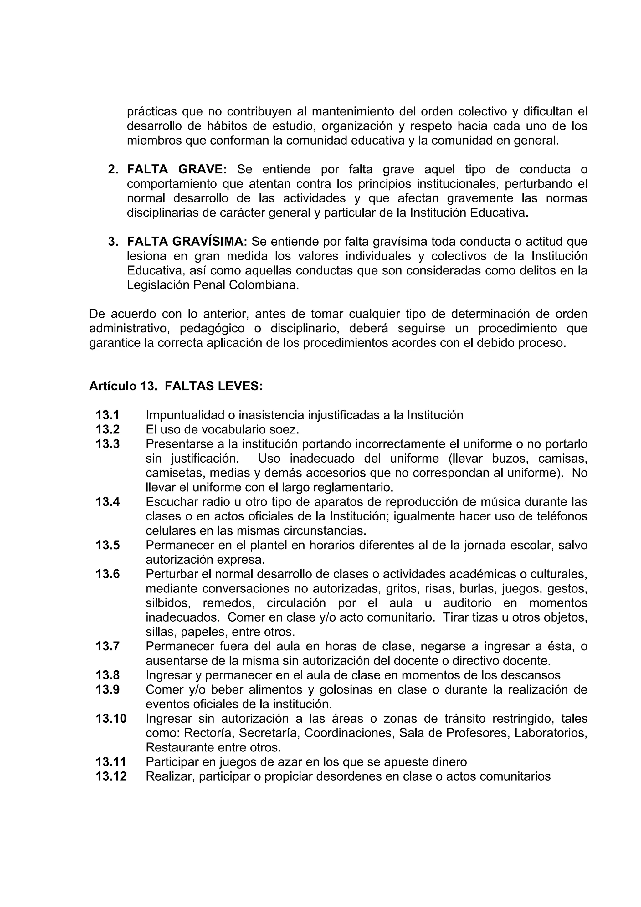 prácticas que no contribuyen al mantenimiento del orden colectivo y dificultan el
        desarrollo de hábitos de estudio, organización y respeto hacia cada uno de los
        miembros que conforman la comunidad educativa y la comunidad en general.

   2. FALTA GRAVE: Se entiende por falta grave aquel tipo de conducta o
      comportamiento que atentan contra los principios institucionales, perturbando el
      normal desarrollo de las actividades y que afectan gravemente las normas
      disciplinarias de carácter general y particular de la Institución Educativa.

   3. FALTA GRAVÍSIMA: Se entiende por falta gravísima toda conducta o actitud que
      lesiona en gran medida los valores individuales y colectivos de la Institución
      Educativa, así como aquellas conductas que son consideradas como delitos en la
      Legislación Penal Colombiana.

De acuerdo con lo anterior, antes de tomar cualquier tipo de determinación de orden
administrativo, pedagógico o disciplinario, deberá seguirse un procedimiento que
garantice la correcta aplicación de los procedimientos acordes con el debido proceso.


Artículo 13. FALTAS LEVES:

 13.1      Impuntualidad o inasistencia injustificadas a la Institución
 13.2      El uso de vocabulario soez.
 13.3      Presentarse a la institución portando incorrectamente el uniforme o no portarlo
           sin justificación. Uso inadecuado del uniforme (llevar buzos, camisas,
           camisetas, medias y demás accesorios que no correspondan al uniforme). No
           llevar el uniforme con el largo reglamentario.
 13.4      Escuchar radio u otro tipo de aparatos de reproducción de música durante las
           clases o en actos oficiales de la Institución; igualmente hacer uso de teléfonos
           celulares en las mismas circunstancias.
 13.5      Permanecer en el plantel en horarios diferentes al de la jornada escolar, salvo
           autorización expresa.
 13.6      Perturbar el normal desarrollo de clases o actividades académicas o culturales,
           mediante conversaciones no autorizadas, gritos, risas, burlas, juegos, gestos,
           silbidos, remedos, circulación por el aula u auditorio en momentos
           inadecuados. Comer en clase y/o acto comunitario. Tirar tizas u otros objetos,
           sillas, papeles, entre otros.
 13.7      Permanecer fuera del aula en horas de clase, negarse a ingresar a ésta, o
           ausentarse de la misma sin autorización del docente o directivo docente.
 13.8      Ingresar y permanecer en el aula de clase en momentos de los descansos
 13.9      Comer y/o beber alimentos y golosinas en clase o durante la realización de
           eventos oficiales de la institución.
 13.10     Ingresar sin autorización a las áreas o zonas de tránsito restringido, tales
           como: Rectoría, Secretaría, Coordinaciones, Sala de Profesores, Laboratorios,
           Restaurante entre otros.
 13.11     Participar en juegos de azar en los que se apueste dinero
 13.12     Realizar, participar o propiciar desordenes en clase o actos comunitarios
 