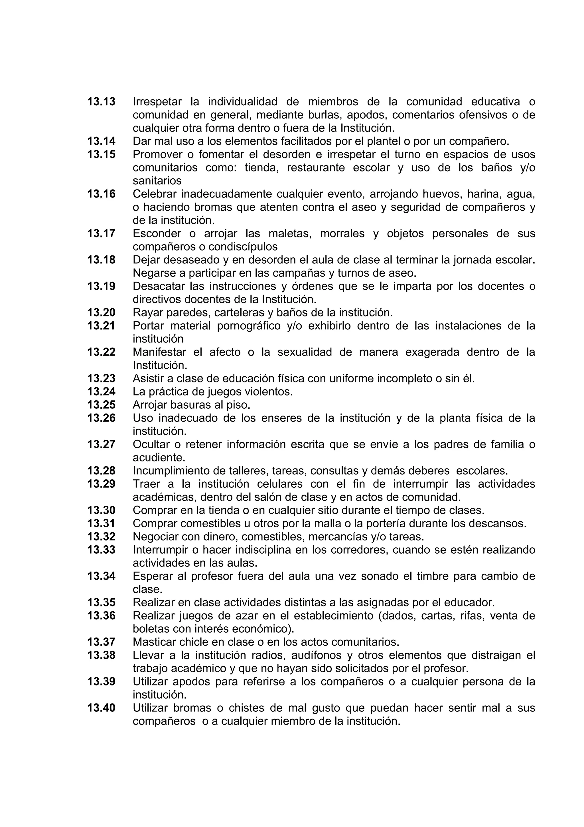 13.13   Irrespetar la individualidad de miembros de la comunidad educativa o
        comunidad en general, mediante burlas, apodos, comentarios ofensivos o de
        cualquier otra forma dentro o fuera de la Institución.
13.14   Dar mal uso a los elementos facilitados por el plantel o por un compañero.
13.15   Promover o fomentar el desorden e irrespetar el turno en espacios de usos
        comunitarios como: tienda, restaurante escolar y uso de los baños y/o
        sanitarios
13.16   Celebrar inadecuadamente cualquier evento, arrojando huevos, harina, agua,
        o haciendo bromas que atenten contra el aseo y seguridad de compañeros y
        de la institución.
13.17   Esconder o arrojar las maletas, morrales y objetos personales de sus
        compañeros o condiscípulos
13.18   Dejar desaseado y en desorden el aula de clase al terminar la jornada escolar.
        Negarse a participar en las campañas y turnos de aseo.
13.19   Desacatar las instrucciones y órdenes que se le imparta por los docentes o
        directivos docentes de la Institución.
13.20   Rayar paredes, carteleras y baños de la institución.
13.21   Portar material pornográfico y/o exhibirlo dentro de las instalaciones de la
        institución
13.22   Manifestar el afecto o la sexualidad de manera exagerada dentro de la
        Institución.
13.23   Asistir a clase de educación física con uniforme incompleto o sin él.
13.24   La práctica de juegos violentos.
13.25   Arrojar basuras al piso.
13.26   Uso inadecuado de los enseres de la institución y de la planta física de la
        institución.
13.27   Ocultar o retener información escrita que se envíe a los padres de familia o
        acudiente.
13.28   Incumplimiento de talleres, tareas, consultas y demás deberes escolares.
13.29   Traer a la institución celulares con el fin de interrumpir las actividades
        académicas, dentro del salón de clase y en actos de comunidad.
13.30   Comprar en la tienda o en cualquier sitio durante el tiempo de clases.
13.31   Comprar comestibles u otros por la malla o la portería durante los descansos.
13.32   Negociar con dinero, comestibles, mercancías y/o tareas.
13.33   Interrumpir o hacer indisciplina en los corredores, cuando se estén realizando
        actividades en las aulas.
13.34   Esperar al profesor fuera del aula una vez sonado el timbre para cambio de
        clase.
13.35   Realizar en clase actividades distintas a las asignadas por el educador.
13.36   Realizar juegos de azar en el establecimiento (dados, cartas, rifas, venta de
        boletas con interés económico).
13.37   Masticar chicle en clase o en los actos comunitarios.
13.38   Llevar a la institución radios, audífonos y otros elementos que distraigan el
        trabajo académico y que no hayan sido solicitados por el profesor.
13.39   Utilizar apodos para referirse a los compañeros o a cualquier persona de la
        institución.
13.40   Utilizar bromas o chistes de mal gusto que puedan hacer sentir mal a sus
        compañeros o a cualquier miembro de la institución.
 