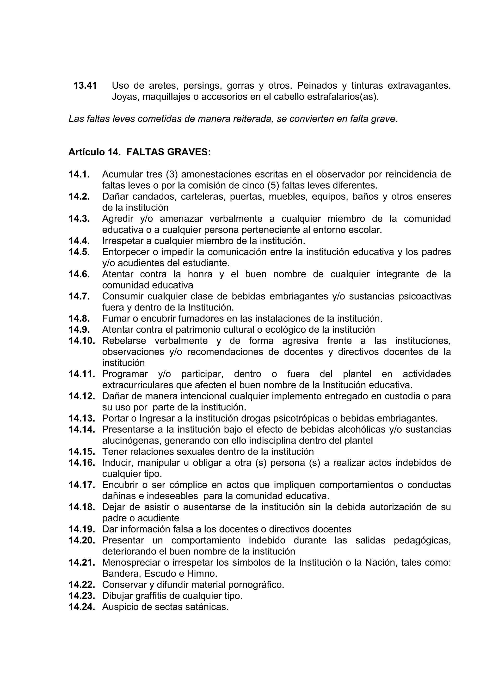 13.41     Uso de aretes, persings, gorras y otros. Peinados y tinturas extravagantes.
           Joyas, maquillajes o accesorios en el cabello estrafalarios(as).

Las faltas leves cometidas de manera reiterada, se convierten en falta grave.


Artículo 14. FALTAS GRAVES:

14.1.    Acumular tres (3) amonestaciones escritas en el observador por reincidencia de
         faltas leves o por la comisión de cinco (5) faltas leves diferentes.
14.2.    Dañar candados, carteleras, puertas, muebles, equipos, baños y otros enseres
         de la institución
14.3.    Agredir y/o amenazar verbalmente a cualquier miembro de la comunidad
         educativa o a cualquier persona perteneciente al entorno escolar.
14.4.    Irrespetar a cualquier miembro de la institución.
14.5.    Entorpecer o impedir la comunicación entre la institución educativa y los padres
         y/o acudientes del estudiante.
14.6.    Atentar contra la honra y el buen nombre de cualquier integrante de la
         comunidad educativa
14.7.    Consumir cualquier clase de bebidas embriagantes y/o sustancias psicoactivas
         fuera y dentro de la Institución.
14.8.    Fumar o encubrir fumadores en las instalaciones de la institución.
14.9.    Atentar contra el patrimonio cultural o ecológico de la institución
14.10.   Rebelarse verbalmente y de forma agresiva frente a las instituciones,
         observaciones y/o recomendaciones de docentes y directivos docentes de la
         institución
14.11.   Programar y/o participar, dentro o fuera del plantel en actividades
         extracurriculares que afecten el buen nombre de la Institución educativa.
14.12.   Dañar de manera intencional cualquier implemento entregado en custodia o para
         su uso por parte de la institución.
14.13.   Portar o Ingresar a la institución drogas psicotrópicas o bebidas embriagantes.
14.14.   Presentarse a la institución bajo el efecto de bebidas alcohólicas y/o sustancias
         alucinógenas, generando con ello indisciplina dentro del plantel
14.15.   Tener relaciones sexuales dentro de la institución
14.16.   Inducir, manipular u obligar a otra (s) persona (s) a realizar actos indebidos de
         cualquier tipo.
14.17.   Encubrir o ser cómplice en actos que impliquen comportamientos o conductas
         dañinas e indeseables para la comunidad educativa.
14.18.   Dejar de asistir o ausentarse de la institución sin la debida autorización de su
         padre o acudiente
14.19.   Dar información falsa a los docentes o directivos docentes
14.20.   Presentar un comportamiento indebido durante las salidas pedagógicas,
         deteriorando el buen nombre de la institución
14.21.   Menospreciar o irrespetar los símbolos de la Institución o la Nación, tales como:
         Bandera, Escudo e Himno.
14.22.   Conservar y difundir material pornográfico.
14.23.   Dibujar graffitis de cualquier tipo.
14.24.   Auspicio de sectas satánicas.
 