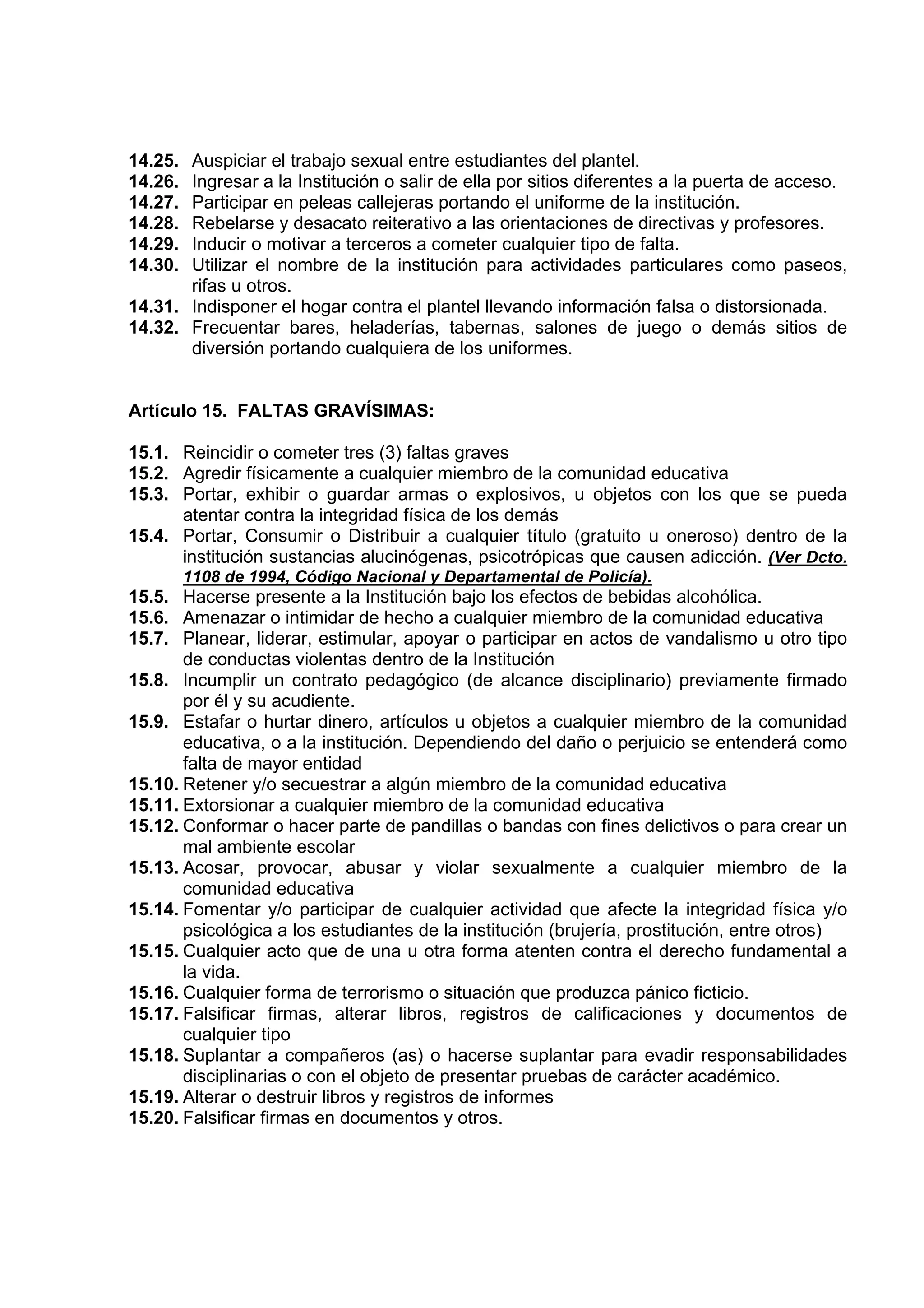 14.25. Auspiciar el trabajo sexual entre estudiantes del plantel.
14.26. Ingresar a la Institución o salir de ella por sitios diferentes a la puerta de acceso.
14.27. Participar en peleas callejeras portando el uniforme de la institución.
14.28. Rebelarse y desacato reiterativo a las orientaciones de directivas y profesores.
14.29. Inducir o motivar a terceros a cometer cualquier tipo de falta.
14.30. Utilizar el nombre de la institución para actividades particulares como paseos,
       rifas u otros.
14.31. Indisponer el hogar contra el plantel llevando información falsa o distorsionada.
14.32. Frecuentar bares, heladerías, tabernas, salones de juego o demás sitios de
       diversión portando cualquiera de los uniformes.


Artículo 15. FALTAS GRAVÍSIMAS:

15.1. Reincidir o cometer tres (3) faltas graves
15.2. Agredir físicamente a cualquier miembro de la comunidad educativa
15.3. Portar, exhibir o guardar armas o explosivos, u objetos con los que se pueda
      atentar contra la integridad física de los demás
15.4. Portar, Consumir o Distribuir a cualquier título (gratuito u oneroso) dentro de la
      institución sustancias alucinógenas, psicotrópicas que causen adicción. (Ver Dcto.
         1108 de 1994, Código Nacional y Departamental de Policía).
15.5. Hacerse presente a la Institución bajo los efectos de bebidas alcohólica.
15.6. Amenazar o intimidar de hecho a cualquier miembro de la comunidad educativa
15.7. Planear, liderar, estimular, apoyar o participar en actos de vandalismo u otro tipo
       de conductas violentas dentro de la Institución
15.8. Incumplir un contrato pedagógico (de alcance disciplinario) previamente firmado
       por él y su acudiente.
15.9. Estafar o hurtar dinero, artículos u objetos a cualquier miembro de la comunidad
       educativa, o a la institución. Dependiendo del daño o perjuicio se entenderá como
       falta de mayor entidad
15.10. Retener y/o secuestrar a algún miembro de la comunidad educativa
15.11. Extorsionar a cualquier miembro de la comunidad educativa
15.12. Conformar o hacer parte de pandillas o bandas con fines delictivos o para crear un
       mal ambiente escolar
15.13. Acosar, provocar, abusar y violar sexualmente a cualquier miembro de la
       comunidad educativa
15.14. Fomentar y/o participar de cualquier actividad que afecte la integridad física y/o
       psicológica a los estudiantes de la institución (brujería, prostitución, entre otros)
15.15. Cualquier acto que de una u otra forma atenten contra el derecho fundamental a
       la vida.
15.16. Cualquier forma de terrorismo o situación que produzca pánico ficticio.
15.17. Falsificar firmas, alterar libros, registros de calificaciones y documentos de
       cualquier tipo
15.18. Suplantar a compañeros (as) o hacerse suplantar para evadir responsabilidades
       disciplinarias o con el objeto de presentar pruebas de carácter académico.
15.19. Alterar o destruir libros y registros de informes
15.20. Falsificar firmas en documentos y otros.
 