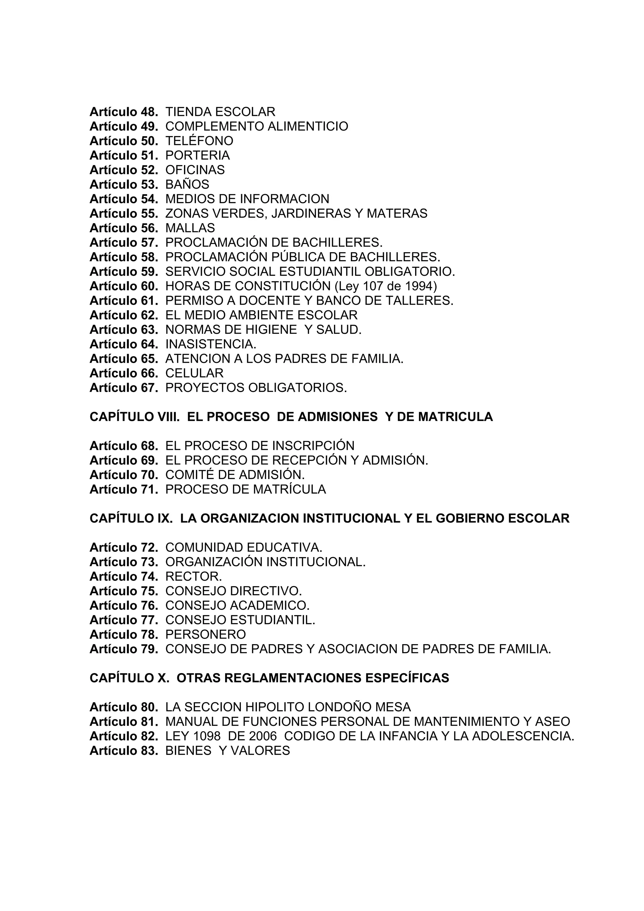 Artículo 48.   TIENDA ESCOLAR
Artículo 49.   COMPLEMENTO ALIMENTICIO
Artículo 50.   TELÉFONO
Artículo 51.   PORTERIA
Artículo 52.   OFICINAS
Artículo 53.   BAÑOS
Artículo 54.   MEDIOS DE INFORMACION
Artículo 55.   ZONAS VERDES, JARDINERAS Y MATERAS
Artículo 56.   MALLAS
Artículo 57.   PROCLAMACIÓN DE BACHILLERES.
Artículo 58.   PROCLAMACIÓN PÚBLICA DE BACHILLERES.
Artículo 59.   SERVICIO SOCIAL ESTUDIANTIL OBLIGATORIO.
Artículo 60.   HORAS DE CONSTITUCIÓN (Ley 107 de 1994)
Artículo 61.   PERMISO A DOCENTE Y BANCO DE TALLERES.
Artículo 62.   EL MEDIO AMBIENTE ESCOLAR
Artículo 63.   NORMAS DE HIGIENE Y SALUD.
Artículo 64.   INASISTENCIA.
Artículo 65.   ATENCION A LOS PADRES DE FAMILIA.
Artículo 66.   CELULAR
Artículo 67.   PROYECTOS OBLIGATORIOS.

CAPÍTULO VIII. EL PROCESO DE ADMISIONES Y DE MATRICULA

Artículo 68.   EL PROCESO DE INSCRIPCIÓN
Artículo 69.   EL PROCESO DE RECEPCIÓN Y ADMISIÓN.
Artículo 70.   COMITÉ DE ADMISIÓN.
Artículo 71.   PROCESO DE MATRÍCULA

CAPÍTULO IX. LA ORGANIZACION INSTITUCIONAL Y EL GOBIERNO ESCOLAR

Artículo 72.   COMUNIDAD EDUCATIVA.
Artículo 73.   ORGANIZACIÓN INSTITUCIONAL.
Artículo 74.   RECTOR.
Artículo 75.   CONSEJO DIRECTIVO.
Artículo 76.   CONSEJO ACADEMICO.
Artículo 77.   CONSEJO ESTUDIANTIL.
Artículo 78.   PERSONERO
Artículo 79.   CONSEJO DE PADRES Y ASOCIACION DE PADRES DE FAMILIA.

CAPÍTULO X. OTRAS REGLAMENTACIONES ESPECÍFICAS

Artículo 80.   LA SECCION HIPOLITO LONDOÑO MESA
Artículo 81.   MANUAL DE FUNCIONES PERSONAL DE MANTENIMIENTO Y ASEO
Artículo 82.   LEY 1098 DE 2006 CODIGO DE LA INFANCIA Y LA ADOLESCENCIA.
Artículo 83.   BIENES Y VALORES
 