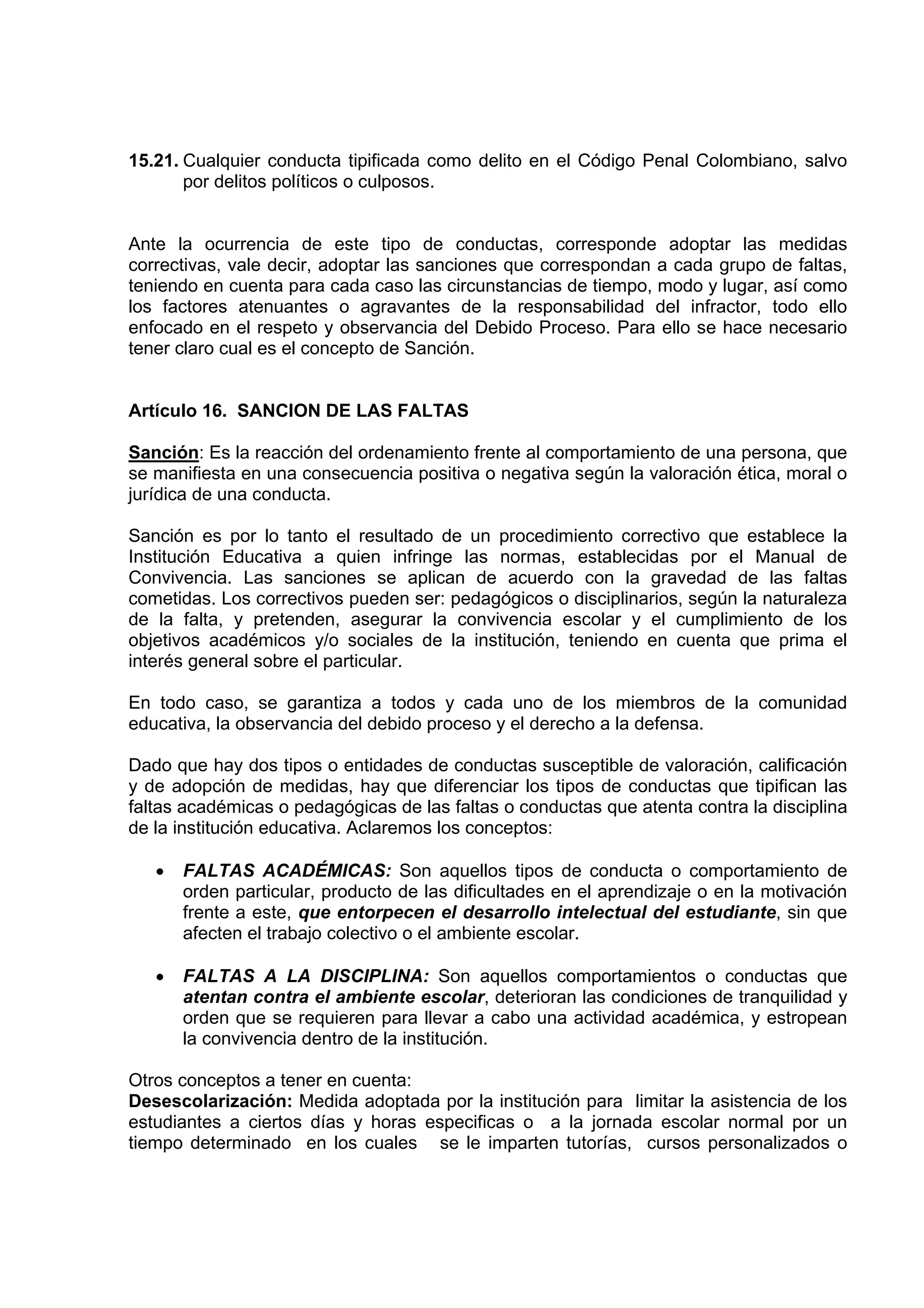 15.21. Cualquier conducta tipificada como delito en el Código Penal Colombiano, salvo
       por delitos políticos o culposos.


Ante la ocurrencia de este tipo de conductas, corresponde adoptar las medidas
correctivas, vale decir, adoptar las sanciones que correspondan a cada grupo de faltas,
teniendo en cuenta para cada caso las circunstancias de tiempo, modo y lugar, así como
los factores atenuantes o agravantes de la responsabilidad del infractor, todo ello
enfocado en el respeto y observancia del Debido Proceso. Para ello se hace necesario
tener claro cual es el concepto de Sanción.


Artículo 16. SANCION DE LAS FALTAS

Sanción: Es la reacción del ordenamiento frente al comportamiento de una persona, que
se manifiesta en una consecuencia positiva o negativa según la valoración ética, moral o
jurídica de una conducta.

Sanción es por lo tanto el resultado de un procedimiento correctivo que establece la
Institución Educativa a quien infringe las normas, establecidas por el Manual de
Convivencia. Las sanciones se aplican de acuerdo con la gravedad de las faltas
cometidas. Los correctivos pueden ser: pedagógicos o disciplinarios, según la naturaleza
de la falta, y pretenden, asegurar la convivencia escolar y el cumplimiento de los
objetivos académicos y/o sociales de la institución, teniendo en cuenta que prima el
interés general sobre el particular.

En todo caso, se garantiza a todos y cada uno de los miembros de la comunidad
educativa, la observancia del debido proceso y el derecho a la defensa.

Dado que hay dos tipos o entidades de conductas susceptible de valoración, calificación
y de adopción de medidas, hay que diferenciar los tipos de conductas que tipifican las
faltas académicas o pedagógicas de las faltas o conductas que atenta contra la disciplina
de la institución educativa. Aclaremos los conceptos:

   •   FALTAS ACADÉMICAS: Son aquellos tipos de conducta o comportamiento de
       orden particular, producto de las dificultades en el aprendizaje o en la motivación
       frente a este, que entorpecen el desarrollo intelectual del estudiante, sin que
       afecten el trabajo colectivo o el ambiente escolar.

   •   FALTAS A LA DISCIPLINA: Son aquellos comportamientos o conductas que
       atentan contra el ambiente escolar, deterioran las condiciones de tranquilidad y
       orden que se requieren para llevar a cabo una actividad académica, y estropean
       la convivencia dentro de la institución.

Otros conceptos a tener en cuenta:
Desescolarización: Medida adoptada por la institución para limitar la asistencia de los
estudiantes a ciertos días y horas especificas o a la jornada escolar normal por un
tiempo determinado en los cuales se le imparten tutorías, cursos personalizados o
 