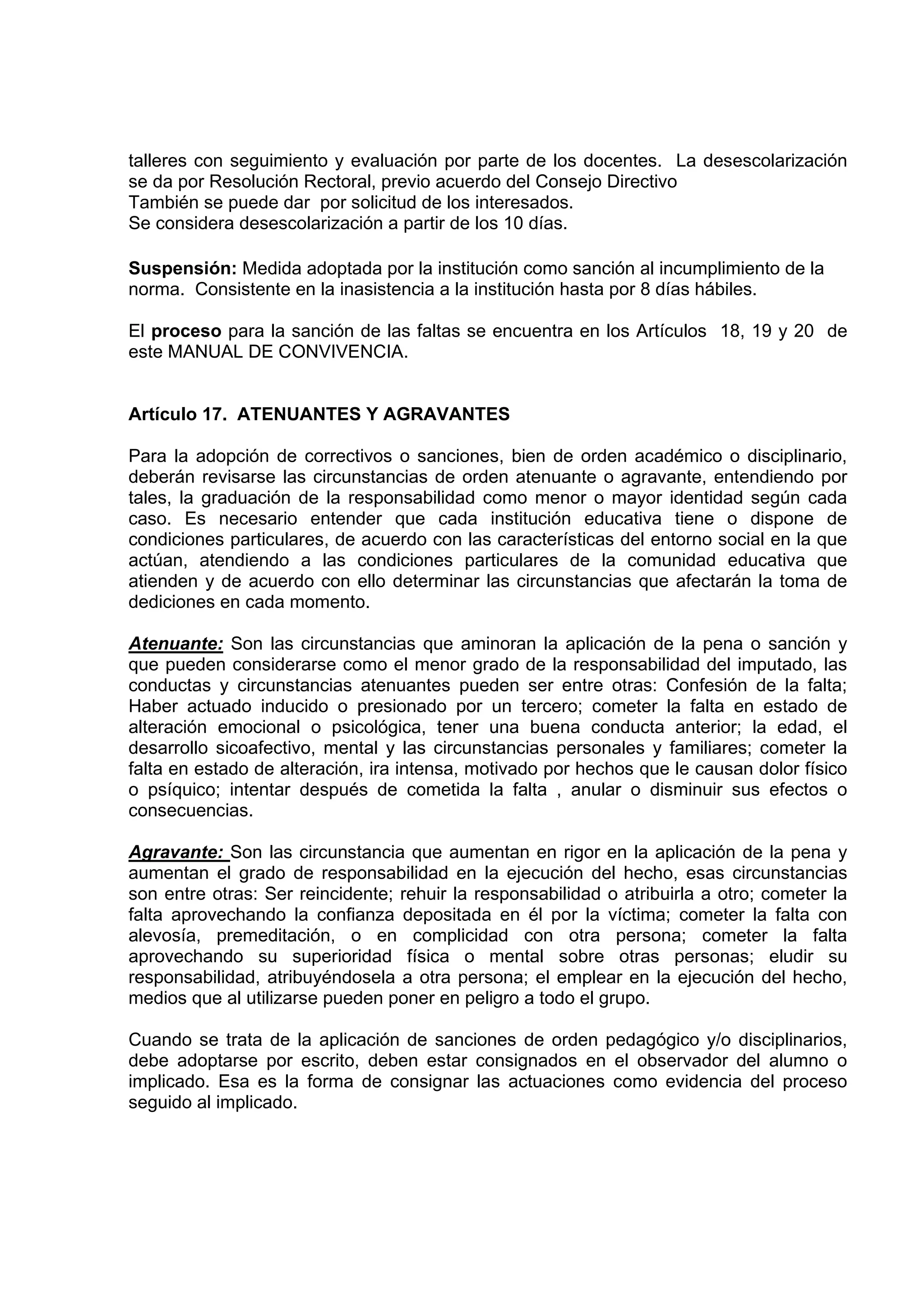 talleres con seguimiento y evaluación por parte de los docentes. La desescolarización
se da por Resolución Rectoral, previo acuerdo del Consejo Directivo
También se puede dar por solicitud de los interesados.
Se considera desescolarización a partir de los 10 días.

Suspensión: Medida adoptada por la institución como sanción al incumplimiento de la
norma. Consistente en la inasistencia a la institución hasta por 8 días hábiles.

El proceso para la sanción de las faltas se encuentra en los Artículos 18, 19 y 20 de
este MANUAL DE CONVIVENCIA.


Artículo 17. ATENUANTES Y AGRAVANTES

Para la adopción de correctivos o sanciones, bien de orden académico o disciplinario,
deberán revisarse las circunstancias de orden atenuante o agravante, entendiendo por
tales, la graduación de la responsabilidad como menor o mayor identidad según cada
caso. Es necesario entender que cada institución educativa tiene o dispone de
condiciones particulares, de acuerdo con las características del entorno social en la que
actúan, atendiendo a las condiciones particulares de la comunidad educativa que
atienden y de acuerdo con ello determinar las circunstancias que afectarán la toma de
dediciones en cada momento.

Atenuante: Son las circunstancias que aminoran la aplicación de la pena o sanción y
que pueden considerarse como el menor grado de la responsabilidad del imputado, las
conductas y circunstancias atenuantes pueden ser entre otras: Confesión de la falta;
Haber actuado inducido o presionado por un tercero; cometer la falta en estado de
alteración emocional o psicológica, tener una buena conducta anterior; la edad, el
desarrollo sicoafectivo, mental y las circunstancias personales y familiares; cometer la
falta en estado de alteración, ira intensa, motivado por hechos que le causan dolor físico
o psíquico; intentar después de cometida la falta , anular o disminuir sus efectos o
consecuencias.

Agravante: Son las circunstancia que aumentan en rigor en la aplicación de la pena y
aumentan el grado de responsabilidad en la ejecución del hecho, esas circunstancias
son entre otras: Ser reincidente; rehuir la responsabilidad o atribuirla a otro; cometer la
falta aprovechando la confianza depositada en él por la víctima; cometer la falta con
alevosía, premeditación, o en complicidad con otra persona; cometer la falta
aprovechando su superioridad física o mental sobre otras personas; eludir su
responsabilidad, atribuyéndosela a otra persona; el emplear en la ejecución del hecho,
medios que al utilizarse pueden poner en peligro a todo el grupo.

Cuando se trata de la aplicación de sanciones de orden pedagógico y/o disciplinarios,
debe adoptarse por escrito, deben estar consignados en el observador del alumno o
implicado. Esa es la forma de consignar las actuaciones como evidencia del proceso
seguido al implicado.
 