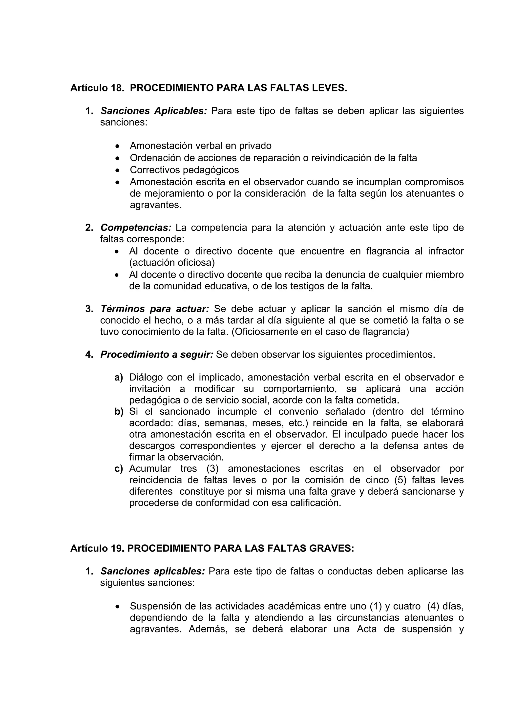 Artículo 18. PROCEDIMIENTO PARA LAS FALTAS LEVES.

  1. Sanciones Aplicables: Para este tipo de faltas se deben aplicar las siguientes
     sanciones:

        •   Amonestación verbal en privado
        •   Ordenación de acciones de reparación o reivindicación de la falta
        •   Correctivos pedagógicos
        •   Amonestación escrita en el observador cuando se incumplan compromisos
            de mejoramiento o por la consideración de la falta según los atenuantes o
            agravantes.

  2. Competencias: La competencia para la atención y actuación ante este tipo de
     faltas corresponde:
         • Al docente o directivo docente que encuentre en flagrancia al infractor
             (actuación oficiosa)
         • Al docente o directivo docente que reciba la denuncia de cualquier miembro
             de la comunidad educativa, o de los testigos de la falta.

  3. Términos para actuar: Se debe actuar y aplicar la sanción el mismo día de
     conocido el hecho, o a más tardar al día siguiente al que se cometió la falta o se
     tuvo conocimiento de la falta. (Oficiosamente en el caso de flagrancia)

  4. Procedimiento a seguir: Se deben observar los siguientes procedimientos.

        a) Diálogo con el implicado, amonestación verbal escrita en el observador e
           invitación a modificar su comportamiento, se aplicará una acción
           pedagógica o de servicio social, acorde con la falta cometida.
        b) Si el sancionado incumple el convenio señalado (dentro del término
           acordado: días, semanas, meses, etc.) reincide en la falta, se elaborará
           otra amonestación escrita en el observador. El inculpado puede hacer los
           descargos correspondientes y ejercer el derecho a la defensa antes de
           firmar la observación.
        c) Acumular tres (3) amonestaciones escritas en el observador por
           reincidencia de faltas leves o por la comisión de cinco (5) faltas leves
           diferentes constituye por si misma una falta grave y deberá sancionarse y
           procederse de conformidad con esa calificación.



Artículo 19. PROCEDIMIENTO PARA LAS FALTAS GRAVES:

  1. Sanciones aplicables: Para este tipo de faltas o conductas deben aplicarse las
     siguientes sanciones:

        •   Suspensión de las actividades académicas entre uno (1) y cuatro (4) días,
            dependiendo de la falta y atendiendo a las circunstancias atenuantes o
            agravantes. Además, se deberá elaborar una Acta de suspensión y
 