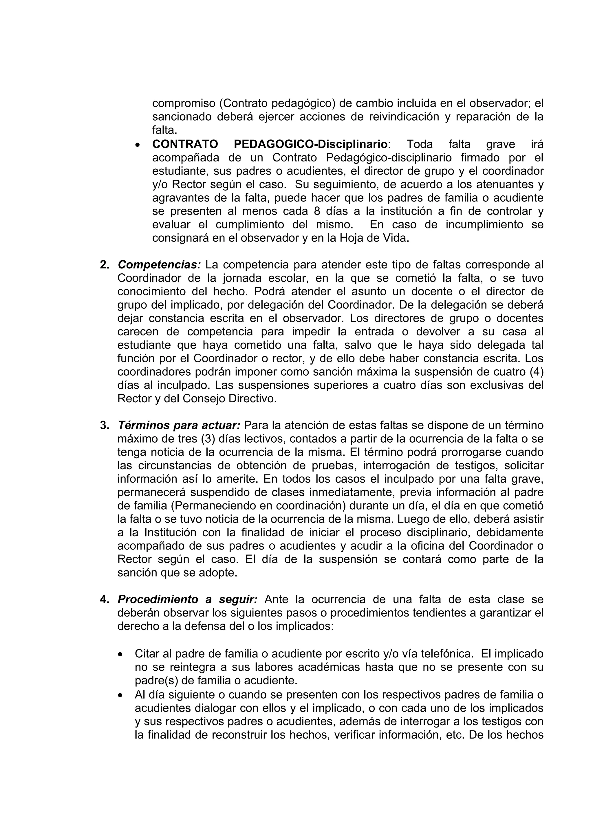 compromiso (Contrato pedagógico) de cambio incluida en el observador; el
           sancionado deberá ejercer acciones de reivindicación y reparación de la
           falta.
       •   CONTRATO PEDAGOGICO-Disciplinario: Toda falta grave irá
           acompañada de un Contrato Pedagógico-disciplinario firmado por el
           estudiante, sus padres o acudientes, el director de grupo y el coordinador
           y/o Rector según el caso. Su seguimiento, de acuerdo a los atenuantes y
           agravantes de la falta, puede hacer que los padres de familia o acudiente
           se presenten al menos cada 8 días a la institución a fin de controlar y
           evaluar el cumplimiento del mismo. En caso de incumplimiento se
           consignará en el observador y en la Hoja de Vida.

2. Competencias: La competencia para atender este tipo de faltas corresponde al
   Coordinador de la jornada escolar, en la que se cometió la falta, o se tuvo
   conocimiento del hecho. Podrá atender el asunto un docente o el director de
   grupo del implicado, por delegación del Coordinador. De la delegación se deberá
   dejar constancia escrita en el observador. Los directores de grupo o docentes
   carecen de competencia para impedir la entrada o devolver a su casa al
   estudiante que haya cometido una falta, salvo que le haya sido delegada tal
   función por el Coordinador o rector, y de ello debe haber constancia escrita. Los
   coordinadores podrán imponer como sanción máxima la suspensión de cuatro (4)
   días al inculpado. Las suspensiones superiores a cuatro días son exclusivas del
   Rector y del Consejo Directivo.

3. Términos para actuar: Para la atención de estas faltas se dispone de un término
   máximo de tres (3) días lectivos, contados a partir de la ocurrencia de la falta o se
   tenga noticia de la ocurrencia de la misma. El término podrá prorrogarse cuando
   las circunstancias de obtención de pruebas, interrogación de testigos, solicitar
   información así lo amerite. En todos los casos el inculpado por una falta grave,
   permanecerá suspendido de clases inmediatamente, previa información al padre
   de familia (Permaneciendo en coordinación) durante un día, el día en que cometió
   la falta o se tuvo noticia de la ocurrencia de la misma. Luego de ello, deberá asistir
   a la Institución con la finalidad de iniciar el proceso disciplinario, debidamente
   acompañado de sus padres o acudientes y acudir a la oficina del Coordinador o
   Rector según el caso. El día de la suspensión se contará como parte de la
   sanción que se adopte.

4. Procedimiento a seguir: Ante la ocurrencia de una falta de esta clase se
   deberán observar los siguientes pasos o procedimientos tendientes a garantizar el
   derecho a la defensa del o los implicados:

   •   Citar al padre de familia o acudiente por escrito y/o vía telefónica. El implicado
       no se reintegra a sus labores académicas hasta que no se presente con su
       padre(s) de familia o acudiente.
   •   Al día siguiente o cuando se presenten con los respectivos padres de familia o
       acudientes dialogar con ellos y el implicado, o con cada uno de los implicados
       y sus respectivos padres o acudientes, además de interrogar a los testigos con
       la finalidad de reconstruir los hechos, verificar información, etc. De los hechos
 