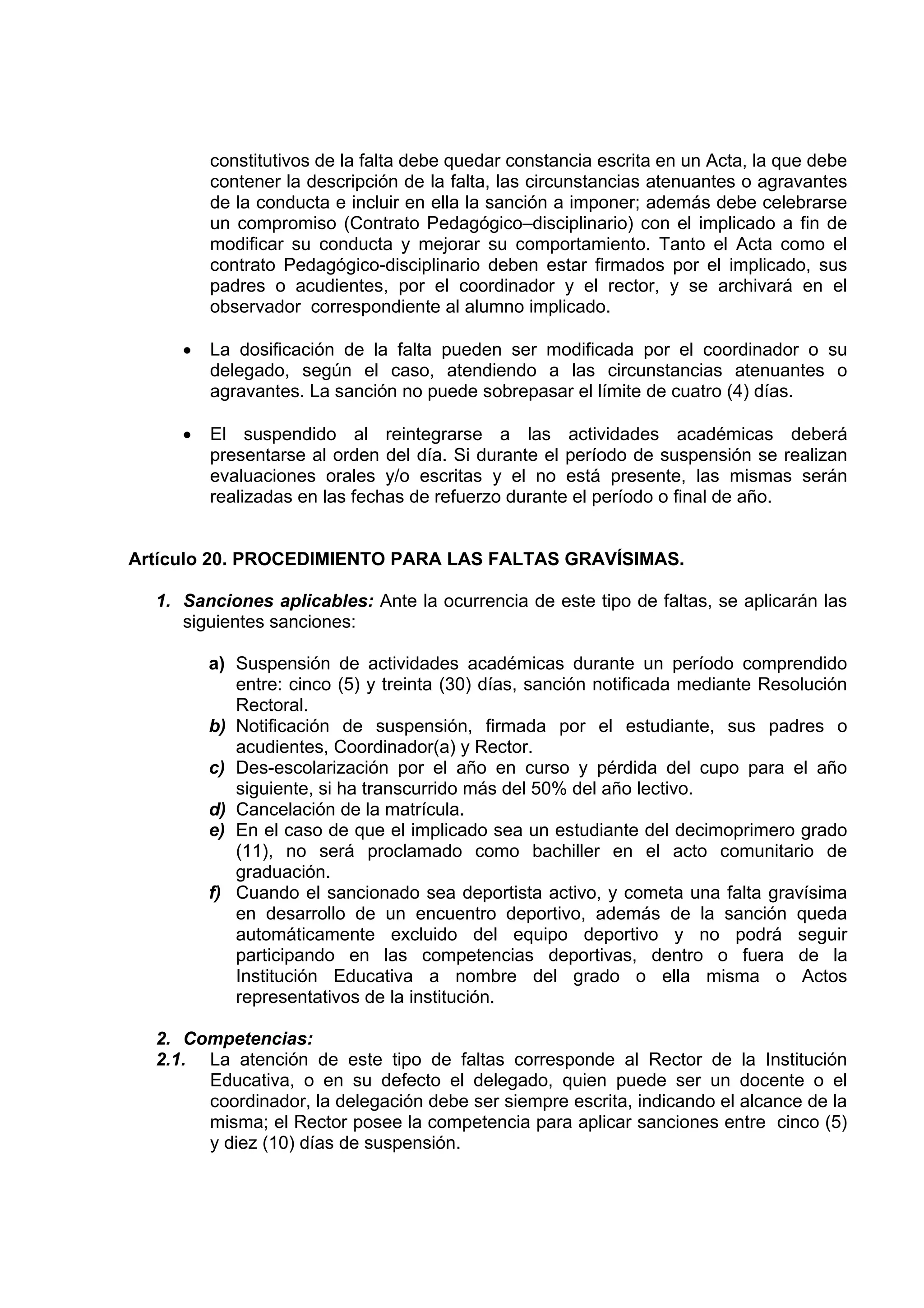 constitutivos de la falta debe quedar constancia escrita en un Acta, la que debe
         contener la descripción de la falta, las circunstancias atenuantes o agravantes
         de la conducta e incluir en ella la sanción a imponer; además debe celebrarse
         un compromiso (Contrato Pedagógico–disciplinario) con el implicado a fin de
         modificar su conducta y mejorar su comportamiento. Tanto el Acta como el
         contrato Pedagógico-disciplinario deben estar firmados por el implicado, sus
         padres o acudientes, por el coordinador y el rector, y se archivará en el
         observador correspondiente al alumno implicado.

     •   La dosificación de la falta pueden ser modificada por el coordinador o su
         delegado, según el caso, atendiendo a las circunstancias atenuantes o
         agravantes. La sanción no puede sobrepasar el límite de cuatro (4) días.

     •   El suspendido al reintegrarse a las actividades académicas deberá
         presentarse al orden del día. Si durante el período de suspensión se realizan
         evaluaciones orales y/o escritas y el no está presente, las mismas serán
         realizadas en las fechas de refuerzo durante el período o final de año.


Artículo 20. PROCEDIMIENTO PARA LAS FALTAS GRAVÍSIMAS.

  1. Sanciones aplicables: Ante la ocurrencia de este tipo de faltas, se aplicarán las
     siguientes sanciones:

         a) Suspensión de actividades académicas durante un período comprendido
            entre: cinco (5) y treinta (30) días, sanción notificada mediante Resolución
            Rectoral.
         b) Notificación de suspensión, firmada por el estudiante, sus padres o
            acudientes, Coordinador(a) y Rector.
         c) Des-escolarización por el año en curso y pérdida del cupo para el año
            siguiente, si ha transcurrido más del 50% del año lectivo.
         d) Cancelación de la matrícula.
         e) En el caso de que el implicado sea un estudiante del decimoprimero grado
            (11), no será proclamado como bachiller en el acto comunitario de
            graduación.
         f) Cuando el sancionado sea deportista activo, y cometa una falta gravísima
            en desarrollo de un encuentro deportivo, además de la sanción queda
            automáticamente excluido del equipo deportivo y no podrá seguir
            participando en las competencias deportivas, dentro o fuera de la
            Institución Educativa a nombre del grado o ella misma o Actos
            representativos de la institución.

  2. Competencias:
  2.1. La atención de este tipo de faltas corresponde al Rector de la Institución
       Educativa, o en su defecto el delegado, quien puede ser un docente o el
       coordinador, la delegación debe ser siempre escrita, indicando el alcance de la
       misma; el Rector posee la competencia para aplicar sanciones entre cinco (5)
       y diez (10) días de suspensión.
 