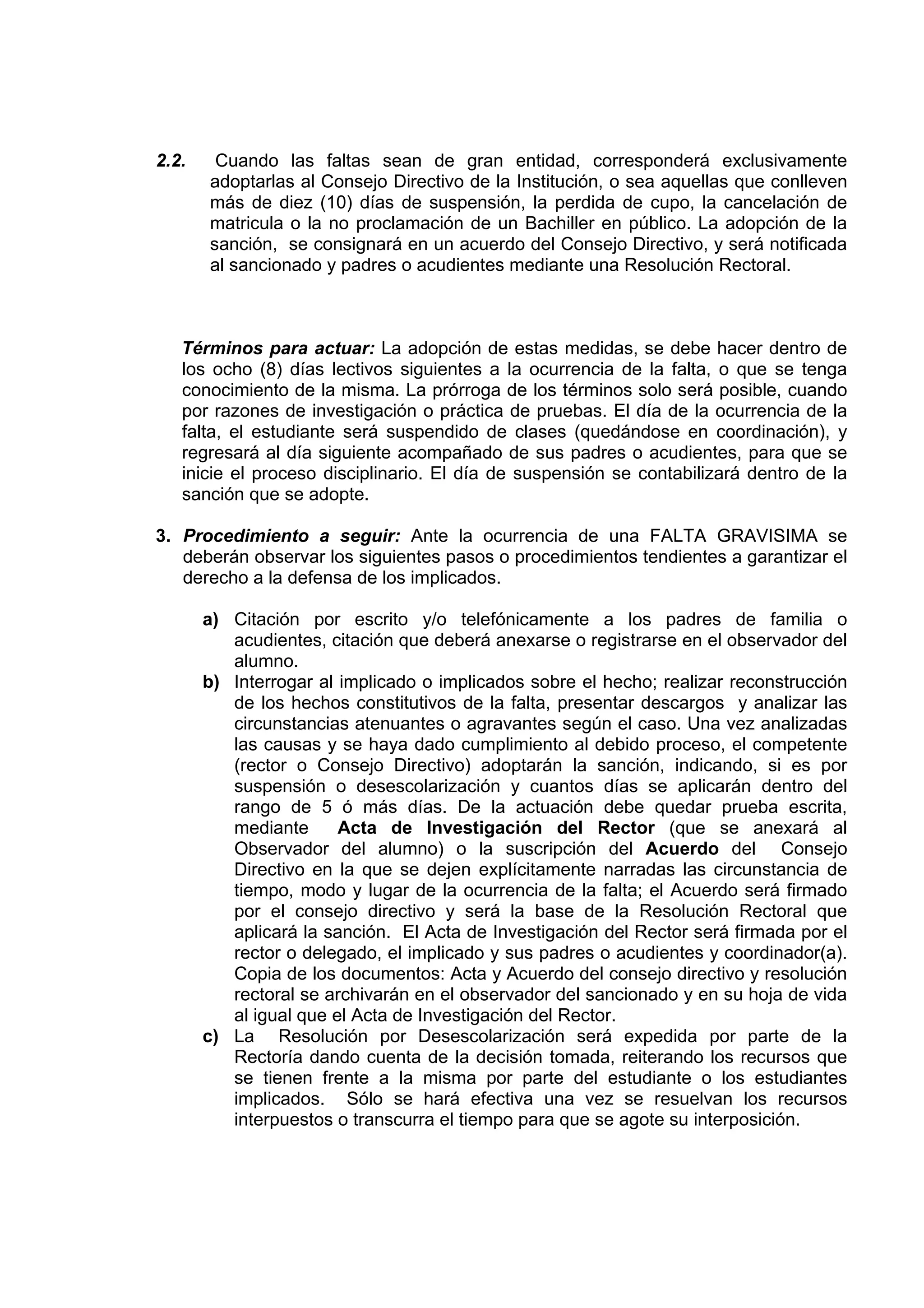 2.2.    Cuando las faltas sean de gran entidad, corresponderá exclusivamente
       adoptarlas al Consejo Directivo de la Institución, o sea aquellas que conlleven
       más de diez (10) días de suspensión, la perdida de cupo, la cancelación de
       matricula o la no proclamación de un Bachiller en público. La adopción de la
       sanción, se consignará en un acuerdo del Consejo Directivo, y será notificada
       al sancionado y padres o acudientes mediante una Resolución Rectoral.



   Términos para actuar: La adopción de estas medidas, se debe hacer dentro de
   los ocho (8) días lectivos siguientes a la ocurrencia de la falta, o que se tenga
   conocimiento de la misma. La prórroga de los términos solo será posible, cuando
   por razones de investigación o práctica de pruebas. El día de la ocurrencia de la
   falta, el estudiante será suspendido de clases (quedándose en coordinación), y
   regresará al día siguiente acompañado de sus padres o acudientes, para que se
   inicie el proceso disciplinario. El día de suspensión se contabilizará dentro de la
   sanción que se adopte.

3. Procedimiento a seguir: Ante la ocurrencia de una FALTA GRAVISIMA se
   deberán observar los siguientes pasos o procedimientos tendientes a garantizar el
   derecho a la defensa de los implicados.

       a) Citación por escrito y/o telefónicamente a los padres de familia o
          acudientes, citación que deberá anexarse o registrarse en el observador del
          alumno.
       b) Interrogar al implicado o implicados sobre el hecho; realizar reconstrucción
          de los hechos constitutivos de la falta, presentar descargos y analizar las
          circunstancias atenuantes o agravantes según el caso. Una vez analizadas
          las causas y se haya dado cumplimiento al debido proceso, el competente
          (rector o Consejo Directivo) adoptarán la sanción, indicando, si es por
          suspensión o desescolarización y cuantos días se aplicarán dentro del
          rango de 5 ó más días. De la actuación debe quedar prueba escrita,
          mediante      Acta de Investigación del Rector (que se anexará al
          Observador del alumno) o la suscripción del Acuerdo del Consejo
          Directivo en la que se dejen explícitamente narradas las circunstancia de
          tiempo, modo y lugar de la ocurrencia de la falta; el Acuerdo será firmado
          por el consejo directivo y será la base de la Resolución Rectoral que
          aplicará la sanción. El Acta de Investigación del Rector será firmada por el
          rector o delegado, el implicado y sus padres o acudientes y coordinador(a).
          Copia de los documentos: Acta y Acuerdo del consejo directivo y resolución
          rectoral se archivarán en el observador del sancionado y en su hoja de vida
          al igual que el Acta de Investigación del Rector.
       c) La Resolución por Desescolarización será expedida por parte de la
          Rectoría dando cuenta de la decisión tomada, reiterando los recursos que
          se tienen frente a la misma por parte del estudiante o los estudiantes
          implicados. Sólo se hará efectiva una vez se resuelvan los recursos
          interpuestos o transcurra el tiempo para que se agote su interposición.
 