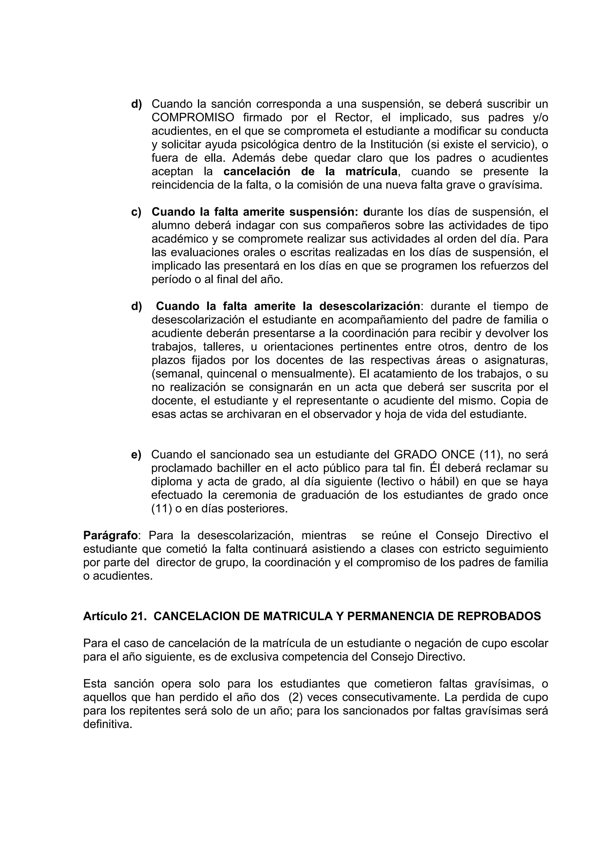 d) Cuando la sanción corresponda a una suspensión, se deberá suscribir un
            COMPROMISO firmado por el Rector, el implicado, sus padres y/o
            acudientes, en el que se comprometa el estudiante a modificar su conducta
            y solicitar ayuda psicológica dentro de la Institución (si existe el servicio), o
            fuera de ella. Además debe quedar claro que los padres o acudientes
            aceptan la cancelación de la matrícula, cuando se presente la
            reincidencia de la falta, o la comisión de una nueva falta grave o gravísima.

         c) Cuando la falta amerite suspensión: durante los días de suspensión, el
            alumno deberá indagar con sus compañeros sobre las actividades de tipo
            académico y se compromete realizar sus actividades al orden del día. Para
            las evaluaciones orales o escritas realizadas en los días de suspensión, el
            implicado las presentará en los días en que se programen los refuerzos del
            período o al final del año.

         d)    Cuando la falta amerite la desescolarización: durante el tiempo de
              desescolarización el estudiante en acompañamiento del padre de familia o
              acudiente deberán presentarse a la coordinación para recibir y devolver los
              trabajos, talleres, u orientaciones pertinentes entre otros, dentro de los
              plazos fijados por los docentes de las respectivas áreas o asignaturas,
              (semanal, quincenal o mensualmente). El acatamiento de los trabajos, o su
              no realización se consignarán en un acta que deberá ser suscrita por el
              docente, el estudiante y el representante o acudiente del mismo. Copia de
              esas actas se archivaran en el observador y hoja de vida del estudiante.


         e) Cuando el sancionado sea un estudiante del GRADO ONCE (11), no será
            proclamado bachiller en el acto público para tal fin. Él deberá reclamar su
            diploma y acta de grado, al día siguiente (lectivo o hábil) en que se haya
            efectuado la ceremonia de graduación de los estudiantes de grado once
            (11) o en días posteriores.

Parágrafo: Para la desescolarización, mientras se reúne el Consejo Directivo el
estudiante que cometió la falta continuará asistiendo a clases con estricto seguimiento
por parte del director de grupo, la coordinación y el compromiso de los padres de familia
o acudientes.


Artículo 21. CANCELACION DE MATRICULA Y PERMANENCIA DE REPROBADOS

Para el caso de cancelación de la matrícula de un estudiante o negación de cupo escolar
para el año siguiente, es de exclusiva competencia del Consejo Directivo.

Esta sanción opera solo para los estudiantes que cometieron faltas gravísimas, o
aquellos que han perdido el año dos (2) veces consecutivamente. La perdida de cupo
para los repitentes será solo de un año; para los sancionados por faltas gravísimas será
definitiva.
 