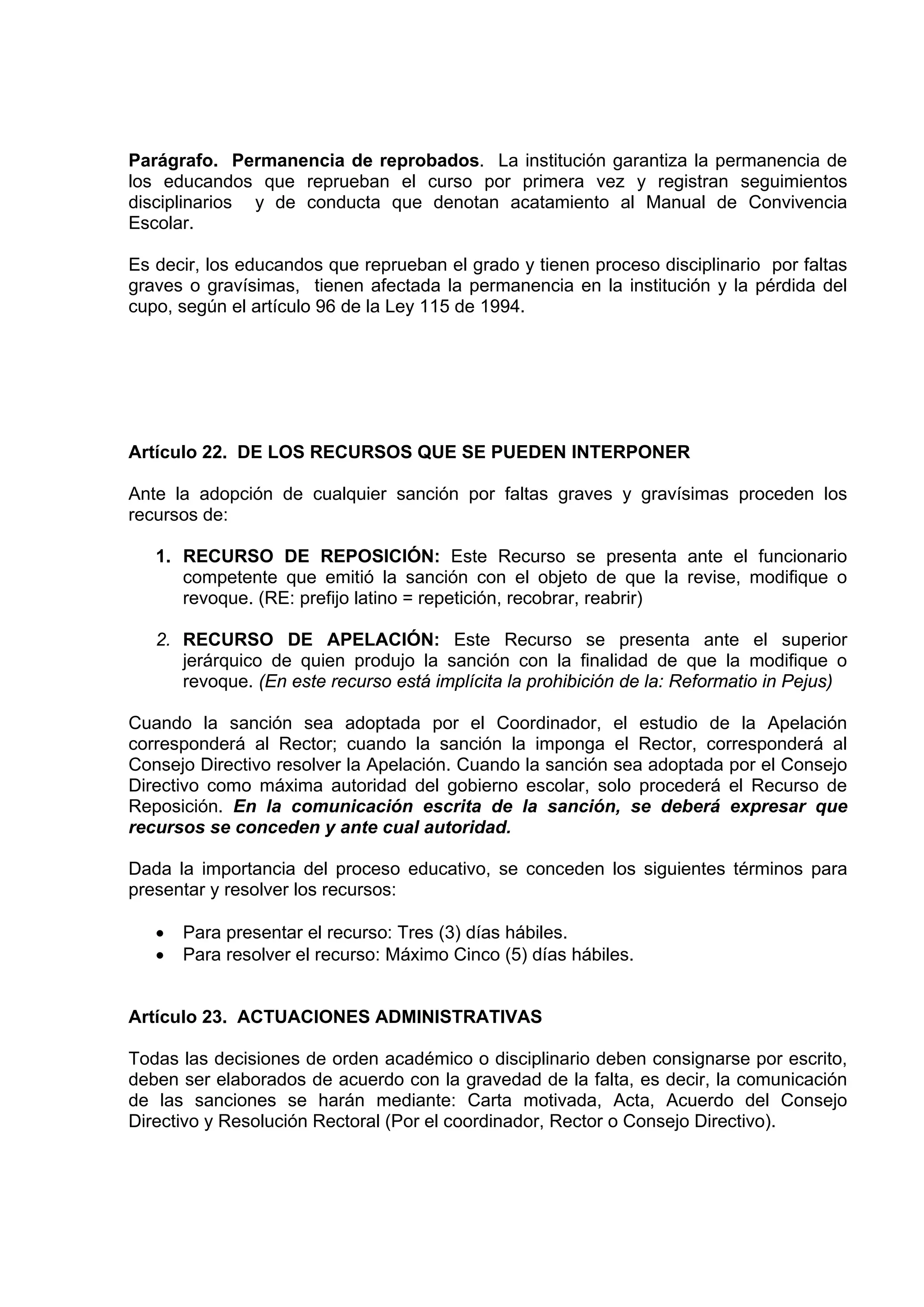 Parágrafo. Permanencia de reprobados. La institución garantiza la permanencia de
los educandos que reprueban el curso por primera vez y registran seguimientos
disciplinarios y de conducta que denotan acatamiento al Manual de Convivencia
Escolar.

Es decir, los educandos que reprueban el grado y tienen proceso disciplinario por faltas
graves o gravísimas, tienen afectada la permanencia en la institución y la pérdida del
cupo, según el artículo 96 de la Ley 115 de 1994.




Artículo 22. DE LOS RECURSOS QUE SE PUEDEN INTERPONER

Ante la adopción de cualquier sanción por faltas graves y gravísimas proceden los
recursos de:

   1. RECURSO DE REPOSICIÓN: Este Recurso se presenta ante el funcionario
      competente que emitió la sanción con el objeto de que la revise, modifique o
      revoque. (RE: prefijo latino = repetición, recobrar, reabrir)

   2. RECURSO DE APELACIÓN: Este Recurso se presenta ante el superior
      jerárquico de quien produjo la sanción con la finalidad de que la modifique o
      revoque. (En este recurso está implícita la prohibición de la: Reformatio in Pejus)

Cuando la sanción sea adoptada por el Coordinador, el estudio de la Apelación
corresponderá al Rector; cuando la sanción la imponga el Rector, corresponderá al
Consejo Directivo resolver la Apelación. Cuando la sanción sea adoptada por el Consejo
Directivo como máxima autoridad del gobierno escolar, solo procederá el Recurso de
Reposición. En la comunicación escrita de la sanción, se deberá expresar que
recursos se conceden y ante cual autoridad.

Dada la importancia del proceso educativo, se conceden los siguientes términos para
presentar y resolver los recursos:

   •   Para presentar el recurso: Tres (3) días hábiles.
   •   Para resolver el recurso: Máximo Cinco (5) días hábiles.


Artículo 23. ACTUACIONES ADMINISTRATIVAS

Todas las decisiones de orden académico o disciplinario deben consignarse por escrito,
deben ser elaborados de acuerdo con la gravedad de la falta, es decir, la comunicación
de las sanciones se harán mediante: Carta motivada, Acta, Acuerdo del Consejo
Directivo y Resolución Rectoral (Por el coordinador, Rector o Consejo Directivo).
 