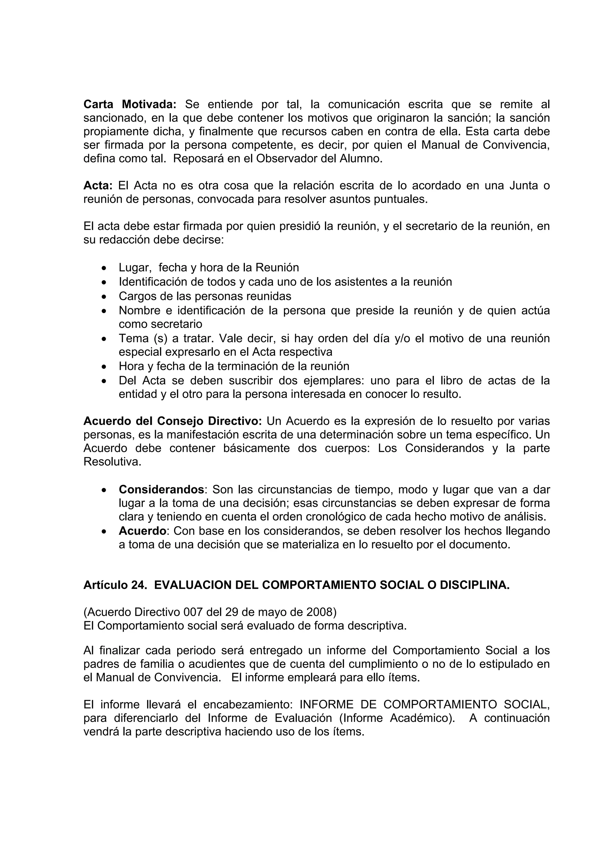 Carta Motivada: Se entiende por tal, la comunicación escrita que se remite al
sancionado, en la que debe contener los motivos que originaron la sanción; la sanción
propiamente dicha, y finalmente que recursos caben en contra de ella. Esta carta debe
ser firmada por la persona competente, es decir, por quien el Manual de Convivencia,
defina como tal. Reposará en el Observador del Alumno.

Acta: El Acta no es otra cosa que la relación escrita de lo acordado en una Junta o
reunión de personas, convocada para resolver asuntos puntuales.

El acta debe estar firmada por quien presidió la reunión, y el secretario de la reunión, en
su redacción debe decirse:

   •   Lugar, fecha y hora de la Reunión
   •   Identificación de todos y cada uno de los asistentes a la reunión
   •   Cargos de las personas reunidas
   •   Nombre e identificación de la persona que preside la reunión y de quien actúa
       como secretario
   •   Tema (s) a tratar. Vale decir, si hay orden del día y/o el motivo de una reunión
       especial expresarlo en el Acta respectiva
   •   Hora y fecha de la terminación de la reunión
   •   Del Acta se deben suscribir dos ejemplares: uno para el libro de actas de la
       entidad y el otro para la persona interesada en conocer lo resulto.

Acuerdo del Consejo Directivo: Un Acuerdo es la expresión de lo resuelto por varias
personas, es la manifestación escrita de una determinación sobre un tema específico. Un
Acuerdo debe contener básicamente dos cuerpos: Los Considerandos y la parte
Resolutiva.

   •   Considerandos: Son las circunstancias de tiempo, modo y lugar que van a dar
       lugar a la toma de una decisión; esas circunstancias se deben expresar de forma
       clara y teniendo en cuenta el orden cronológico de cada hecho motivo de análisis.
   •   Acuerdo: Con base en los considerandos, se deben resolver los hechos llegando
       a toma de una decisión que se materializa en lo resuelto por el documento.


Artículo 24. EVALUACION DEL COMPORTAMIENTO SOCIAL O DISCIPLINA.

(Acuerdo Directivo 007 del 29 de mayo de 2008)
El Comportamiento social será evaluado de forma descriptiva.

Al finalizar cada periodo será entregado un informe del Comportamiento Social a los
padres de familia o acudientes que de cuenta del cumplimiento o no de lo estipulado en
el Manual de Convivencia. El informe empleará para ello ítems.

El informe llevará el encabezamiento: INFORME DE COMPORTAMIENTO SOCIAL,
para diferenciarlo del Informe de Evaluación (Informe Académico). A continuación
vendrá la parte descriptiva haciendo uso de los ítems.
 