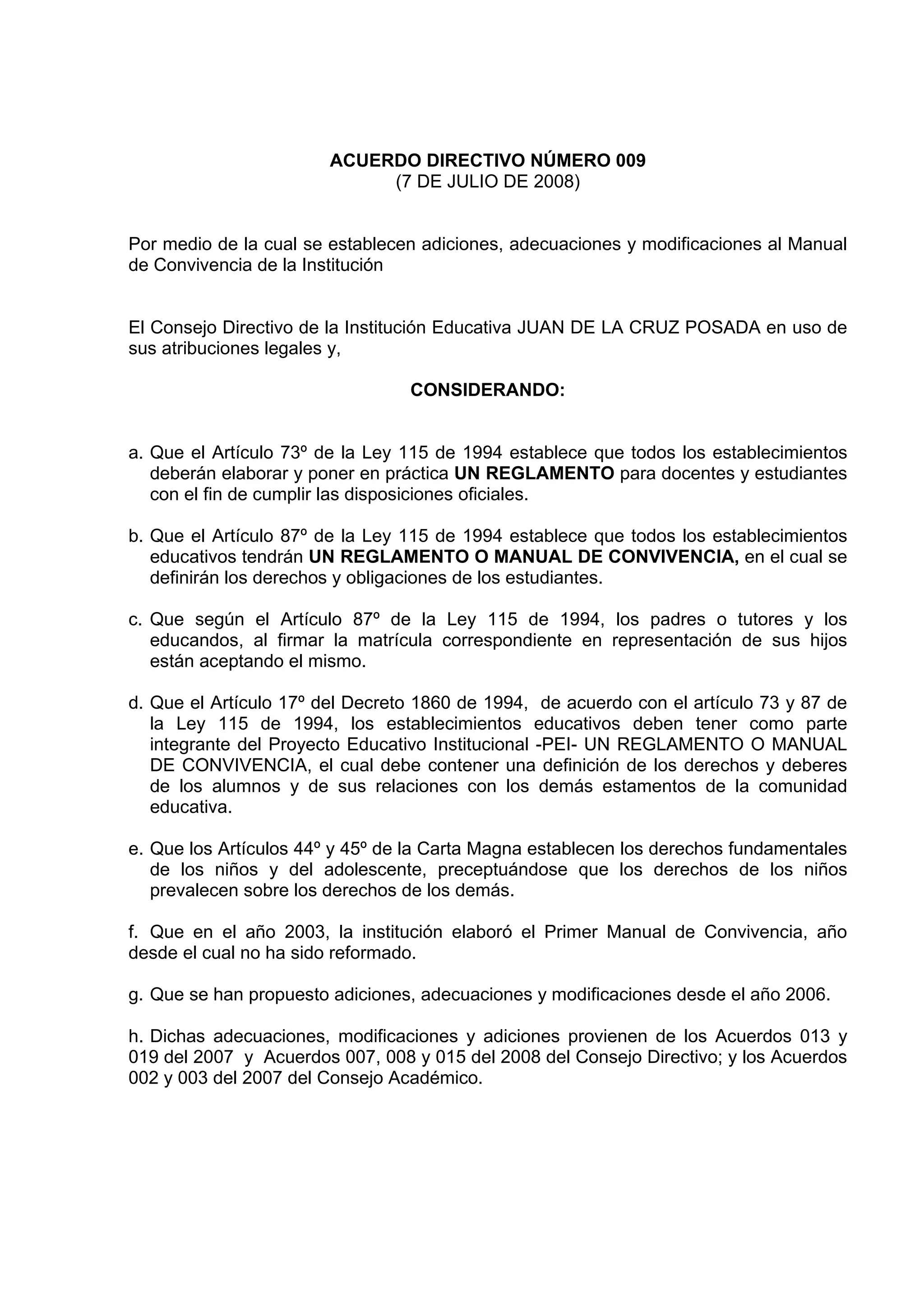 ACUERDO DIRECTIVO NÚMERO 009
                             (7 DE JULIO DE 2008)


Por medio de la cual se establecen adiciones, adecuaciones y modificaciones al Manual
de Convivencia de la Institución


El Consejo Directivo de la Institución Educativa JUAN DE LA CRUZ POSADA en uso de
sus atribuciones legales y,

                                 CONSIDERANDO:


a. Que el Artículo 73º de la Ley 115 de 1994 establece que todos los establecimientos
   deberán elaborar y poner en práctica UN REGLAMENTO para docentes y estudiantes
   con el fin de cumplir las disposiciones oficiales.

b. Que el Artículo 87º de la Ley 115 de 1994 establece que todos los establecimientos
   educativos tendrán UN REGLAMENTO O MANUAL DE CONVIVENCIA, en el cual se
   definirán los derechos y obligaciones de los estudiantes.

c. Que según el Artículo 87º de la Ley 115 de 1994, los padres o tutores y los
   educandos, al firmar la matrícula correspondiente en representación de sus hijos
   están aceptando el mismo.

d. Que el Artículo 17º del Decreto 1860 de 1994, de acuerdo con el artículo 73 y 87 de
   la Ley 115 de 1994, los establecimientos educativos deben tener como parte
   integrante del Proyecto Educativo Institucional -PEI- UN REGLAMENTO O MANUAL
   DE CONVIVENCIA, el cual debe contener una definición de los derechos y deberes
   de los alumnos y de sus relaciones con los demás estamentos de la comunidad
   educativa.

e. Que los Artículos 44º y 45º de la Carta Magna establecen los derechos fundamentales
   de los niños y del adolescente, preceptuándose que los derechos de los niños
   prevalecen sobre los derechos de los demás.

f. Que en el año 2003, la institución elaboró el Primer Manual de Convivencia, año
desde el cual no ha sido reformado.

g. Que se han propuesto adiciones, adecuaciones y modificaciones desde el año 2006.

h. Dichas adecuaciones, modificaciones y adiciones provienen de los Acuerdos 013 y
019 del 2007 y Acuerdos 007, 008 y 015 del 2008 del Consejo Directivo; y los Acuerdos
002 y 003 del 2007 del Consejo Académico.
 