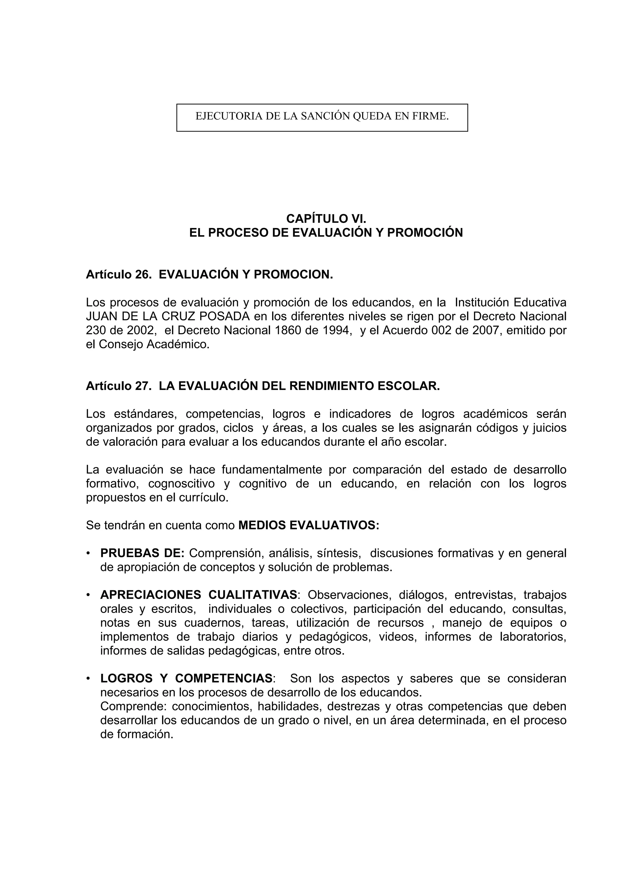 EJECUTORIA DE LA SANCIÓN QUEDA EN FIRME.




                               CAPÍTULO VI.
                  EL PROCESO DE EVALUACIÓN Y PROMOCIÓN


Artículo 26. EVALUACIÓN Y PROMOCION.

Los procesos de evaluación y promoción de los educandos, en la Institución Educativa
JUAN DE LA CRUZ POSADA en los diferentes niveles se rigen por el Decreto Nacional
230 de 2002, el Decreto Nacional 1860 de 1994, y el Acuerdo 002 de 2007, emitido por
el Consejo Académico.


Artículo 27. LA EVALUACIÓN DEL RENDIMIENTO ESCOLAR.

Los estándares, competencias, logros e indicadores de logros académicos serán
organizados por grados, ciclos y áreas, a los cuales se les asignarán códigos y juicios
de valoración para evaluar a los educandos durante el año escolar.

La evaluación se hace fundamentalmente por comparación del estado de desarrollo
formativo, cognoscitivo y cognitivo de un educando, en relación con los logros
propuestos en el currículo.

Se tendrán en cuenta como MEDIOS EVALUATIVOS:

• PRUEBAS DE: Comprensión, análisis, síntesis, discusiones formativas y en general
  de apropiación de conceptos y solución de problemas.

• APRECIACIONES CUALITATIVAS: Observaciones, diálogos, entrevistas, trabajos
  orales y escritos, individuales o colectivos, participación del educando, consultas,
  notas en sus cuadernos, tareas, utilización de recursos , manejo de equipos o
  implementos de trabajo diarios y pedagógicos, videos, informes de laboratorios,
  informes de salidas pedagógicas, entre otros.

• LOGROS Y COMPETENCIAS: Son los aspectos y saberes que se consideran
  necesarios en los procesos de desarrollo de los educandos.
  Comprende: conocimientos, habilidades, destrezas y otras competencias que deben
  desarrollar los educandos de un grado o nivel, en un área determinada, en el proceso
  de formación.
 