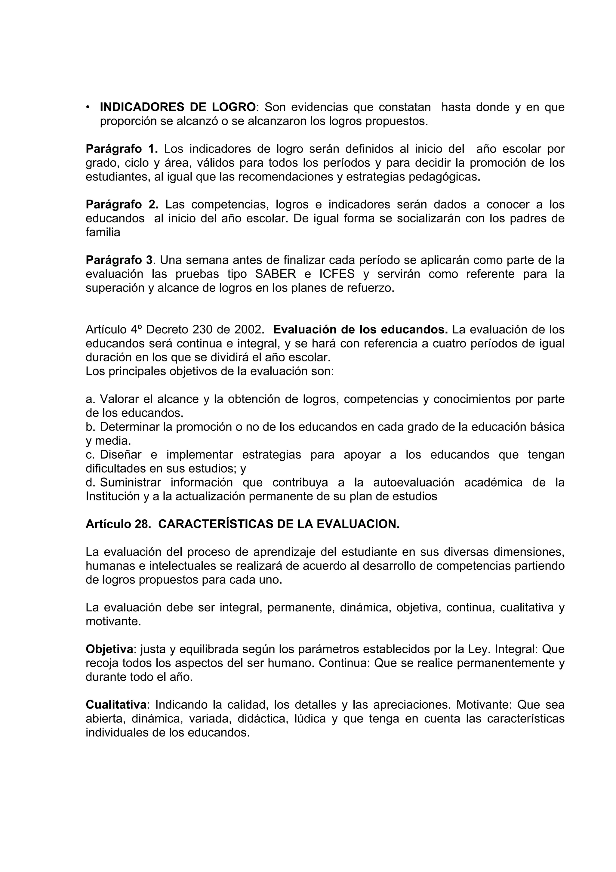 • INDICADORES DE LOGRO: Son evidencias que constatan hasta donde y en que
  proporción se alcanzó o se alcanzaron los logros propuestos.

Parágrafo 1. Los indicadores de logro serán definidos al inicio del año escolar por
grado, ciclo y área, válidos para todos los períodos y para decidir la promoción de los
estudiantes, al igual que las recomendaciones y estrategias pedagógicas.

Parágrafo 2. Las competencias, logros e indicadores serán dados a conocer a los
educandos al inicio del año escolar. De igual forma se socializarán con los padres de
familia

Parágrafo 3. Una semana antes de finalizar cada período se aplicarán como parte de la
evaluación las pruebas tipo SABER e ICFES y servirán como referente para la
superación y alcance de logros en los planes de refuerzo.


Artículo 4º Decreto 230 de 2002. Evaluación de los educandos. La evaluación de los
educandos será continua e integral, y se hará con referencia a cuatro períodos de igual
duración en los que se dividirá el año escolar.
Los principales objetivos de la evaluación son:

a. Valorar el alcance y la obtención de logros, competencias y conocimientos por parte
de los educandos.
b. Determinar la promoción o no de los educandos en cada grado de la educación básica
y media.
c. Diseñar e implementar estrategias para apoyar a los educandos que tengan
dificultades en sus estudios; y
d. Suministrar información que contribuya a la autoevaluación académica de la
Institución y a la actualización permanente de su plan de estudios

Artículo 28. CARACTERÍSTICAS DE LA EVALUACION.

La evaluación del proceso de aprendizaje del estudiante en sus diversas dimensiones,
humanas e intelectuales se realizará de acuerdo al desarrollo de competencias partiendo
de logros propuestos para cada uno.

La evaluación debe ser integral, permanente, dinámica, objetiva, continua, cualitativa y
motivante.

Objetiva: justa y equilibrada según los parámetros establecidos por la Ley. Integral: Que
recoja todos los aspectos del ser humano. Continua: Que se realice permanentemente y
durante todo el año.

Cualitativa: Indicando la calidad, los detalles y las apreciaciones. Motivante: Que sea
abierta, dinámica, variada, didáctica, lúdica y que tenga en cuenta las características
individuales de los educandos.
 