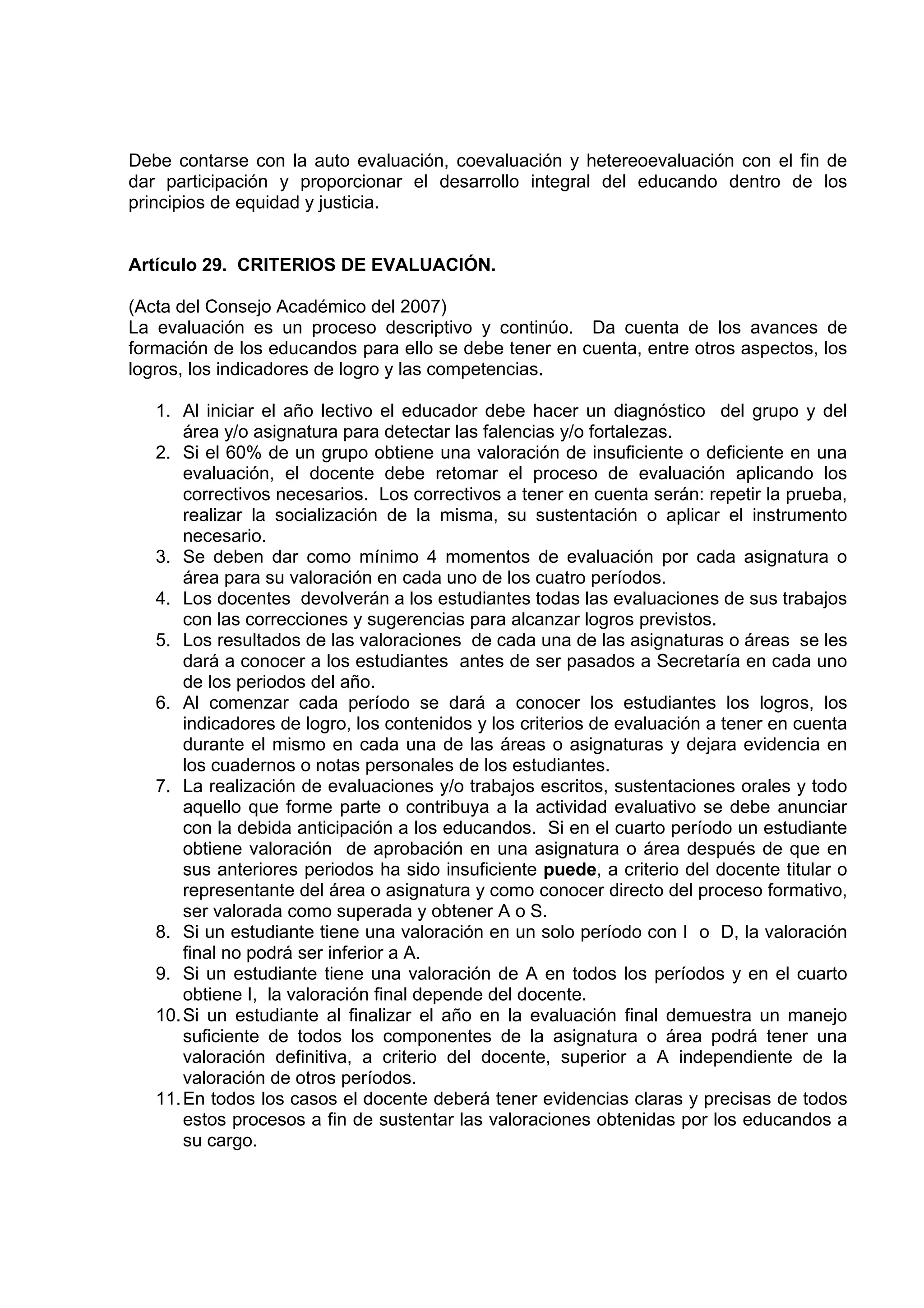 Debe contarse con la auto evaluación, coevaluación y hetereoevaluación con el fin de
dar participación y proporcionar el desarrollo integral del educando dentro de los
principios de equidad y justicia.


Artículo 29. CRITERIOS DE EVALUACIÓN.

(Acta del Consejo Académico del 2007)
La evaluación es un proceso descriptivo y continúo. Da cuenta de los avances de
formación de los educandos para ello se debe tener en cuenta, entre otros aspectos, los
logros, los indicadores de logro y las competencias.

   1. Al iniciar el año lectivo el educador debe hacer un diagnóstico del grupo y del
       área y/o asignatura para detectar las falencias y/o fortalezas.
   2. Si el 60% de un grupo obtiene una valoración de insuficiente o deficiente en una
       evaluación, el docente debe retomar el proceso de evaluación aplicando los
       correctivos necesarios. Los correctivos a tener en cuenta serán: repetir la prueba,
       realizar la socialización de la misma, su sustentación o aplicar el instrumento
       necesario.
   3. Se deben dar como mínimo 4 momentos de evaluación por cada asignatura o
       área para su valoración en cada uno de los cuatro períodos.
   4. Los docentes devolverán a los estudiantes todas las evaluaciones de sus trabajos
       con las correcciones y sugerencias para alcanzar logros previstos.
   5. Los resultados de las valoraciones de cada una de las asignaturas o áreas se les
       dará a conocer a los estudiantes antes de ser pasados a Secretaría en cada uno
       de los periodos del año.
   6. Al comenzar cada período se dará a conocer los estudiantes los logros, los
       indicadores de logro, los contenidos y los criterios de evaluación a tener en cuenta
       durante el mismo en cada una de las áreas o asignaturas y dejara evidencia en
       los cuadernos o notas personales de los estudiantes.
   7. La realización de evaluaciones y/o trabajos escritos, sustentaciones orales y todo
       aquello que forme parte o contribuya a la actividad evaluativo se debe anunciar
       con la debida anticipación a los educandos. Si en el cuarto período un estudiante
       obtiene valoración de aprobación en una asignatura o área después de que en
       sus anteriores periodos ha sido insuficiente puede, a criterio del docente titular o
       representante del área o asignatura y como conocer directo del proceso formativo,
       ser valorada como superada y obtener A o S.
   8. Si un estudiante tiene una valoración en un solo período con I o D, la valoración
       final no podrá ser inferior a A.
   9. Si un estudiante tiene una valoración de A en todos los períodos y en el cuarto
       obtiene I, la valoración final depende del docente.
   10. Si un estudiante al finalizar el año en la evaluación final demuestra un manejo
       suficiente de todos los componentes de la asignatura o área podrá tener una
       valoración definitiva, a criterio del docente, superior a A independiente de la
       valoración de otros períodos.
   11. En todos los casos el docente deberá tener evidencias claras y precisas de todos
       estos procesos a fin de sustentar las valoraciones obtenidas por los educandos a
       su cargo.
 