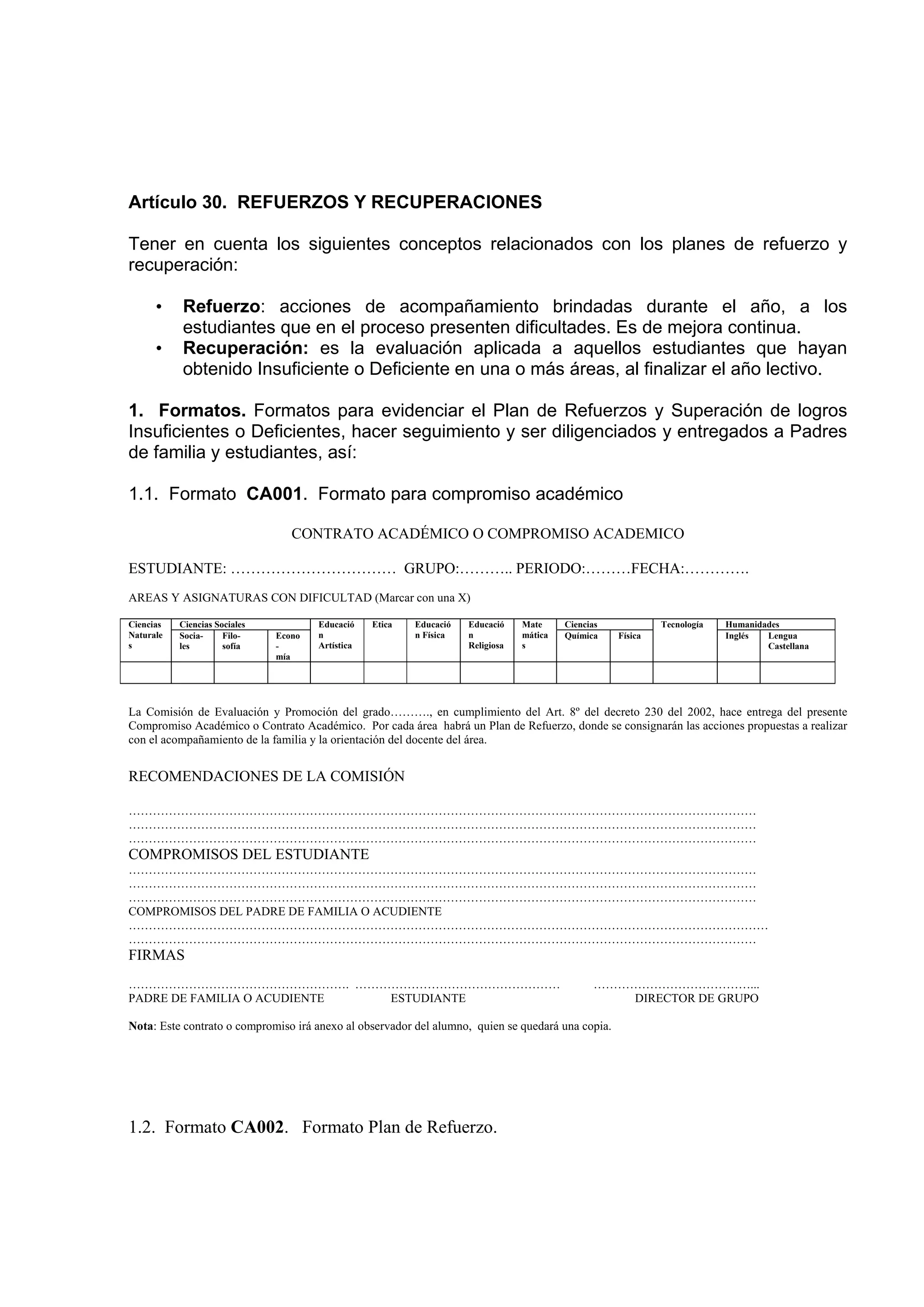Artículo 30. REFUERZOS Y RECUPERACIONES

Tener en cuenta los siguientes conceptos relacionados con los planes de refuerzo y
recuperación:

      •    Refuerzo: acciones de acompañamiento brindadas durante el año, a los
           estudiantes que en el proceso presenten dificultades. Es de mejora continua.
      •    Recuperación: es la evaluación aplicada a aquellos estudiantes que hayan
           obtenido Insuficiente o Deficiente en una o más áreas, al finalizar el año lectivo.

1. Formatos. Formatos para evidenciar el Plan de Refuerzos y Superación de logros
Insuficientes o Deficientes, hacer seguimiento y ser diligenciados y entregados a Padres
de familia y estudiantes, así:

1.1. Formato CA001. Formato para compromiso académico

                                  CONTRATO ACADÉMICO O COMPROMISO ACADEMICO

ESTUDIANTE: …………………………… GRUPO:……….. PERIODO:………FECHA:………….
AREAS Y ASIGNATURAS CON DIFICULTAD (Marcar con una X)

Ciencias   Ciencias Sociales           Educació    Etica   Educació   Educació    Mate     Ciencias            Tecnología   Humanidades
Naturale   Socia-     Filo-    Econo   n                   n Física   n           mática   Química    Física                Inglés  Lengua
s          les        sofía    -       Artística                      Religiosa   s                                                 Castellana
                               mía




La Comisión de Evaluación y Promoción del grado………., en cumplimiento del Art. 8º del decreto 230 del 2002, hace entrega del presente
Compromiso Académico o Contrato Académico. Por cada área habrá un Plan de Refuerzo, donde se consignarán las acciones propuestas a realizar
con el acompañamiento de la familia y la orientación del docente del área.


RECOMENDACIONES DE LA COMISIÓN

…………………………………………………………………………………………………………………………………………
…………………………………………………………………………………………………………………………………………
…………………………………………………………………………………………………………………………………………
COMPROMISOS DEL ESTUDIANTE
…………………………………………………………………………………………………………………………………………
…………………………………………………………………………………………………………………………………………
…………………………………………………………………………………………………………………………………………
COMPROMISOS DEL PADRE DE FAMILIA O ACUDIENTE
……………………………………………………………………………………………………………………………………………
…………………………………………………………………………………………………………………………………………
FIRMAS
………………………………………………. ……………………………………………                                                            …………………………………...
PADRE DE FAMILIA O ACUDIENTE ESTUDIANTE                                                             DIRECTOR DE GRUPO

Nota: Este contrato o compromiso irá anexo al observador del alumno, quien se quedará una copia.




1.2. Formato CA002. Formato Plan de Refuerzo.
 