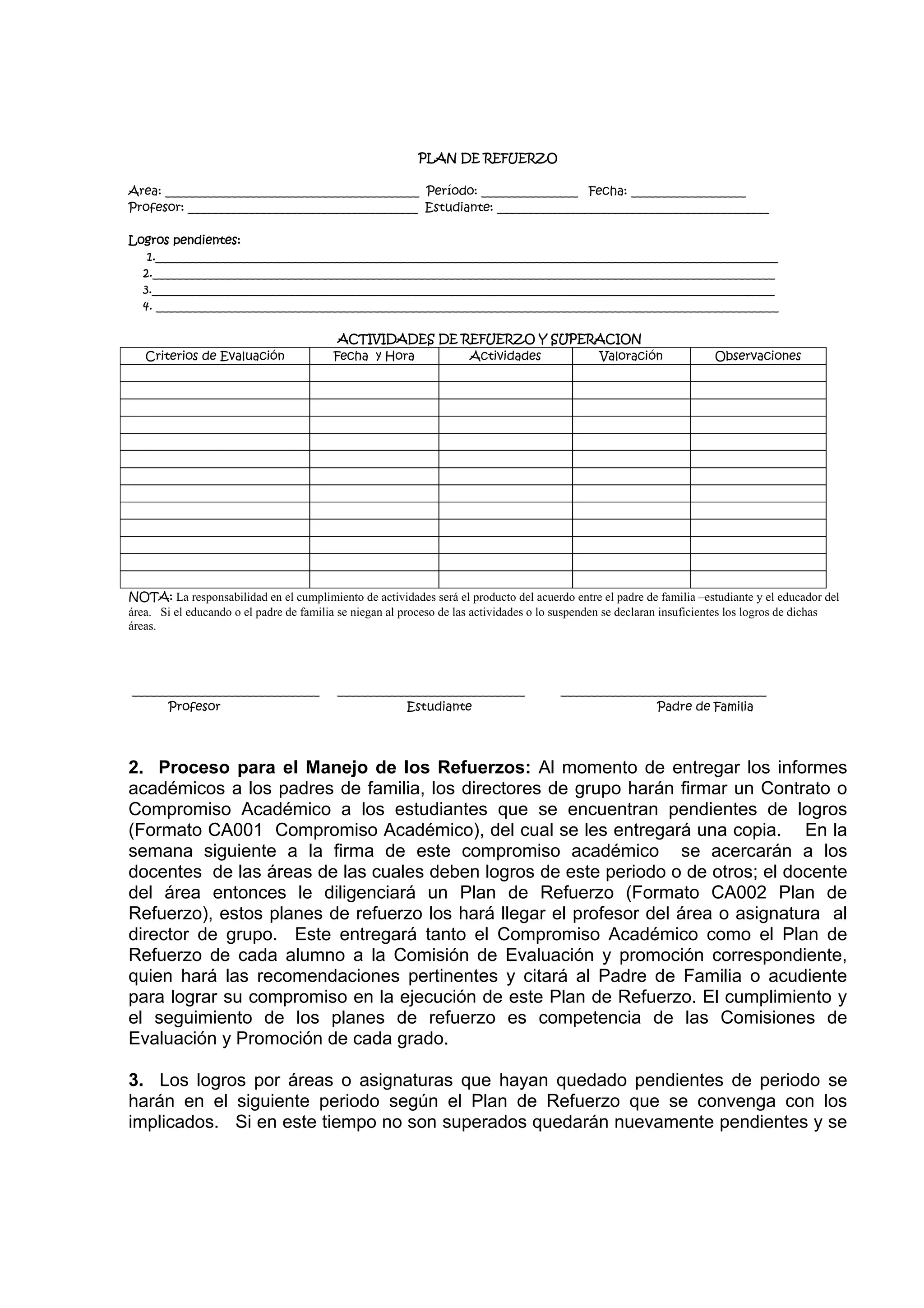 PLAN DE REFUERZO

Area: __________________________________________ Período: ________________ Fecha: ___________________
Profesor: ______________________________________ Estudiante: _____________________________________________

Logros pendientes:
   1._______________________________________________________________________________________________________
  2._______________________________________________________________________________________________________
  3._______________________________________________________________________________________________________
  4. _______________________________________________________________________________________________________

                                          ACTIVIDADES DE REFUERZO Y SUPERACION
   Criterios de Evaluación               Fecha y Hora     Actividades    Valoración                                   Observaciones




NOTA: La responsabilidad en el cumplimiento de actividades será el producto del acuerdo entre el padre de familia –estudiante y el educador del
área. Si el educando o el padre de familia se niegan al proceso de las actividades o lo suspenden se declaran insuficientes los logros de dichas
áreas.




_______________________________           _______________________________              __________________________________
      Profesor                                       Estudiante                                        Padre de Familia




2. Proceso para el Manejo de los Refuerzos: Al momento de entregar los informes
académicos a los padres de familia, los directores de grupo harán firmar un Contrato o
Compromiso Académico a los estudiantes que se encuentran pendientes de logros
(Formato CA001 Compromiso Académico), del cual se les entregará una copia. En la
semana siguiente a la firma de este compromiso académico se acercarán a los
docentes de las áreas de las cuales deben logros de este periodo o de otros; el docente
del área entonces le diligenciará un Plan de Refuerzo (Formato CA002 Plan de
Refuerzo), estos planes de refuerzo los hará llegar el profesor del área o asignatura al
director de grupo. Este entregará tanto el Compromiso Académico como el Plan de
Refuerzo de cada alumno a la Comisión de Evaluación y promoción correspondiente,
quien hará las recomendaciones pertinentes y citará al Padre de Familia o acudiente
para lograr su compromiso en la ejecución de este Plan de Refuerzo. El cumplimiento y
el seguimiento de los planes de refuerzo es competencia de las Comisiones de
Evaluación y Promoción de cada grado.

3. Los logros por áreas o asignaturas que hayan quedado pendientes de periodo se
harán en el siguiente periodo según el Plan de Refuerzo que se convenga con los
implicados. Si en este tiempo no son superados quedarán nuevamente pendientes y se
 