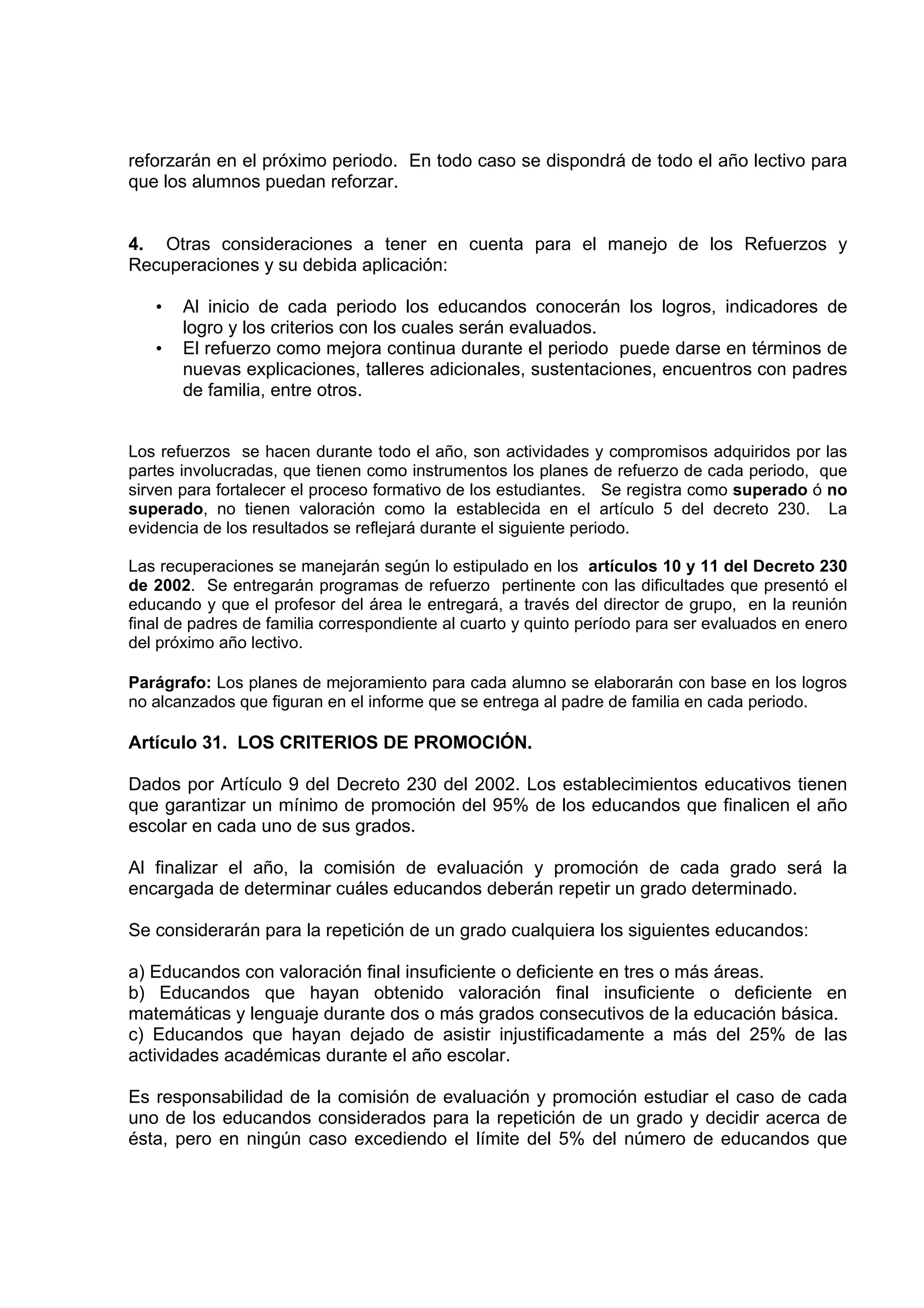 reforzarán en el próximo periodo. En todo caso se dispondrá de todo el año lectivo para
que los alumnos puedan reforzar.


4. Otras consideraciones a tener en cuenta para el manejo de los Refuerzos y
Recuperaciones y su debida aplicación:

   •   Al inicio de cada periodo los educandos conocerán los logros, indicadores de
       logro y los criterios con los cuales serán evaluados.
   •   El refuerzo como mejora continua durante el periodo puede darse en términos de
       nuevas explicaciones, talleres adicionales, sustentaciones, encuentros con padres
       de familia, entre otros.


Los refuerzos se hacen durante todo el año, son actividades y compromisos adquiridos por las
partes involucradas, que tienen como instrumentos los planes de refuerzo de cada periodo, que
sirven para fortalecer el proceso formativo de los estudiantes. Se registra como superado ó no
superado, no tienen valoración como la establecida en el artículo 5 del decreto 230. La
evidencia de los resultados se reflejará durante el siguiente periodo.

Las recuperaciones se manejarán según lo estipulado en los artículos 10 y 11 del Decreto 230
de 2002. Se entregarán programas de refuerzo pertinente con las dificultades que presentó el
educando y que el profesor del área le entregará, a través del director de grupo, en la reunión
final de padres de familia correspondiente al cuarto y quinto período para ser evaluados en enero
del próximo año lectivo.

Parágrafo: Los planes de mejoramiento para cada alumno se elaborarán con base en los logros
no alcanzados que figuran en el informe que se entrega al padre de familia en cada periodo.

Artículo 31. LOS CRITERIOS DE PROMOCIÓN.

Dados por Artículo 9 del Decreto 230 del 2002. Los establecimientos educativos tienen
que garantizar un mínimo de promoción del 95% de los educandos que finalicen el año
escolar en cada uno de sus grados.

Al finalizar el año, la comisión de evaluación y promoción de cada grado será la
encargada de determinar cuáles educandos deberán repetir un grado determinado.

Se considerarán para la repetición de un grado cualquiera los siguientes educandos:

a) Educandos con valoración final insuficiente o deficiente en tres o más áreas.
b) Educandos que hayan obtenido valoración final insuficiente o deficiente en
matemáticas y lenguaje durante dos o más grados consecutivos de la educación básica.
c) Educandos que hayan dejado de asistir injustificadamente a más del 25% de las
actividades académicas durante el año escolar.

Es responsabilidad de la comisión de evaluación y promoción estudiar el caso de cada
uno de los educandos considerados para la repetición de un grado y decidir acerca de
ésta, pero en ningún caso excediendo el límite del 5% del número de educandos que
 