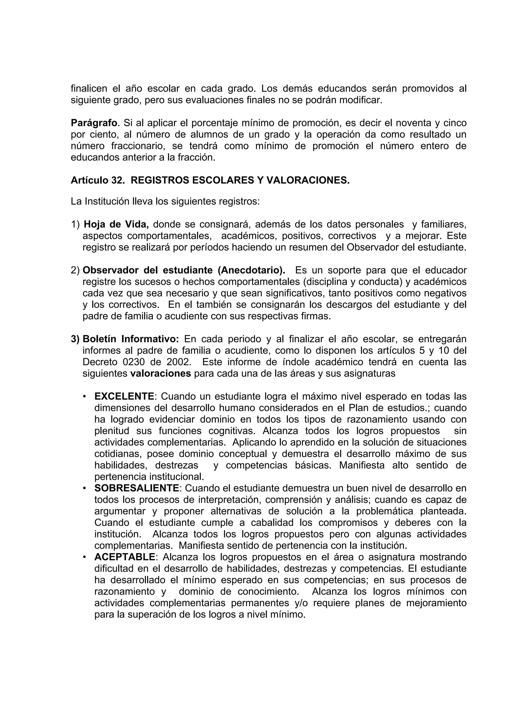 finalicen el año escolar en cada grado. Los demás educandos serán promovidos al
siguiente grado, pero sus evaluaciones finales no se podrán modificar.

Parágrafo. Si al aplicar el porcentaje mínimo de promoción, es decir el noventa y cinco
por ciento, al número de alumnos de un grado y la operación da como resultado un
número fraccionario, se tendrá como mínimo de promoción el número entero de
educandos anterior a la fracción.

Artículo 32. REGISTROS ESCOLARES Y VALORACIONES.

La Institución lleva los siguientes registros:

1) Hoja de Vida, donde se consignará, además de los datos personales y familiares,
   aspectos comportamentales, académicos, positivos, correctivos y a mejorar. Este
   registro se realizará por períodos haciendo un resumen del Observador del estudiante.

2) Observador del estudiante (Anecdotario). Es un soporte para que el educador
   registre los sucesos o hechos comportamentales (disciplina y conducta) y académicos
   cada vez que sea necesario y que sean significativos, tanto positivos como negativos
   y los correctivos. En el también se consignarán los descargos del estudiante y del
   padre de familia o acudiente con sus respectivas firmas.

3) Boletín Informativo: En cada periodo y al finalizar el año escolar, se entregarán
   informes al padre de familia o acudiente, como lo disponen los artículos 5 y 10 del
   Decreto 0230 de 2002. Este informe de índole académico tendrá en cuenta las
   siguientes valoraciones para cada una de las áreas y sus asignaturas

  • EXCELENTE: Cuando un estudiante logra el máximo nivel esperado en todas las
    dimensiones del desarrollo humano considerados en el Plan de estudios.; cuando
    ha logrado evidenciar dominio en todos los tipos de razonamiento usando con
    plenitud sus funciones cognitivas. Alcanza todos los logros propuestos sin
    actividades complementarias. Aplicando lo aprendido en la solución de situaciones
    cotidianas, posee dominio conceptual y demuestra el desarrollo máximo de sus
    habilidades, destrezas      y competencias básicas. Manifiesta alto sentido de
    pertenencia institucional.
  • SOBRESALIENTE: Cuando el estudiante demuestra un buen nivel de desarrollo en
    todos los procesos de interpretación, comprensión y análisis; cuando es capaz de
    argumentar y proponer alternativas de solución a la problemática planteada.
    Cuando el estudiante cumple a cabalidad los compromisos y deberes con la
    institución. Alcanza todos los logros propuestos pero con algunas actividades
    complementarias. Manifiesta sentido de pertenencia con la institución.
  • ACEPTABLE: Alcanza los logros propuestos en el área o asignatura mostrando
    dificultad en el desarrollo de habilidades, destrezas y competencias. El estudiante
    ha desarrollado el mínimo esperado en sus competencias; en sus procesos de
    razonamiento y dominio de conocimiento. Alcanza los logros mínimos con
    actividades complementarias permanentes y/o requiere planes de mejoramiento
    para la superación de los logros a nivel mínimo.
 
