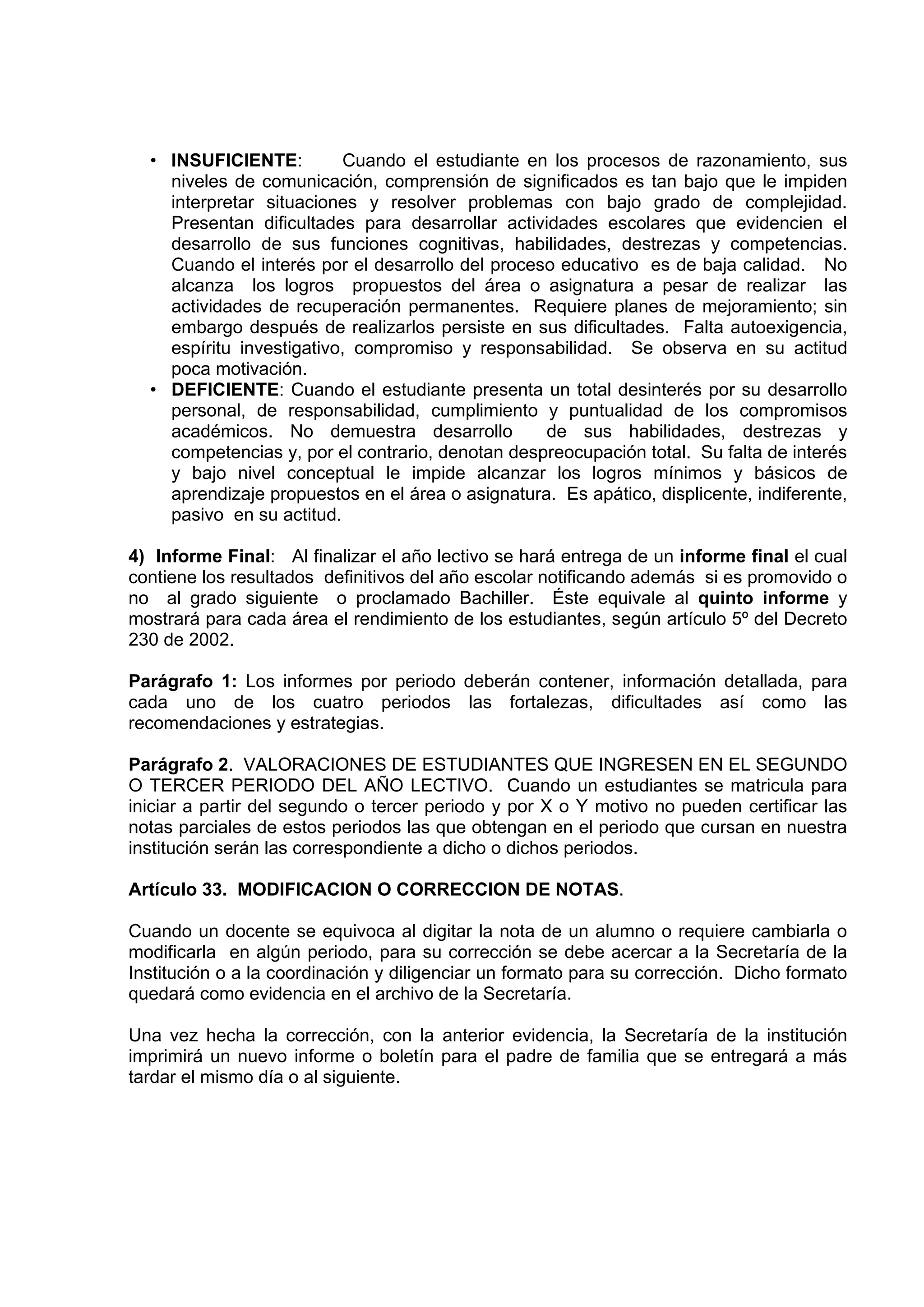• INSUFICIENTE:         Cuando el estudiante en los procesos de razonamiento, sus
    niveles de comunicación, comprensión de significados es tan bajo que le impiden
    interpretar situaciones y resolver problemas con bajo grado de complejidad.
    Presentan dificultades para desarrollar actividades escolares que evidencien el
    desarrollo de sus funciones cognitivas, habilidades, destrezas y competencias.
    Cuando el interés por el desarrollo del proceso educativo es de baja calidad. No
    alcanza los logros propuestos del área o asignatura a pesar de realizar las
    actividades de recuperación permanentes. Requiere planes de mejoramiento; sin
    embargo después de realizarlos persiste en sus dificultades. Falta autoexigencia,
    espíritu investigativo, compromiso y responsabilidad. Se observa en su actitud
    poca motivación.
  • DEFICIENTE: Cuando el estudiante presenta un total desinterés por su desarrollo
    personal, de responsabilidad, cumplimiento y puntualidad de los compromisos
    académicos. No demuestra desarrollo           de sus habilidades, destrezas y
    competencias y, por el contrario, denotan despreocupación total. Su falta de interés
    y bajo nivel conceptual le impide alcanzar los logros mínimos y básicos de
    aprendizaje propuestos en el área o asignatura. Es apático, displicente, indiferente,
    pasivo en su actitud.

4) Informe Final: Al finalizar el año lectivo se hará entrega de un informe final el cual
contiene los resultados definitivos del año escolar notificando además si es promovido o
no al grado siguiente o proclamado Bachiller. Éste equivale al quinto informe y
mostrará para cada área el rendimiento de los estudiantes, según artículo 5º del Decreto
230 de 2002.

Parágrafo 1: Los informes por periodo deberán contener, información detallada, para
cada uno de los cuatro periodos las fortalezas, dificultades así como las
recomendaciones y estrategias.

Parágrafo 2. VALORACIONES DE ESTUDIANTES QUE INGRESEN EN EL SEGUNDO
O TERCER PERIODO DEL AÑO LECTIVO. Cuando un estudiantes se matricula para
iniciar a partir del segundo o tercer periodo y por X o Y motivo no pueden certificar las
notas parciales de estos periodos las que obtengan en el periodo que cursan en nuestra
institución serán las correspondiente a dicho o dichos periodos.

Artículo 33. MODIFICACION O CORRECCION DE NOTAS.

Cuando un docente se equivoca al digitar la nota de un alumno o requiere cambiarla o
modificarla en algún periodo, para su corrección se debe acercar a la Secretaría de la
Institución o a la coordinación y diligenciar un formato para su corrección. Dicho formato
quedará como evidencia en el archivo de la Secretaría.

Una vez hecha la corrección, con la anterior evidencia, la Secretaría de la institución
imprimirá un nuevo informe o boletín para el padre de familia que se entregará a más
tardar el mismo día o al siguiente.
 