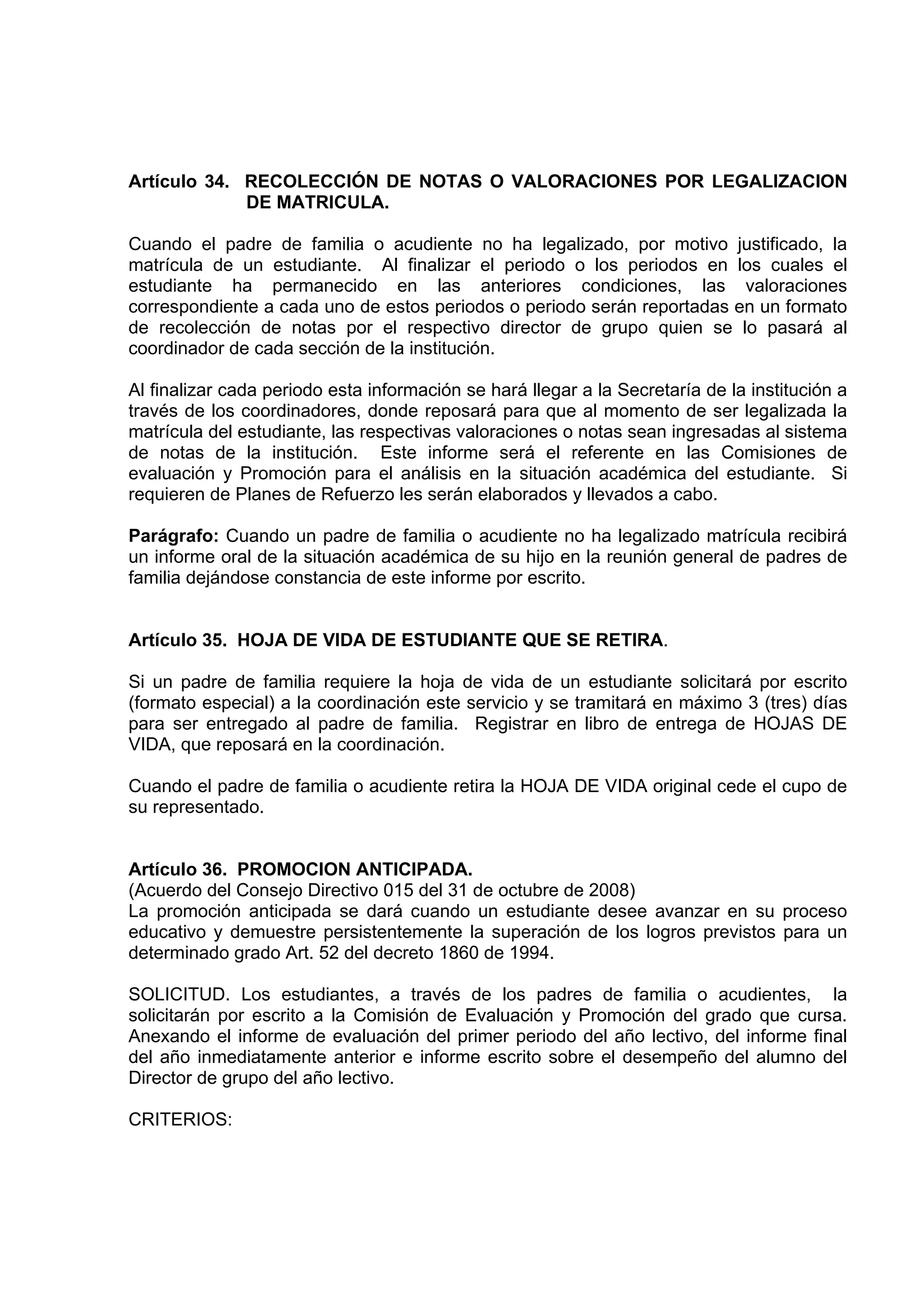 Artículo 34. RECOLECCIÓN DE NOTAS O VALORACIONES POR LEGALIZACION
             DE MATRICULA.

Cuando el padre de familia o acudiente no ha legalizado, por motivo justificado, la
matrícula de un estudiante. Al finalizar el periodo o los periodos en los cuales el
estudiante ha permanecido en las anteriores condiciones, las valoraciones
correspondiente a cada uno de estos periodos o periodo serán reportadas en un formato
de recolección de notas por el respectivo director de grupo quien se lo pasará al
coordinador de cada sección de la institución.

Al finalizar cada periodo esta información se hará llegar a la Secretaría de la institución a
través de los coordinadores, donde reposará para que al momento de ser legalizada la
matrícula del estudiante, las respectivas valoraciones o notas sean ingresadas al sistema
de notas de la institución. Este informe será el referente en las Comisiones de
evaluación y Promoción para el análisis en la situación académica del estudiante. Si
requieren de Planes de Refuerzo les serán elaborados y llevados a cabo.

Parágrafo: Cuando un padre de familia o acudiente no ha legalizado matrícula recibirá
un informe oral de la situación académica de su hijo en la reunión general de padres de
familia dejándose constancia de este informe por escrito.


Artículo 35. HOJA DE VIDA DE ESTUDIANTE QUE SE RETIRA.

Si un padre de familia requiere la hoja de vida de un estudiante solicitará por escrito
(formato especial) a la coordinación este servicio y se tramitará en máximo 3 (tres) días
para ser entregado al padre de familia. Registrar en libro de entrega de HOJAS DE
VIDA, que reposará en la coordinación.

Cuando el padre de familia o acudiente retira la HOJA DE VIDA original cede el cupo de
su representado.


Artículo 36. PROMOCION ANTICIPADA.
(Acuerdo del Consejo Directivo 015 del 31 de octubre de 2008)
La promoción anticipada se dará cuando un estudiante desee avanzar en su proceso
educativo y demuestre persistentemente la superación de los logros previstos para un
determinado grado Art. 52 del decreto 1860 de 1994.

SOLICITUD. Los estudiantes, a través de los padres de familia o acudientes, la
solicitarán por escrito a la Comisión de Evaluación y Promoción del grado que cursa.
Anexando el informe de evaluación del primer periodo del año lectivo, del informe final
del año inmediatamente anterior e informe escrito sobre el desempeño del alumno del
Director de grupo del año lectivo.

CRITERIOS:
 