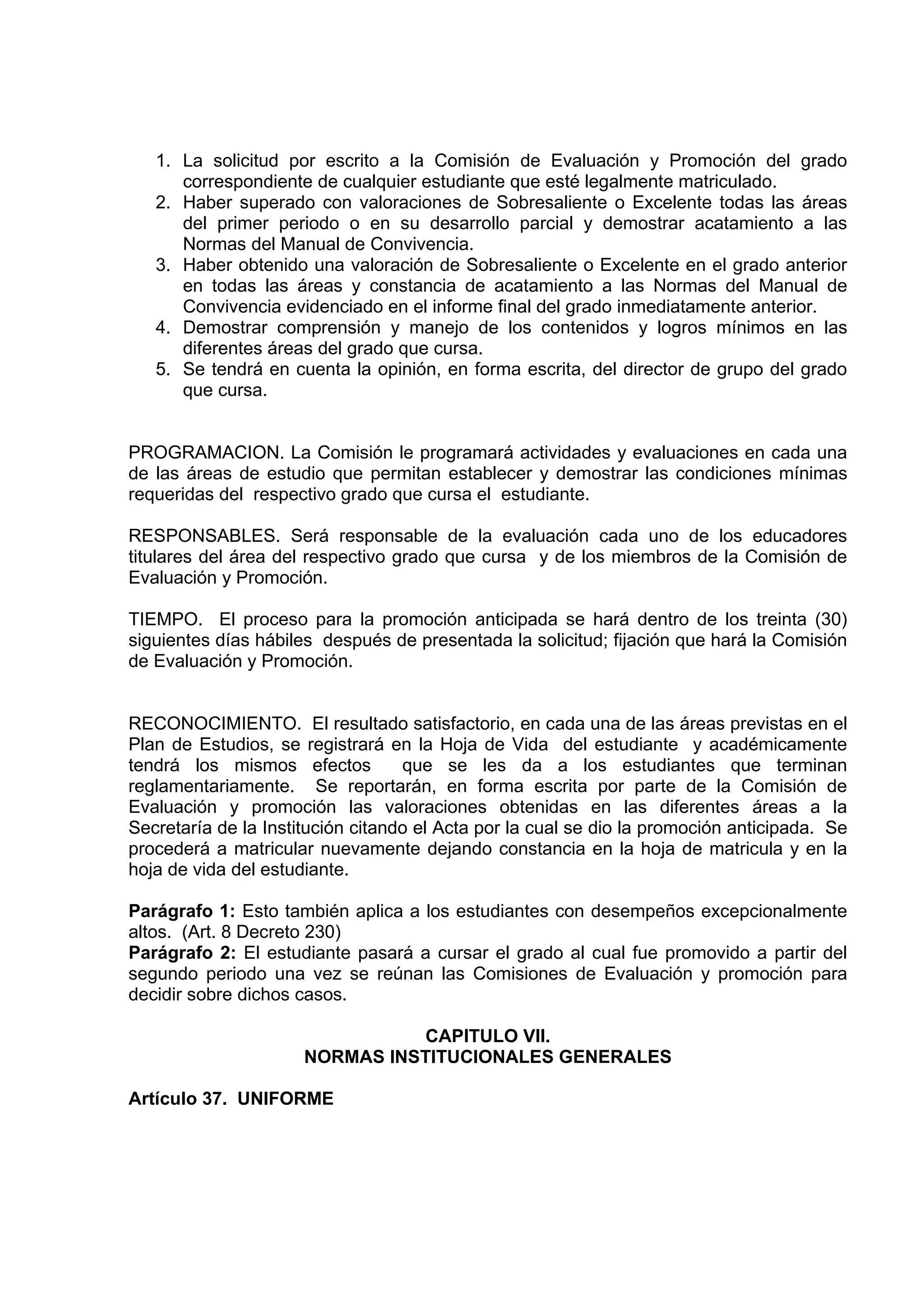 1. La solicitud por escrito a la Comisión de Evaluación y Promoción del grado
      correspondiente de cualquier estudiante que esté legalmente matriculado.
   2. Haber superado con valoraciones de Sobresaliente o Excelente todas las áreas
      del primer periodo o en su desarrollo parcial y demostrar acatamiento a las
      Normas del Manual de Convivencia.
   3. Haber obtenido una valoración de Sobresaliente o Excelente en el grado anterior
      en todas las áreas y constancia de acatamiento a las Normas del Manual de
      Convivencia evidenciado en el informe final del grado inmediatamente anterior.
   4. Demostrar comprensión y manejo de los contenidos y logros mínimos en las
      diferentes áreas del grado que cursa.
   5. Se tendrá en cuenta la opinión, en forma escrita, del director de grupo del grado
      que cursa.


PROGRAMACION. La Comisión le programará actividades y evaluaciones en cada una
de las áreas de estudio que permitan establecer y demostrar las condiciones mínimas
requeridas del respectivo grado que cursa el estudiante.

RESPONSABLES. Será responsable de la evaluación cada uno de los educadores
titulares del área del respectivo grado que cursa y de los miembros de la Comisión de
Evaluación y Promoción.

TIEMPO. El proceso para la promoción anticipada se hará dentro de los treinta (30)
siguientes días hábiles después de presentada la solicitud; fijación que hará la Comisión
de Evaluación y Promoción.


RECONOCIMIENTO. El resultado satisfactorio, en cada una de las áreas previstas en el
Plan de Estudios, se registrará en la Hoja de Vida del estudiante y académicamente
tendrá los mismos efectos          que se les da a los estudiantes que terminan
reglamentariamente. Se reportarán, en forma escrita por parte de la Comisión de
Evaluación y promoción las valoraciones obtenidas en las diferentes áreas a la
Secretaría de la Institución citando el Acta por la cual se dio la promoción anticipada. Se
procederá a matricular nuevamente dejando constancia en la hoja de matricula y en la
hoja de vida del estudiante.

Parágrafo 1: Esto también aplica a los estudiantes con desempeños excepcionalmente
altos. (Art. 8 Decreto 230)
Parágrafo 2: El estudiante pasará a cursar el grado al cual fue promovido a partir del
segundo periodo una vez se reúnan las Comisiones de Evaluación y promoción para
decidir sobre dichos casos.

                                CAPITULO VII.
                      NORMAS INSTITUCIONALES GENERALES

Artículo 37. UNIFORME
 