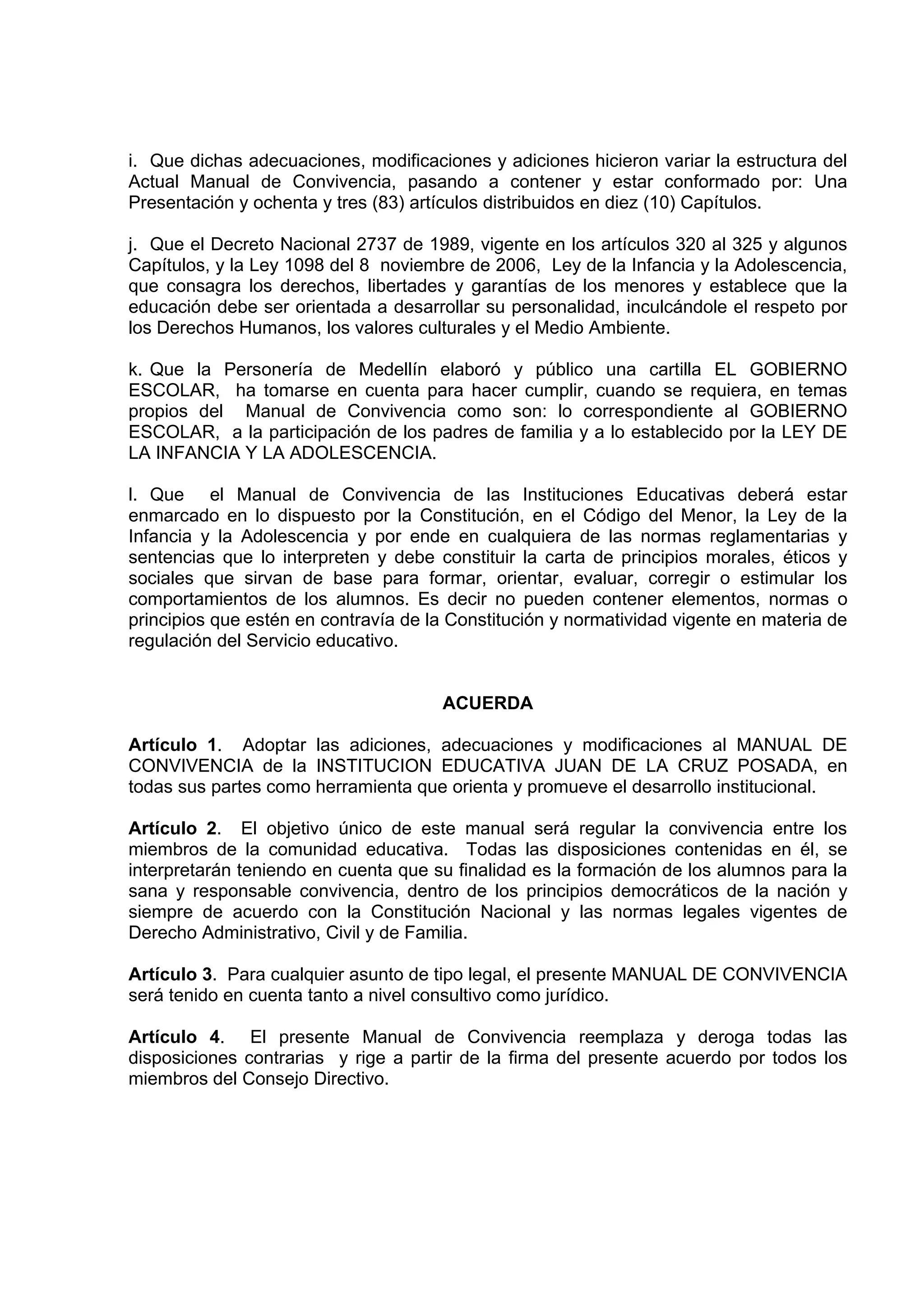 i. Que dichas adecuaciones, modificaciones y adiciones hicieron variar la estructura del
Actual Manual de Convivencia, pasando a contener y estar conformado por: Una
Presentación y ochenta y tres (83) artículos distribuidos en diez (10) Capítulos.

j. Que el Decreto Nacional 2737 de 1989, vigente en los artículos 320 al 325 y algunos
Capítulos, y la Ley 1098 del 8 noviembre de 2006, Ley de la Infancia y la Adolescencia,
que consagra los derechos, libertades y garantías de los menores y establece que la
educación debe ser orientada a desarrollar su personalidad, inculcándole el respeto por
los Derechos Humanos, los valores culturales y el Medio Ambiente.

k. Que la Personería de Medellín elaboró y público una cartilla EL GOBIERNO
ESCOLAR, ha tomarse en cuenta para hacer cumplir, cuando se requiera, en temas
propios del Manual de Convivencia como son: lo correspondiente al GOBIERNO
ESCOLAR, a la participación de los padres de familia y a lo establecido por la LEY DE
LA INFANCIA Y LA ADOLESCENCIA.

l. Que el Manual de Convivencia de las Instituciones Educativas deberá estar
enmarcado en lo dispuesto por la Constitución, en el Código del Menor, la Ley de la
Infancia y la Adolescencia y por ende en cualquiera de las normas reglamentarias y
sentencias que lo interpreten y debe constituir la carta de principios morales, éticos y
sociales que sirvan de base para formar, orientar, evaluar, corregir o estimular los
comportamientos de los alumnos. Es decir no pueden contener elementos, normas o
principios que estén en contravía de la Constitución y normatividad vigente en materia de
regulación del Servicio educativo.


                                      ACUERDA

Artículo 1. Adoptar las adiciones, adecuaciones y modificaciones al MANUAL DE
CONVIVENCIA de la INSTITUCION EDUCATIVA JUAN DE LA CRUZ POSADA, en
todas sus partes como herramienta que orienta y promueve el desarrollo institucional.

Artículo 2. El objetivo único de este manual será regular la convivencia entre los
miembros de la comunidad educativa. Todas las disposiciones contenidas en él, se
interpretarán teniendo en cuenta que su finalidad es la formación de los alumnos para la
sana y responsable convivencia, dentro de los principios democráticos de la nación y
siempre de acuerdo con la Constitución Nacional y las normas legales vigentes de
Derecho Administrativo, Civil y de Familia.

Artículo 3. Para cualquier asunto de tipo legal, el presente MANUAL DE CONVIVENCIA
será tenido en cuenta tanto a nivel consultivo como jurídico.

Artículo 4. El presente Manual de Convivencia reemplaza y deroga todas las
disposiciones contrarias y rige a partir de la firma del presente acuerdo por todos los
miembros del Consejo Directivo.
 