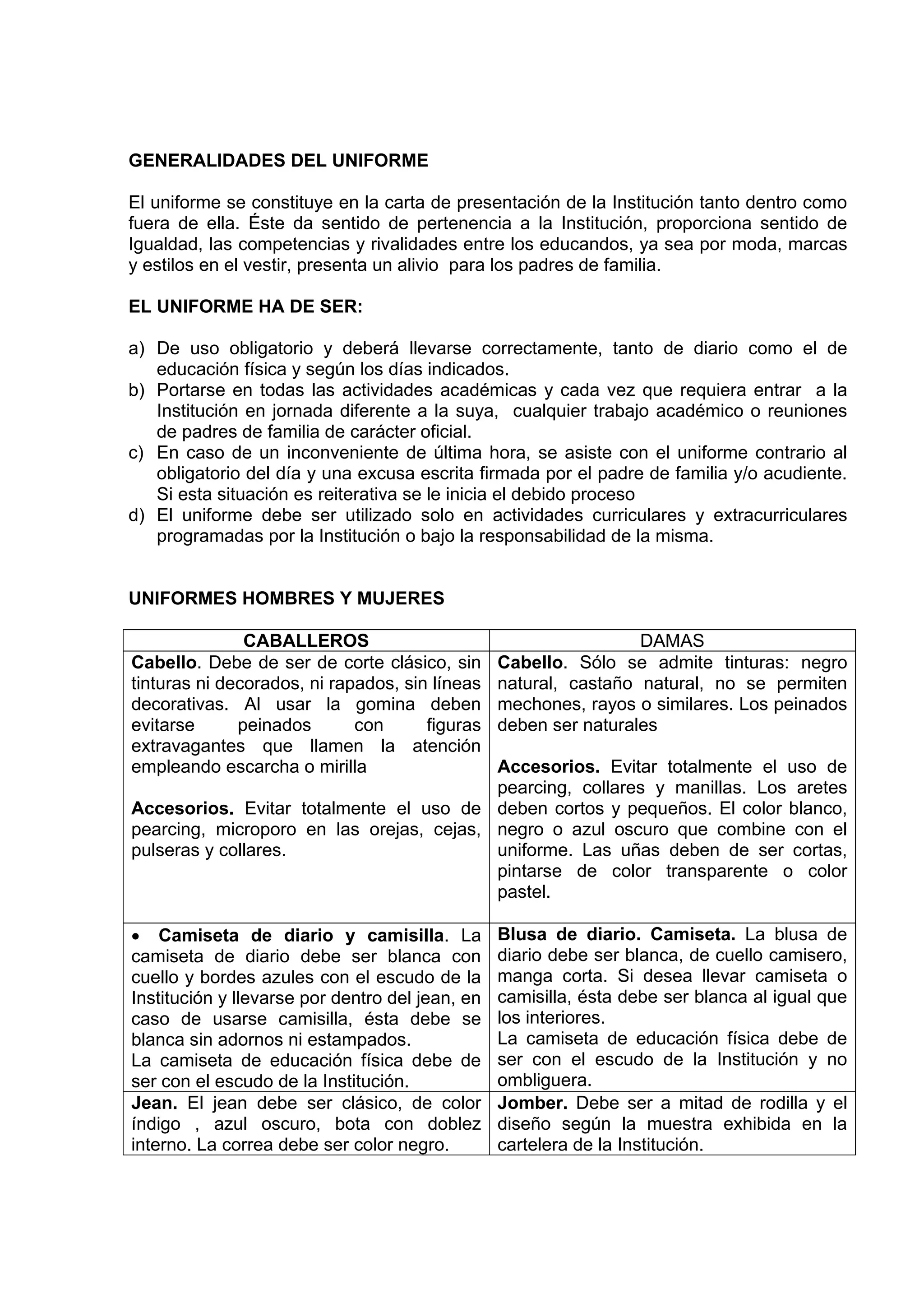 GENERALIDADES DEL UNIFORME

El uniforme se constituye en la carta de presentación de la Institución tanto dentro como
fuera de ella. Éste da sentido de pertenencia a la Institución, proporciona sentido de
Igualdad, las competencias y rivalidades entre los educandos, ya sea por moda, marcas
y estilos en el vestir, presenta un alivio para los padres de familia.

EL UNIFORME HA DE SER:

a) De uso obligatorio y deberá llevarse correctamente, tanto de diario como el de
   educación física y según los días indicados.
b) Portarse en todas las actividades académicas y cada vez que requiera entrar a la
   Institución en jornada diferente a la suya, cualquier trabajo académico o reuniones
   de padres de familia de carácter oficial.
c) En caso de un inconveniente de última hora, se asiste con el uniforme contrario al
   obligatorio del día y una excusa escrita firmada por el padre de familia y/o acudiente.
   Si esta situación es reiterativa se le inicia el debido proceso
d) El uniforme debe ser utilizado solo en actividades curriculares y extracurriculares
   programadas por la Institución o bajo la responsabilidad de la misma.


UNIFORMES HOMBRES Y MUJERES

               CABALLEROS                                         DAMAS
Cabello. Debe de ser de corte clásico, sin       Cabello. Sólo se admite tinturas: negro
tinturas ni decorados, ni rapados, sin líneas    natural, castaño natural, no se permiten
decorativas. Al usar la gomina deben             mechones, rayos o similares. Los peinados
evitarse      peinados       con      figuras    deben ser naturales
extravagantes que llamen la atención
empleando escarcha o mirilla              Accesorios. Evitar totalmente el uso de
                                          pearcing, collares y manillas. Los aretes
Accesorios. Evitar totalmente el uso de deben cortos y pequeños. El color blanco,
pearcing, microporo en las orejas, cejas, negro o azul oscuro que combine con el
pulseras y collares.                      uniforme. Las uñas deben de ser cortas,
                                          pintarse de color transparente o color
                                          pastel.

• Camiseta de diario y camisilla. La             Blusa de diario. Camiseta. La blusa de
camiseta de diario debe ser blanca con           diario debe ser blanca, de cuello camisero,
cuello y bordes azules con el escudo de la       manga corta. Si desea llevar camiseta o
Institución y llevarse por dentro del jean, en   camisilla, ésta debe ser blanca al igual que
caso de usarse camisilla, ésta debe se           los interiores.
blanca sin adornos ni estampados.                La camiseta de educación física debe de
La camiseta de educación física debe de          ser con el escudo de la Institución y no
ser con el escudo de la Institución.             ombliguera.
Jean. El jean debe ser clásico, de color         Jomber. Debe ser a mitad de rodilla y el
índigo , azul oscuro, bota con doblez            diseño según la muestra exhibida en la
interno. La correa debe ser color negro.         cartelera de la Institución.
 