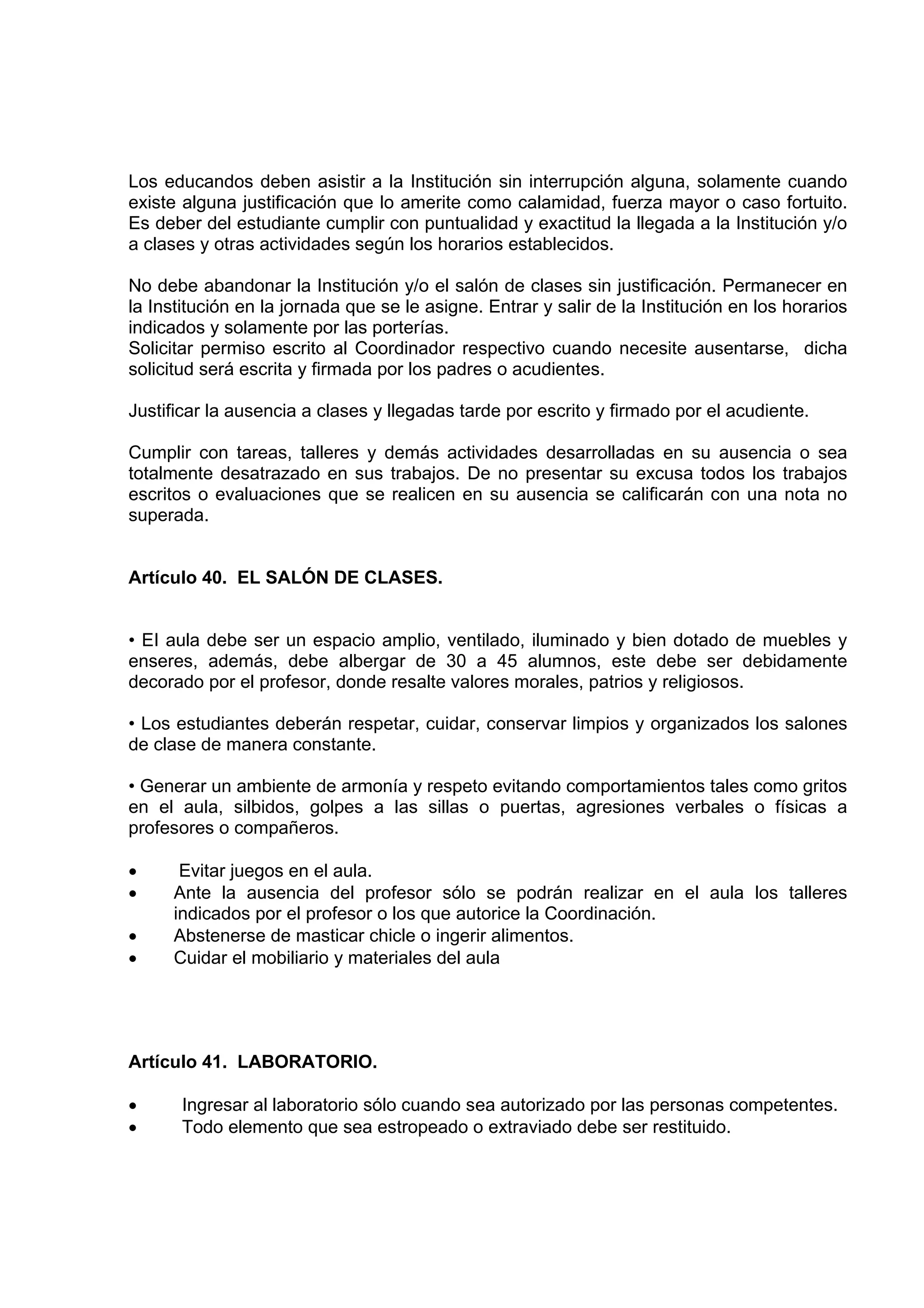 Los educandos deben asistir a la Institución sin interrupción alguna, solamente cuando
existe alguna justificación que lo amerite como calamidad, fuerza mayor o caso fortuito.
Es deber del estudiante cumplir con puntualidad y exactitud la llegada a la Institución y/o
a clases y otras actividades según los horarios establecidos.

No debe abandonar la Institución y/o el salón de clases sin justificación. Permanecer en
la Institución en la jornada que se le asigne. Entrar y salir de la Institución en los horarios
indicados y solamente por las porterías.
Solicitar permiso escrito al Coordinador respectivo cuando necesite ausentarse, dicha
solicitud será escrita y firmada por los padres o acudientes.

Justificar la ausencia a clases y llegadas tarde por escrito y firmado por el acudiente.

Cumplir con tareas, talleres y demás actividades desarrolladas en su ausencia o sea
totalmente desatrazado en sus trabajos. De no presentar su excusa todos los trabajos
escritos o evaluaciones que se realicen en su ausencia se calificarán con una nota no
superada.


Artículo 40. EL SALÓN DE CLASES.


• EI aula debe ser un espacio amplio, ventilado, iluminado y bien dotado de muebles y
enseres, además, debe albergar de 30 a 45 alumnos, este debe ser debidamente
decorado por el profesor, donde resalte valores morales, patrios y religiosos.

• Los estudiantes deberán respetar, cuidar, conservar limpios y organizados los salones
de clase de manera constante.

• Generar un ambiente de armonía y respeto evitando comportamientos tales como gritos
en el aula, silbidos, golpes a las sillas o puertas, agresiones verbales o físicas a
profesores o compañeros.

•     Evitar juegos en el aula.
•    Ante la ausencia del profesor sólo se podrán realizar en el aula los talleres
     indicados por el profesor o los que autorice la Coordinación.
•    Abstenerse de masticar chicle o ingerir alimentos.
•    Cuidar el mobiliario y materiales del aula




Artículo 41. LABORATORIO.

•      Ingresar al laboratorio sólo cuando sea autorizado por las personas competentes.
•      Todo elemento que sea estropeado o extraviado debe ser restituido.
 