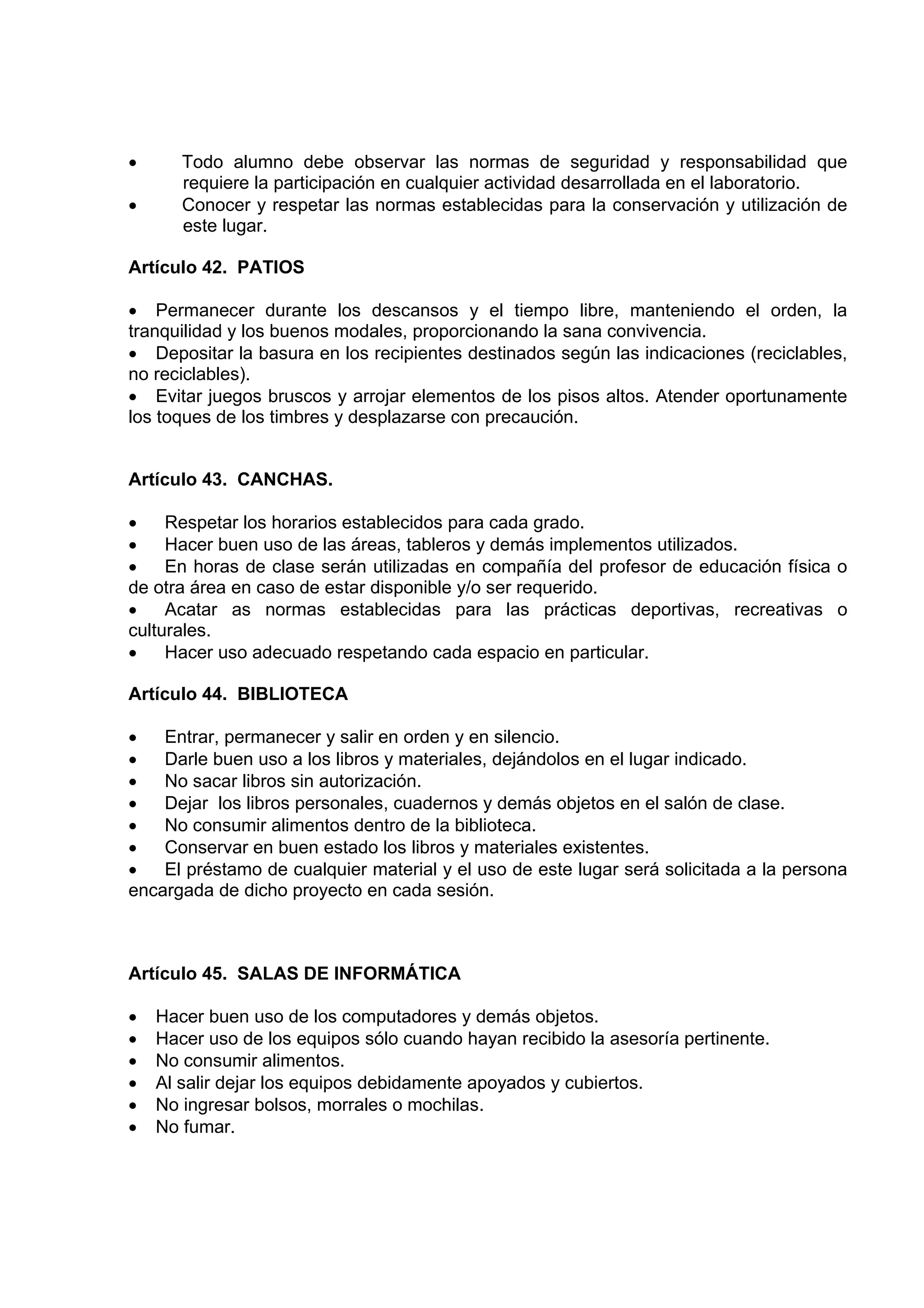 •      Todo alumno debe observar las normas de seguridad y responsabilidad que
       requiere la participación en cualquier actividad desarrollada en el laboratorio.
•      Conocer y respetar las normas establecidas para la conservación y utilización de
       este lugar.

Artículo 42. PATIOS

• Permanecer durante los descansos y el tiempo libre, manteniendo el orden, la
tranquilidad y los buenos modales, proporcionando la sana convivencia.
• Depositar la basura en los recipientes destinados según las indicaciones (reciclables,
no reciclables).
• Evitar juegos bruscos y arrojar elementos de los pisos altos. Atender oportunamente
los toques de los timbres y desplazarse con precaución.


Artículo 43. CANCHAS.

•    Respetar los horarios establecidos para cada grado.
•    Hacer buen uso de las áreas, tableros y demás implementos utilizados.
•    En horas de clase serán utilizadas en compañía del profesor de educación física o
de otra área en caso de estar disponible y/o ser requerido.
•    Acatar as normas establecidas para las prácticas deportivas, recreativas o
culturales.
•    Hacer uso adecuado respetando cada espacio en particular.

Artículo 44. BIBLIOTECA

•   Entrar, permanecer y salir en orden y en silencio.
•   Darle buen uso a los libros y materiales, dejándolos en el lugar indicado.
•   No sacar libros sin autorización.
•   Dejar los libros personales, cuadernos y demás objetos en el salón de clase.
•   No consumir alimentos dentro de la biblioteca.
•   Conservar en buen estado los libros y materiales existentes.
•   El préstamo de cualquier material y el uso de este lugar será solicitada a la persona
encargada de dicho proyecto en cada sesión.



Artículo 45. SALAS DE INFORMÁTICA

•   Hacer buen uso de los computadores y demás objetos.
•   Hacer uso de los equipos sólo cuando hayan recibido la asesoría pertinente.
•   No consumir alimentos.
•   Al salir dejar los equipos debidamente apoyados y cubiertos.
•   No ingresar bolsos, morrales o mochilas.
•   No fumar.
 