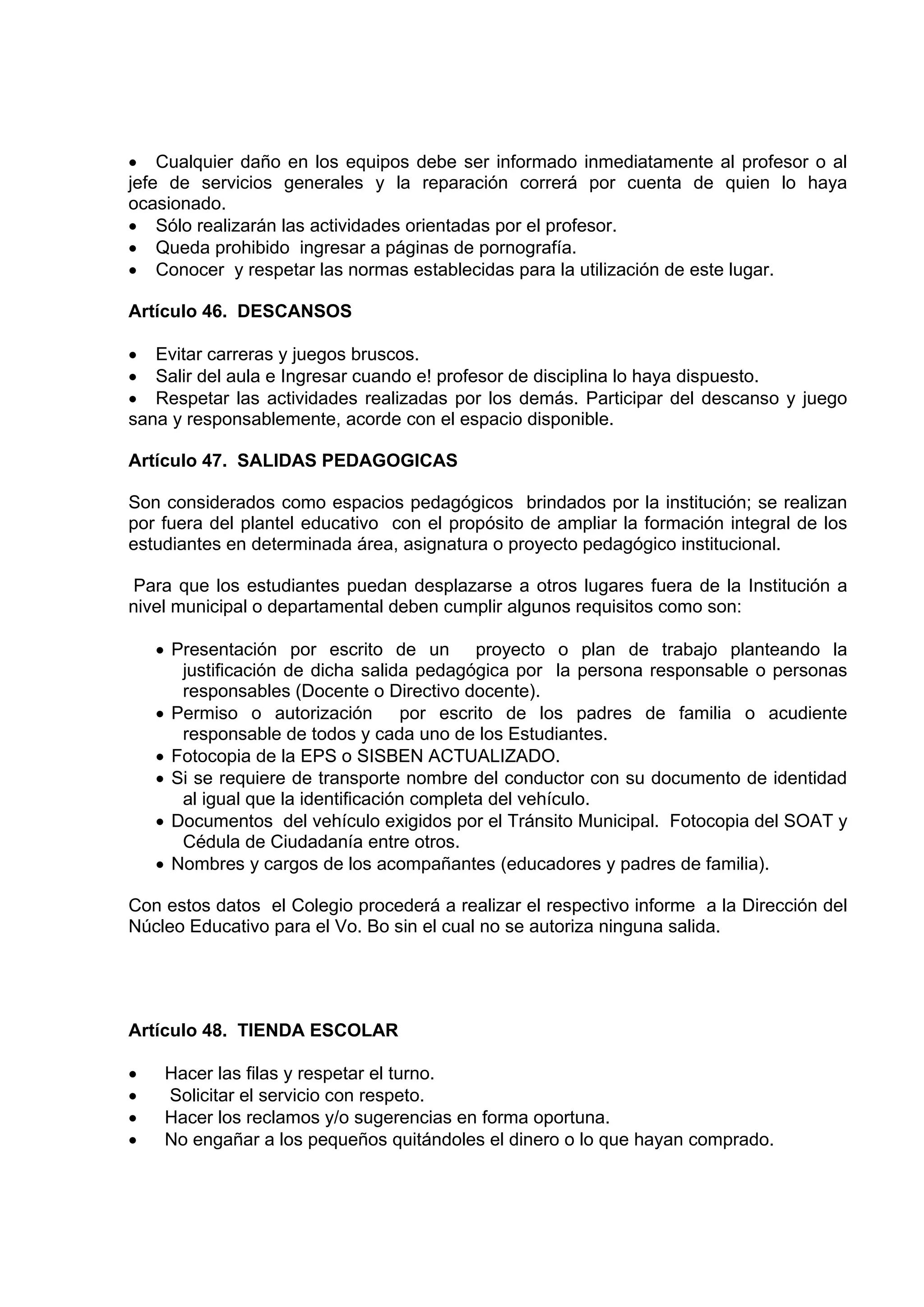• Cualquier daño en los equipos debe ser informado inmediatamente al profesor o al
jefe de servicios generales y la reparación correrá por cuenta de quien lo haya
ocasionado.
• Sólo realizarán las actividades orientadas por el profesor.
• Queda prohibido ingresar a páginas de pornografía.
• Conocer y respetar las normas establecidas para la utilización de este lugar.

Artículo 46. DESCANSOS

• Evitar carreras y juegos bruscos.
• Salir del aula e Ingresar cuando e! profesor de disciplina lo haya dispuesto.
• Respetar las actividades realizadas por los demás. Participar del descanso y juego
sana y responsablemente, acorde con el espacio disponible.

Artículo 47. SALIDAS PEDAGOGICAS

Son considerados como espacios pedagógicos brindados por la institución; se realizan
por fuera del plantel educativo con el propósito de ampliar la formación integral de los
estudiantes en determinada área, asignatura o proyecto pedagógico institucional.

Para que los estudiantes puedan desplazarse a otros lugares fuera de la Institución a
nivel municipal o departamental deben cumplir algunos requisitos como son:

    • Presentación por escrito de un proyecto o plan de trabajo planteando la
       justificación de dicha salida pedagógica por la persona responsable o personas
       responsables (Docente o Directivo docente).
    • Permiso o autorización por escrito de los padres de familia o acudiente
       responsable de todos y cada uno de los Estudiantes.
    • Fotocopia de la EPS o SISBEN ACTUALIZADO.
    • Si se requiere de transporte nombre del conductor con su documento de identidad
       al igual que la identificación completa del vehículo.
    • Documentos del vehículo exigidos por el Tránsito Municipal. Fotocopia del SOAT y
       Cédula de Ciudadanía entre otros.
    • Nombres y cargos de los acompañantes (educadores y padres de familia).

Con estos datos el Colegio procederá a realizar el respectivo informe a la Dirección del
Núcleo Educativo para el Vo. Bo sin el cual no se autoriza ninguna salida.




Artículo 48. TIENDA ESCOLAR

•    Hacer las filas y respetar el turno.
•    Solicitar el servicio con respeto.
•    Hacer los reclamos y/o sugerencias en forma oportuna.
•    No engañar a los pequeños quitándoles el dinero o lo que hayan comprado.
 