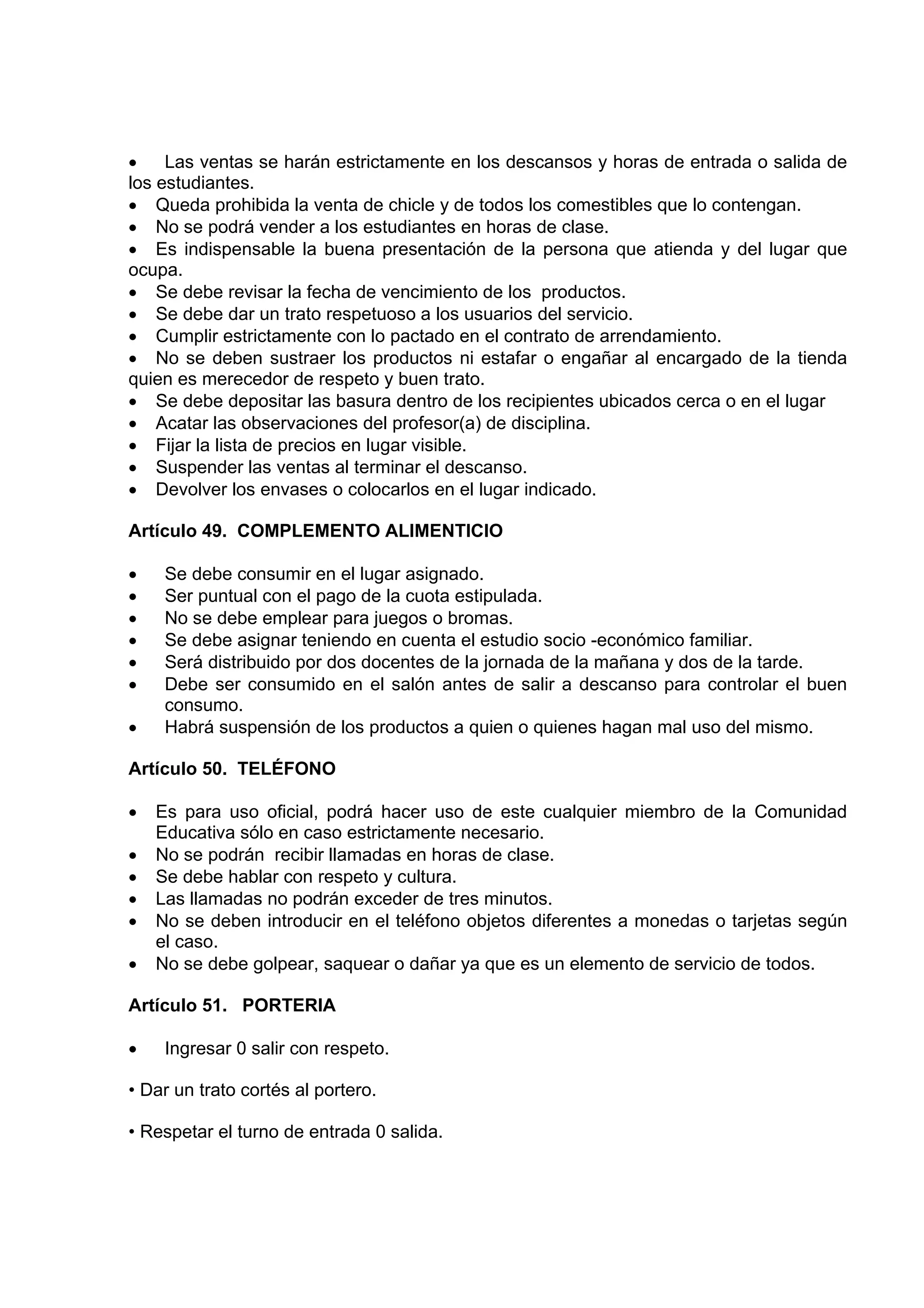•    Las ventas se harán estrictamente en los descansos y horas de entrada o salida de
los estudiantes.
• Queda prohibida la venta de chicle y de todos los comestibles que lo contengan.
• No se podrá vender a los estudiantes en horas de clase.
• Es indispensable la buena presentación de la persona que atienda y del lugar que
ocupa.
• Se debe revisar la fecha de vencimiento de los productos.
• Se debe dar un trato respetuoso a los usuarios del servicio.
• Cumplir estrictamente con lo pactado en el contrato de arrendamiento.
• No se deben sustraer los productos ni estafar o engañar al encargado de la tienda
quien es merecedor de respeto y buen trato.
• Se debe depositar las basura dentro de los recipientes ubicados cerca o en el lugar
• Acatar las observaciones del profesor(a) de disciplina.
• Fijar la lista de precios en lugar visible.
• Suspender las ventas al terminar el descanso.
• Devolver los envases o colocarlos en el lugar indicado.

Artículo 49. COMPLEMENTO ALIMENTICIO

•    Se debe consumir en el lugar asignado.
•    Ser puntual con el pago de la cuota estipulada.
•    No se debe emplear para juegos o bromas.
•    Se debe asignar teniendo en cuenta el estudio socio -económico familiar.
•    Será distribuido por dos docentes de la jornada de la mañana y dos de la tarde.
•    Debe ser consumido en el salón antes de salir a descanso para controlar el buen
     consumo.
•    Habrá suspensión de los productos a quien o quienes hagan mal uso del mismo.

Artículo 50. TELÉFONO

•   Es para uso oficial, podrá hacer uso de este cualquier miembro de la Comunidad
    Educativa sólo en caso estrictamente necesario.
•   No se podrán recibir llamadas en horas de clase.
•   Se debe hablar con respeto y cultura.
•   Las llamadas no podrán exceder de tres minutos.
•   No se deben introducir en el teléfono objetos diferentes a monedas o tarjetas según
    el caso.
•   No se debe golpear, saquear o dañar ya que es un elemento de servicio de todos.

Artículo 51. PORTERIA

•    Ingresar 0 salir con respeto.

• Dar un trato cortés al portero.

• Respetar el turno de entrada 0 salida.
 