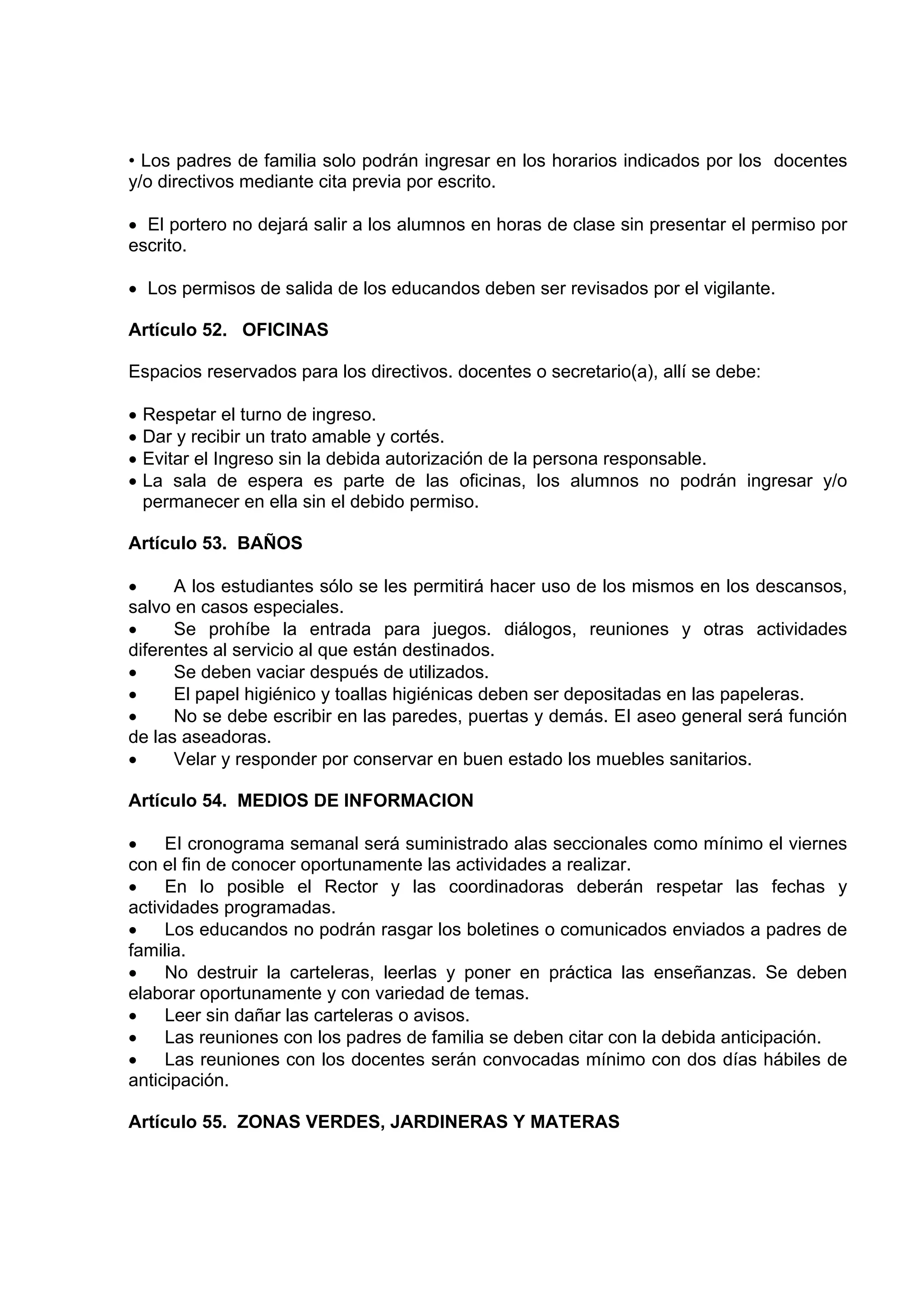 • Los padres de familia solo podrán ingresar en los horarios indicados por los docentes
y/o directivos mediante cita previa por escrito.

• El portero no dejará salir a los alumnos en horas de clase sin presentar el permiso por
escrito.

• Los permisos de salida de los educandos deben ser revisados por el vigilante.

Artículo 52. OFICINAS

Espacios reservados para los directivos. docentes o secretario(a), allí se debe:

•   Respetar el turno de ingreso.
•   Dar y recibir un trato amable y cortés.
•   Evitar el Ingreso sin la debida autorización de la persona responsable.
•   La sala de espera es parte de las oficinas, los alumnos no podrán ingresar y/o
    permanecer en ella sin el debido permiso.

Artículo 53. BAÑOS

•     A los estudiantes sólo se les permitirá hacer uso de los mismos en los descansos,
salvo en casos especiales.
•     Se prohíbe la entrada para juegos. diálogos, reuniones y otras actividades
diferentes al servicio al que están destinados.
•     Se deben vaciar después de utilizados.
•     El papel higiénico y toallas higiénicas deben ser depositadas en las papeleras.
•     No se debe escribir en las paredes, puertas y demás. EI aseo general será función
de las aseadoras.
•     Velar y responder por conservar en buen estado los muebles sanitarios.

Artículo 54. MEDIOS DE INFORMACION

•    EI cronograma semanal será suministrado alas seccionales como mínimo el viernes
con el fin de conocer oportunamente las actividades a realizar.
•    En lo posible el Rector y las coordinadoras deberán respetar las fechas y
actividades programadas.
•    Los educandos no podrán rasgar los boletines o comunicados enviados a padres de
familia.
•    No destruir la carteleras, leerlas y poner en práctica las enseñanzas. Se deben
elaborar oportunamente y con variedad de temas.
•    Leer sin dañar las carteleras o avisos.
•    Las reuniones con los padres de familia se deben citar con la debida anticipación.
•    Las reuniones con los docentes serán convocadas mínimo con dos días hábiles de
anticipación.

Artículo 55. ZONAS VERDES, JARDINERAS Y MATERAS
 