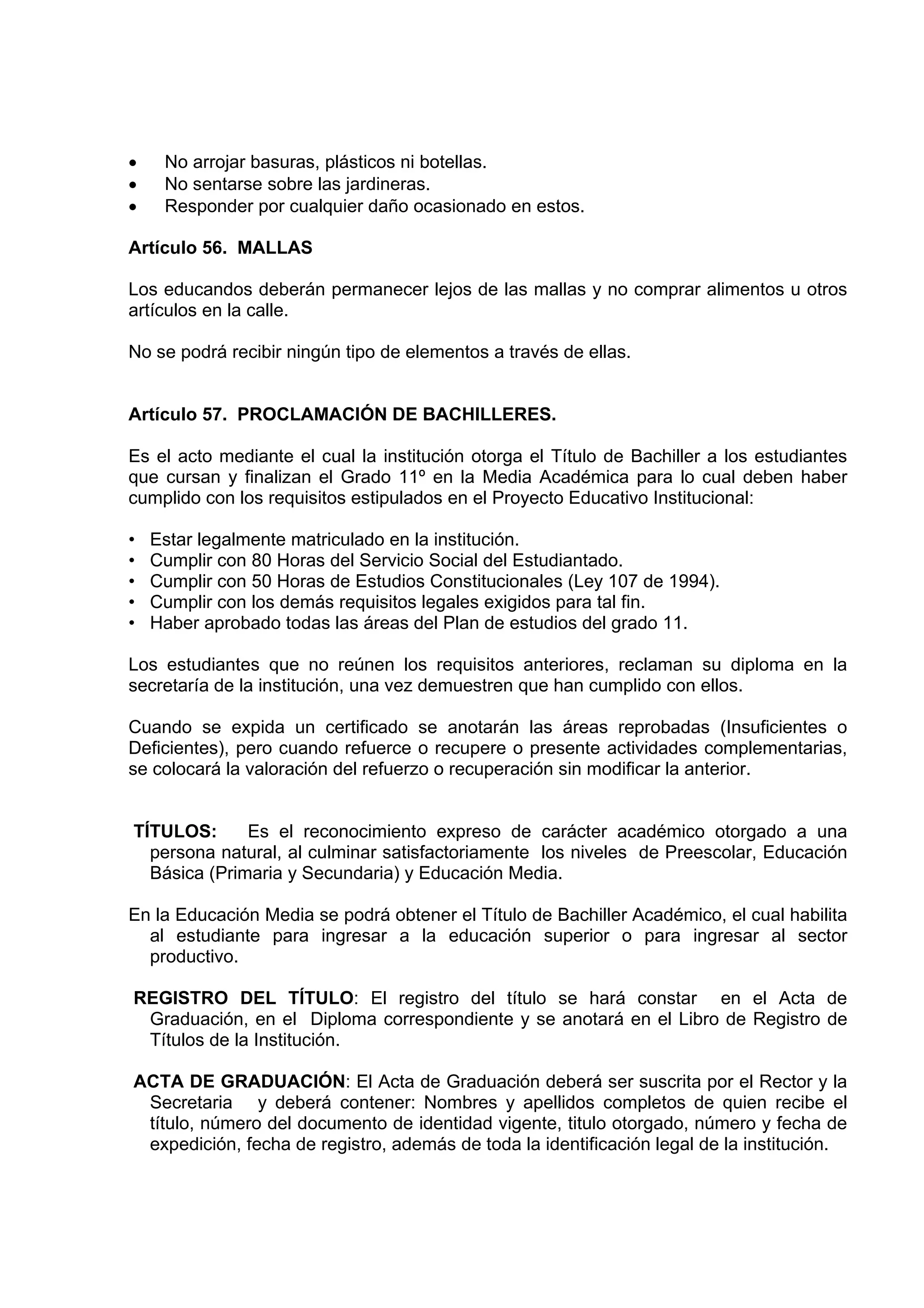 •    No arrojar basuras, plásticos ni botellas.
•    No sentarse sobre las jardineras.
•    Responder por cualquier daño ocasionado en estos.

Artículo 56. MALLAS

Los educandos deberán permanecer lejos de las mallas y no comprar alimentos u otros
artículos en la calle.

No se podrá recibir ningún tipo de elementos a través de ellas.


Artículo 57. PROCLAMACIÓN DE BACHILLERES.

Es el acto mediante el cual la institución otorga el Título de Bachiller a los estudiantes
que cursan y finalizan el Grado 11º en la Media Académica para lo cual deben haber
cumplido con los requisitos estipulados en el Proyecto Educativo Institucional:

•   Estar legalmente matriculado en la institución.
•   Cumplir con 80 Horas del Servicio Social del Estudiantado.
•   Cumplir con 50 Horas de Estudios Constitucionales (Ley 107 de 1994).
•   Cumplir con los demás requisitos legales exigidos para tal fin.
•   Haber aprobado todas las áreas del Plan de estudios del grado 11.

Los estudiantes que no reúnen los requisitos anteriores, reclaman su diploma en la
secretaría de la institución, una vez demuestren que han cumplido con ellos.

Cuando se expida un certificado se anotarán las áreas reprobadas (Insuficientes o
Deficientes), pero cuando refuerce o recupere o presente actividades complementarias,
se colocará la valoración del refuerzo o recuperación sin modificar la anterior.


TÍTULOS:      Es el reconocimiento expreso de carácter académico otorgado a una
  persona natural, al culminar satisfactoriamente los niveles de Preescolar, Educación
  Básica (Primaria y Secundaria) y Educación Media.

En la Educación Media se podrá obtener el Título de Bachiller Académico, el cual habilita
  al estudiante para ingresar a la educación superior o para ingresar al sector
  productivo.

REGISTRO DEL TÍTULO: El registro del título se hará constar en el Acta de
 Graduación, en el Diploma correspondiente y se anotará en el Libro de Registro de
 Títulos de la Institución.

ACTA DE GRADUACIÓN: El Acta de Graduación deberá ser suscrita por el Rector y la
 Secretaria y deberá contener: Nombres y apellidos completos de quien recibe el
 título, número del documento de identidad vigente, titulo otorgado, número y fecha de
 expedición, fecha de registro, además de toda la identificación legal de la institución.
 