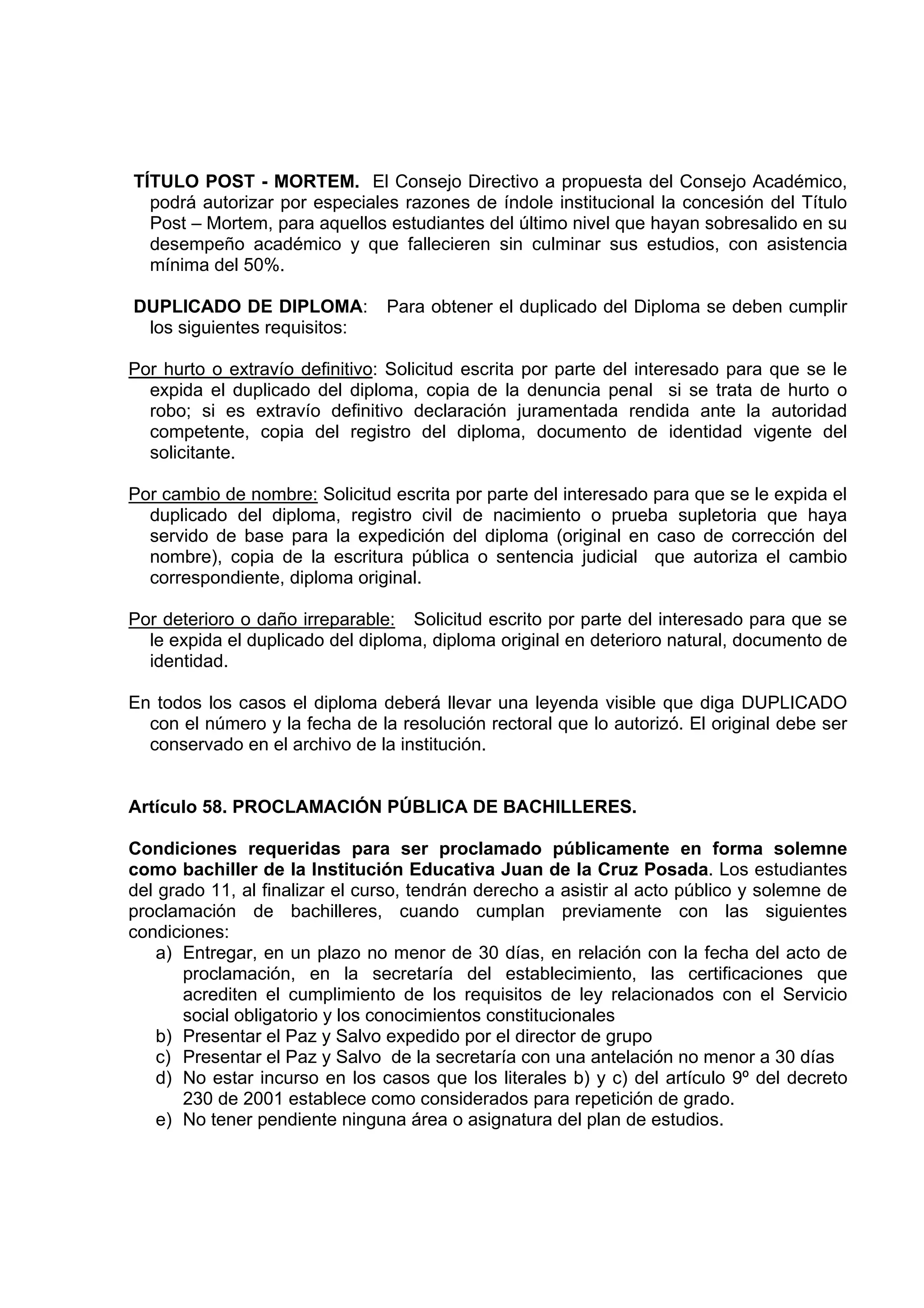 TÍTULO POST - MORTEM. El Consejo Directivo a propuesta del Consejo Académico,
  podrá autorizar por especiales razones de índole institucional la concesión del Título
  Post – Mortem, para aquellos estudiantes del último nivel que hayan sobresalido en su
  desempeño académico y que fallecieren sin culminar sus estudios, con asistencia
  mínima del 50%.

DUPLICADO DE DIPLOMA:           Para obtener el duplicado del Diploma se deben cumplir
 los siguientes requisitos:

Por hurto o extravío definitivo: Solicitud escrita por parte del interesado para que se le
  expida el duplicado del diploma, copia de la denuncia penal si se trata de hurto o
  robo; si es extravío definitivo declaración juramentada rendida ante la autoridad
  competente, copia del registro del diploma, documento de identidad vigente del
  solicitante.

Por cambio de nombre: Solicitud escrita por parte del interesado para que se le expida el
  duplicado del diploma, registro civil de nacimiento o prueba supletoria que haya
  servido de base para la expedición del diploma (original en caso de corrección del
  nombre), copia de la escritura pública o sentencia judicial que autoriza el cambio
  correspondiente, diploma original.

Por deterioro o daño irreparable: Solicitud escrito por parte del interesado para que se
  le expida el duplicado del diploma, diploma original en deterioro natural, documento de
  identidad.

En todos los casos el diploma deberá llevar una leyenda visible que diga DUPLICADO
  con el número y la fecha de la resolución rectoral que lo autorizó. El original debe ser
  conservado en el archivo de la institución.


Artículo 58. PROCLAMACIÓN PÚBLICA DE BACHILLERES.

Condiciones requeridas para ser proclamado públicamente en forma solemne
como bachiller de la Institución Educativa Juan de la Cruz Posada. Los estudiantes
del grado 11, al finalizar el curso, tendrán derecho a asistir al acto público y solemne de
proclamación de bachilleres, cuando cumplan previamente con las siguientes
condiciones:
    a) Entregar, en un plazo no menor de 30 días, en relación con la fecha del acto de
       proclamación, en la secretaría del establecimiento, las certificaciones que
       acrediten el cumplimiento de los requisitos de ley relacionados con el Servicio
       social obligatorio y los conocimientos constitucionales
    b) Presentar el Paz y Salvo expedido por el director de grupo
    c) Presentar el Paz y Salvo de la secretaría con una antelación no menor a 30 días
    d) No estar incurso en los casos que los literales b) y c) del artículo 9º del decreto
       230 de 2001 establece como considerados para repetición de grado.
    e) No tener pendiente ninguna área o asignatura del plan de estudios.
 